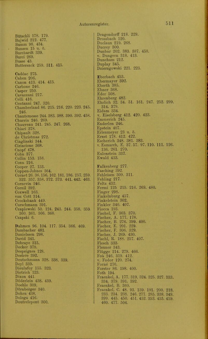 Bütschli 178. 179. Bujwid 212. 477. Bumm 98. 434. Bunsen 15 u. ö. Burcliardt 339. Burci 269. Busse 43. Buttersack 259. 311. 415. Cadeac 275. Cahen 206. Canon 413. 414. 415. Carbone 246. Casper 250. Cavazzani 217. CeUi 416. Centanni 247. 320. Chamberland 86. 215. 216. 220. 223. 245. 246. Chantemesse 244. 383. 388. 390. 392. 458. Charrin 246. 269. Chauveau 241. 245. 247. 268. Chiari 378. Chipault 328. de Christmas 272. CiaglinsM 344. Cirincione 368. Cnopf 478. Cohn 377. CoUin 153. 158. Conn 216. Cooper 27. 153. Coppen-Johnes 364. Cornet 26. 36.156.162. 181.186. 257. 259. 322. 357. 358. 372. 373. 441. 442. 463. Cornevin 246. Cornü 392. CoxweU 163. van Cott 314. Crookshank 449. Curschmann 391. Czaplewski 50. 124. 243. 244. 358. 359. 360. 361. 366. 368. Czapski 6. Dahmen 96. 104. 117. 354. 366. 469. Dambacher 481. Danielssen 298. David 341. Debraye 315. Decker 378. Despeignes 128. Destree 392. Deutschmann 328. 338. 839. Deyl 339. Dieulafoy 155. 323. Dietrich 123. Dixon 441. Döderlein 438. 489. Doehle 309. Dörnberger 340. Dohm 438. Dolega 416. Doutrelepont 300. DragendorfF 218. 229. Drossbach 120. Duclaux 219. 268. Ducrey 300. Dunbar 202. 383. 387. 458. V. Dungern 318. 418. Duncham 212. Duplay 345. Dzierzgowski 221. 223. Eberbach 453. Ebermayer 392. Eberth 385. Ebner 368. Eder 508. Ehrenberg 482. Ehrlich 32. 84. 51. 161. 247. 252. 299. 314. 379. Eidam 334. V. Eiseisberg 412. 420. 423. Emmerich 245. Enderlen 246. Epstein 407. Erlenmeyer 23 u. ö. Ernst 178. 412. 422. Escherich 348. 381. 388. v.Esraarch, E. 37. 57. 97. 110. III. 126. 136. 261. 270. Eulenstein 387. Ewald 433. Falkenberg 277. Fasching 392. Fehleisen 309. 311. Fehling 217. Feltz 482. Fermi 125. 215. 216. 269. 480. Finger 298. Finkelnburg 457. Finkelstein 302. Finkler 340. 407. Fiocca 198. Fischel, F. 863. 370. Fischer, A. 177. 178. Fischer, B. 276. 399. 400. Fischer, E. 201. 229. Fischer, F. 306. 329. Fischer, J. 269. 430. Fischl, R. 188. 257. 407. Flesch 333. Flexner 348. Flügge 214. 279. 466. Foä 246. 819. 412. v. Fodor 120. 274. Forne 276. Forster 86. 198. 400. Foth 194. Fraenkel, A. 177. 319. 824. 325. 327. 333. 334. 379. 391. 392. Fraenkel, B. 860. Fraenkel, C. 48. 98. 139. 191. 200. 218. 233. 234. 238. 246. 277. 285. 338. 349. 899. 445. 450. 451. 452. 353. 455. 459. 460. 477. 504.