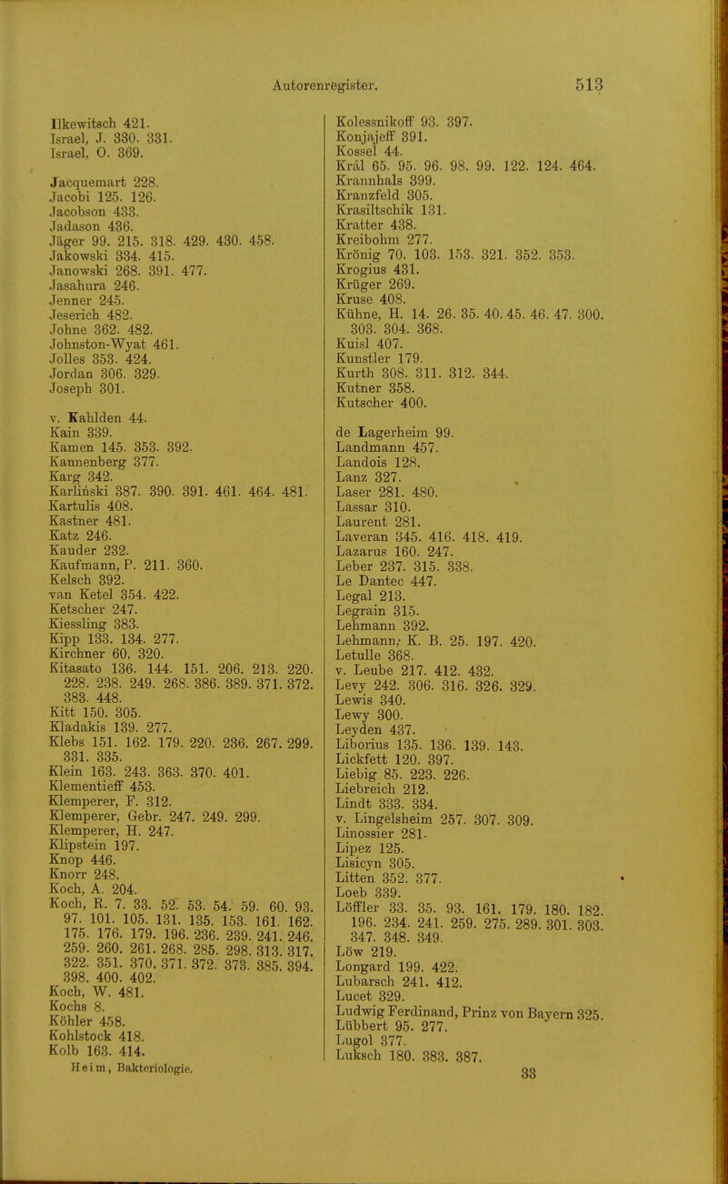 Ilkewitsch 421. Israel, J. 330. 381. Israel, 0. 369. Jacquemart 228. Jacobi 125. 126. Jacobson 433. Jadason 436. Jäger 99. 215. 318. 429. 430. 458. Jakowski 334. 415. Janowski 268. 391. 477. Jasahura 246. Jenner 245. Jesericb 482. Johne 362. 482. Johnston-Wyat 461. Jolles 353. 424. Jordan 306. 329. Joseph 301. V. Kahlden 44. Kain 339. Kamen 145. 353. 392. Kannenberg 377. Karg 342. Karlinski 387. 390. 391. 461. 464. 481. Xartulis 408. Kastner 481. Katz 246. Kauder 232. Kaufmann, ?. 211. 360. Kelseh 392. van Ketel 354. 422. Ketscher 247. Kiessling 383. Kipp 133. 134. 277. Kirchner 60, 320. Kitasato 136. 144. 151. 206. 213. 220. 228. 238. 249. 268. 386. 389. 371. 372. 383. 448. Kitt 150. 305. Kladakis 139. 277. Klebs 151. 162. 179. 220. 236. 267. 299. 331. 335. Klein 163. 243. 363. 370. 401. KlementieflF 453. Klemperer, F. 312. Klemperer, Gebr. 247. 249. 299. Klemperer, H. 247. Klipstein 197. Knop 446. Knorr 248. Koch, A. 204. Koch, R. 7. 33. 52. 53. 54. 59. 60. 93. 97. 101. 105. 131. 135. 153. 161. 162. 175. 176. 179. 196. 236. 239. 241. 246. 259. 260. 261. 268. 285. 298. 313. 317. 322. 351. 370. 371. 372. 373. 385. 394. 398. 400. 402. Koch, W. 481. Kochs 8. Köhler 458. KohLstock 418. Kolb 163. 414. Heim, Bakteriologie. Kolessnikoff 93. 397. Konjajeff 391. Kossei 44. Kräl 65. 95. 96. 98. 99. 122. 124. 464. Krannhals 399. Kranzfeld 305. Krasiltschik 131. Kratter 438. Kreibohm 277. Krönig 70. 103. 153. 321. 352. 353. Krogius 431. Krüger 269. Kruse 408. Kühne, H. 14. 26. 35. 40. 45. 46. 47. 300. 303. 304. 368. Kuisl 407. Kunstler 179. Kurth 308. 311. 312. 344. Kutner 358. Kutscher 400. de Lagerheim 99. Landmann 457. Landois 128. Lanz 327. Laser 281. 480. Lassar 310. Laurent 281. Laveran 345. 416. 418. 419. Lazarus 160. 247. Leber 237. 315. 338. Le Dantec 447. Legal 213. Legrain 315. Lehmann 392. Lehmann,- K. B. 25. 197. 420. Letulle 368. V. Leube 217. 412. 432. Levy 242. 306. 316. 326. 329. Lewis 340. Lewy 300. Leyden 437. Liborius 135. 136. 139. 143. Lickfett 120. 397. Liebig 85. 223. 226. Liebreich 212. Lindt 333. 334. V. Lingelsheim 257. 307. 309. Linossier 281. Lipez 125. Lisicyn 305. Litten 352. 377. Loeb 339. Löffler 33. 35. 93. 161. 179. 180. 182. 196. 234. 241. 259. 275. 289. 301. 303. 347. 348. 349. Low 219. Longard 199. 422. Lubarsch 241. 412. Lucet 329. Ludwig Ferdinand, Prinz von Bayern 325 Lübbert 95. 277. Lugol 377. Luksch 180. 383. 387. 33