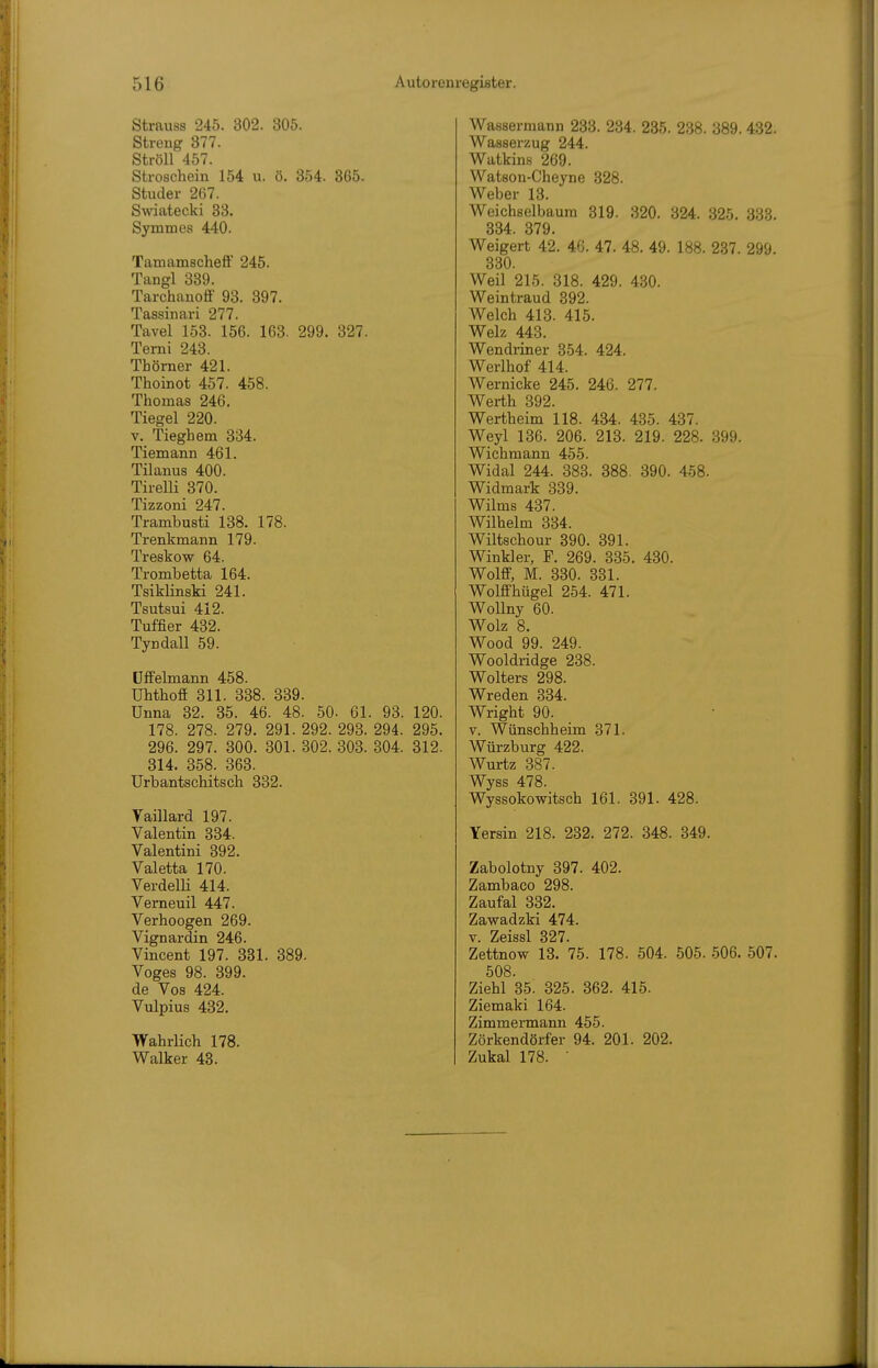 Strauss 245. 302. 805. Streng 377. Ströll 457. Stroschein 154 u. ö. 354. 365. Studer 267. Swiatecki 33. Symmes 440. Tamamscheff 245. Tangl 339. Tarchanoff 93. 397. Tassinari 277. Tavel 153. 156. 163. 299. 327. Temi 243. Thömer 421. Thoinot 457. 458. Thomas 246. Tiegel 220. V. Tieghem 334. Tiemann 461. Tilanus 400. Tirelli 370. Tizzoni 247. Trambusti 138. 178. Trenkmann 179. Treskow 64. Trombetta 164. TsikHnski 241. Tsutsui 412. Tuffier 432. Tyndall 59. Dffelmann 458. Uhthoff 311. 338. 339. Unna 32. 35. 46. 48. 50- 61. 93. 120. 178. 278. 279. 291. 292. 293. 294. 295. 296. 297. 300. 301. 302. 303. 304. 312. 314. 358. 363. Urbantschitsch 332. Yaillard 197. Valentin 334. Valentini 392. Valetta 170. VerdelH 414. Verneuil 447. Verhoogen 269. Vign ardin 246. Vincent 197. 331. 389. Voges 98. 399. de Vos 424. Vulpius 432. Wahrlich 178. Walker 43. Wassermann 233. 234. 235. 238. 389. 432. Wasserzug 244. Watkins 269. Watson-Cheyne 328. Weber 13. Weichselbaura 319. 320. 324. 325. 333. 334. 379. Weigert 42. 46. 47. 48. 49. 188. 237. 299. 330. Weil 215. 318. 429. 430. Weintraud 392. Welch 413. 415. Welz 443. Wendiiner 354. 424. Werlhof 414. Wernicke 245. 246. 277. Werth 392. Wertheim 118. 434. 435. 437. Weyl 136. 206. 213. 219. 228. 399. Wiebmann 455. Widal 244. 383. 388. 390. 458. Widmark 339. Wilms 437. Wilhelm 334. Wiltschour 390. 391. Winkler, F. 269. 335. 430. Wolff, M. 330. 331. Wolffhügel 254. 471. Wollny 60. Wolz 8. Wood 99. 249. Wooldridge 238. Wolters 298. Wreden 334. Wright 90. V. Wünschheim 371. Würzburg 422. Wurtz 387. Wyss 478. Wyssokowitsch 161. 391. 428. Yersin 218. 232. 272. 348. 349. Zabolotny 397. 402. Zambaco 298. Zaufal 332. Zawadzki 474. V. Zeissl 327. Zettnow 13. 75. 178. 504. 505. 506. 507. 508. Ziehl 35. 325. 362. 415. Ziemaki 164. Zimmermann 455. Zörkendörfer 94. 201. 202. Zukal 178. •