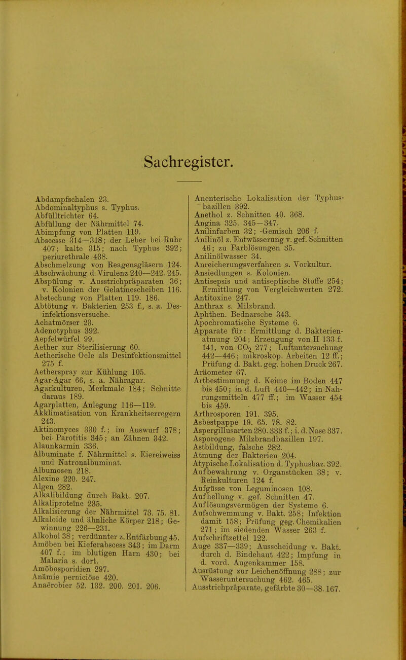 Sachregister. Abdampfschalen 23. Abdominaltyphus s. Typhus. Abfülltrichter 64. Abfüllung der Nährmittel 74. Abimpfung von Platten 119. Abseesse 314—318; der Leber bei Ruhr 407; kalte 315; nach Typhus 392; periurethrale 438. Abschmelzung von Reagensgläsem 124. Abschwächung d. Virulenz 240—242. 245. Abspülung V. Ausstrichpräparaten 36; V. Kolonien der Gelatinescheiben 116. Abstechung von Platten 119. 186. Abtötung V. Bakterien 253 f., s. a. Des- infektionsversuche. Achatmörser 23. Adenotyphus 392. Aepfelwürfel 99. Aether zur Sterilisierung 60. Aetherische Oele als Desinfektionsmittel 275 f. Aetherspray zur Kühlung 105. Agar-Agar 66, s. a. Nähragar. Agarkulturen, Merkmale 184; Schnitte daraus 189. Agarplatten, Anlegung 116—119. ■Akklimatisation von Krankheitserregern 243. Aktinomyces 330 f.; im Auswurf 378; bei- Parotitis 345; an Zähnen 342. Alaunkarmin 336. Albuminate f. Nährmittel s. Eiereiweiss und Natronalbuminat. Albumosen 218. Alexine 220. 247. Algen 282. Alkalibildung durch Bakt. 207. Alkaliproteine 235. Alkalisierung der Nährmittel 73. 75. 81. Alkaloide und ähnliche Körper 218; Ge- winnung 226—231. Alkohol 38; verdünnter z. Entfärbung 45. Amöben bei Kieferabscess 343; im Darm 407 f.; im blutigen Harn 430; bei Malaria s. dort. Amöbosporidien 297. Anämie perniciöse 420. Anaerobier 52. 132. 200. 201. 206. Anenterische Lokalisation der Typhus- bazillen 392. Anethol z. Schnitten 40. 368. Angina 325. 345-847. Anilinfarben 32; -Gemisch 206 f. Anilinöl z. Entwässerung v. gef. Schnitten 46; zu Farblösungen 35. Anilinölwasser 34. Anreicherungsverfahren s. Vorkultur. Ansiedlungen s. Kolonien. Antisepsis und antiseptische Stoffe 254; Ermittlung von Vergleichwerten 272. Antitoxine 247. Anthrax s. Milzbrand. Aphthen. Bednarsche 343. Apochromatische Systeme 6. Apparate für: Ermittlung d. Bakterien- atmung 204; Erzeugung von H 133 f. 141, von CO2 277; Luftuntersuchung 442—446; mikroskop. Arbeiten 12 ff.; Prüfung d. Bakt. geg. hohen Druck 267. Aräometer 67. Artbestimmung d. Keime im Boden 447 bis 450; in d. Luft 440—442; in Nah- rungsmitteln 477 ff.; im Wasser 454 bis 459. Arthrosporen 191. 395. Asbestpappe 19. 65. 78. 82. Aspergillusarten280.333 f.; i. d.Nase 337. Asporogene Milzbrandbazillen 197. Astbildung, falsche 282. Atmung der Bakterien 204. Atypische Lokalisation d. Typhusbaz. 392. Aufbewahrung v. Organstücken 38; v. Reinkulturen 124 f. Aufgüsse von Leguminosen 108. Aufhellung v. gef. Schnitten 47. Auflösungsvermögen der Systeme 6. Aufschwemmung v. Bakt. 258; Infektion damit 158; Prüfung geg. Chemikalien 271; im siedenden Wasser 263 f. Aufschriftzettel 122. Auge 337—339; Ausscheidung v. Bakt. durch d. Bindehaut 422; Impfung in d. vord. Augenkammer 158. Ausrüstung zur Leichenöffnung 288; zur Wasseruntersuchung 462. 465. Ausstrichpräparate, gefärbte 30—38.167.