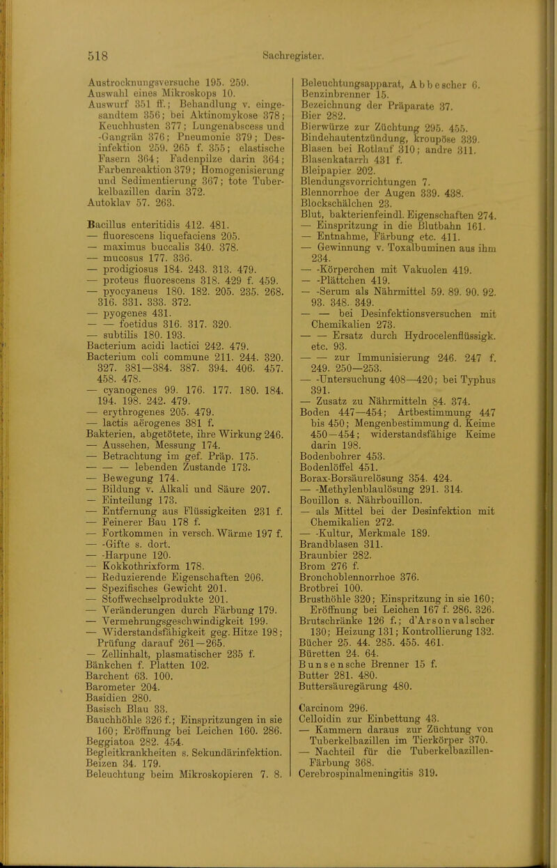 Austrocknungsversuche 195. 259. Auswahl eines Mikroskops 10. Auswurf 351 ff.; Behandlung v. einge- sandtem 356; bei Aktinomykose 378; Keuchhusten 377 ; Lungenabscess und -Gangrän 376; Pneumonie 379; Des- infektion 259. 265 f. 355; elastische Fasern 364; Fadenpilze darin 364; Farbenreaktion 379; Homogenisierung und Sedimentienmg 367; tote Tuber- kelbazillen darin 372. Autoklav 57. 263. Bacillus enteritidis 412. 481. — fluorescens liquefaciens 205. — maximus buccalis 340. 878. — mucosus 177. 336. — prodigiosus 184. 243. 313. 479. — Proteus fluorescens 318. 429 f. 459. — pyocyaneus 180. 182. 205. 235. 268. 316. 331. 333. 872. — pyogenes 431. foetidus 316. 317. 320. — subtilis 180. 193. Bacterium acidi lactici 242. 479. Bacterium coli commune 211. 244. 320. 827. 381—384. 387. 394. 406. 457. 458. 478. — cyanogenes 99. 176. 177. 180. 184. 194. 198. 242. 479. — erythrogenes 205. 479. — lactis aerogenes 381 f. Bakterien, abgetötete, ihre Wirkung 246. — Aussehen, Messung 174. — Betrachtung im gef. Präp. 175. — lebenden Zustande 173. — Bewegung 174. — Bildung V. Alkali und Säure 207. — Einteilung 173. — Entfernung aus Flüssigkeiten 231 f. — Feinerer Bau 178 f. — Fortkommen in versch. Wärme 197 f. — -Gifte s. dort. Harpune 120. — Kokkothrixform 178. — Reduzierende Eigenschaften 206. — Spezifisches Gewicht 201. — Stoffwechselprodukte 201. — Veränderungen durch Färbung 179. — Vermehrungsgeschwindigkeit 199. — Widerstandsfähigkeit geg. Hitze 198; Prüfung darauf 261-265. — Zellinhalt, plasmatischer 235 f. Bänkchen f. Platten 102. Barchent 63. 100. Barometer 204. Basidien 280. Basisch Blau 33. Bauchhöhle 326 f.; Einspritzungen in sie 160; Eröffnung bei Leichen 160. 286. Beggiatoa 282. 454. Begleitkrankheiten s. Sekundärinfektion. Beizen 34. 179. Beleuchtung beim Mikroskopieren 7. 8. Beleuchtungsapparat, Abbescher 6. Benzinbrenner 15. Bezeichnung der Präparate 87. Bier 282. Bierwürze zur Züchtung 295. 455. Bindehautentzündung, kroupöse 339. Blasen bei Rotlauf 310; andre 311. Blasenkatarrh 431 f. Bleipapier 202. BlendungsVorrichtungen 7. Blennorrhoe der Augen 339. 438. Blockschälchen 23. Blut, bakterienfeindl. Eigenschaften 274. — Einspritzung in die ßlutbahn 161. — Entnahme, Färbung etc. 411. — Gewinnung v. Toxalbuminen aus ihm 234. — -Körperchen mit Vakuolen 419. — -Plättchen 419. Serum als Nährmittel 59. 89. 90. 92. 93. 348. 349. — — bei Desinfektionsversuchen mit Chemikalien 273. — — Ersatz durch Hydrocelenflüssigk. etc. 93. zur Immunisierung 246. 247 f. 249. 250—253. — -Untersuchung 408—420; bei Typhus 891. — Zusatz zu Nährmitteln 84. 374. Boden 447—454; Artbeatimmung 447 bis 450; Mengenbestimmung d. Keime 450—454; widerstandsfähige Keime darin 198. Bodenbohrer 453. Bodenlöffel 451. Borax-Borsäurelösung 354. 424. Methylenblaulösung 291. 314. Bouillon s. Nährbouillon. — als Mittel bei der Desinfektion mit Chemikalien 272. Kultur, Merkmale 189. Brandblasen 811. Braunbier 282. Brom 276 f. Bronchoblennorrhoe 376. Brotbrei 100. Brusthöhle 320; Einspritzung in sie 160; Eröffnung bei Leichen 167 f. 286. 326. Brutschränke 126 f.; d'Arsonvalscher 130; Heizung 181; Koutrollierung 132. Bücher 25. 44. 285. 455. 461. Büretten 24. 64. B u n s e n sehe Brenner 15 f. Butter 281. 480. Buttersäuregärung 480. Carcinom 296. Celloidin zur Einbettung 43. — Kammern daraus zur Züchtung von Tuberkelbazillen im Tierkörper 370. — Nachteil für die Tuberkelbazillen- Färbung 368. Cerebrospinalmeningitis 319.