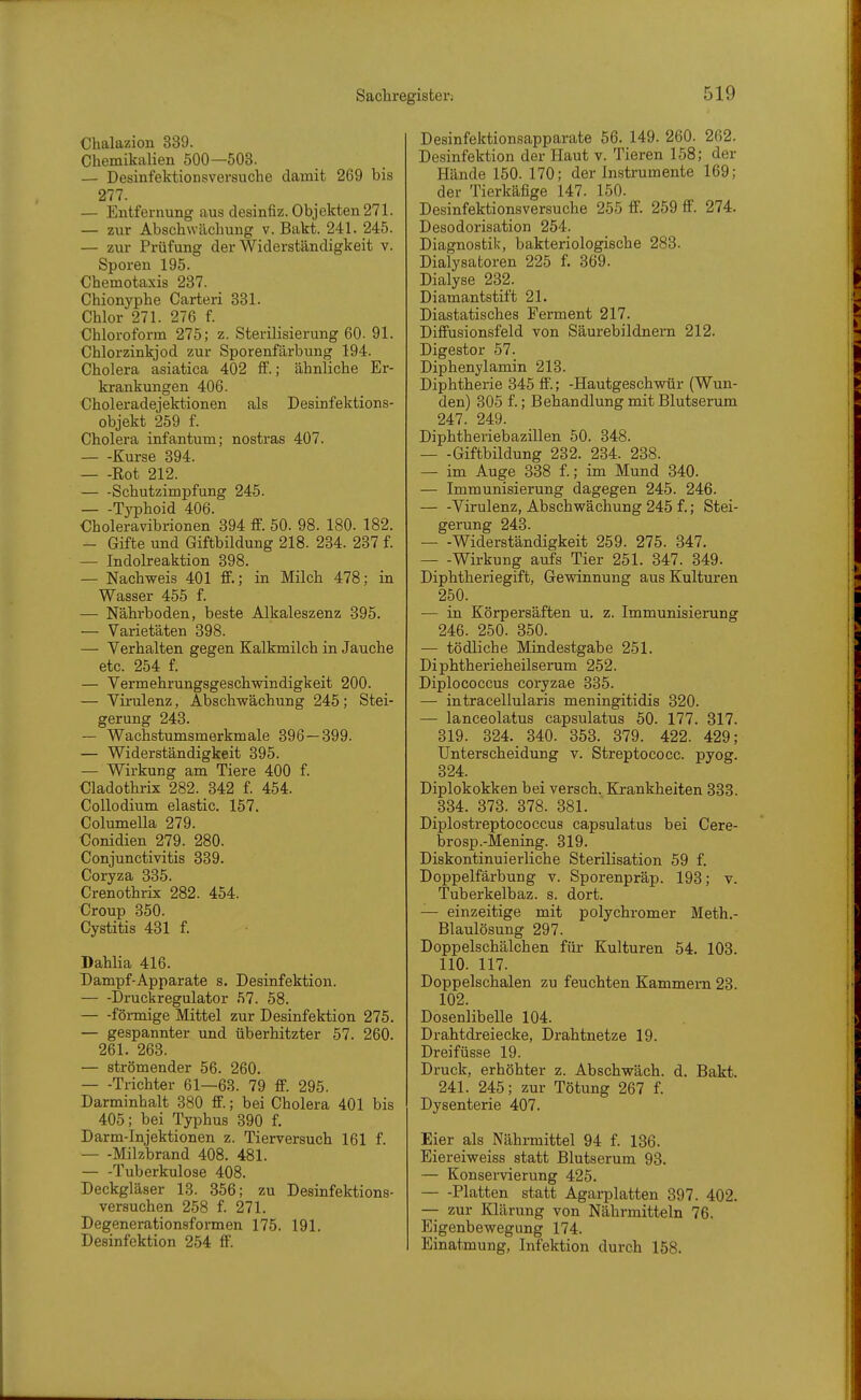 Chalazion 339. Chemikalien 500—503. — Desinfektionsversuche damit 269 bis 277. — Entfernung aus desinfiz. Objekten 271. — zur Abschwächung v. Bakt. 241. 245. — zur Prüfung der Widerständigkeit v. Sporen 195. Chemotaxis 237. Chionyphe Carteri 331. Chlor 271. 276 f. Chloroform 275; z. Sterilisierung 60- 91. Chlorzinkjod zur Sporenfärbung 194. Cholera asiatica 402 ff.; ähnliche Er- krankungen 406. Choleradejektionen als Desinfektions- objekt 259 f. Cholera infantum; nostras 407. Kurse 394. Rot 212. — -Schutzimpfung 245. Typhoid 406. Oholeravibrionen 394 ff. 50. 98. 180. 182. — Gifte und Giftbildung 218. 234. 287 f. — Indolreaktion 398. — Nachweis 401 ff.; in Milch 478; in Wasser 455 f. — Nährboden, beste Alkaleszenz 895. — Varietäten 398. — Yerhalten gegen Kalkmilch in Jauche etc. 254 f. — Vermehrungsgeschwindigkeit 200. — Virulenz, Abschwächung 245; Stei- gerung 248. — Wachstumsmerkmale 396—399. — Widerständigkeit 395. — Wirkung am Tiere 400 f. Cladothrix 282. 342 f. 454. CoUodium elastic. 157. Columella 279. Conidien 279. 280. Conjunctivitis 339. Coryza 335. Crenothrix 282. 454. Croup 350. Cystitis 431 f. Dahlia 416. Dampf-Apparate s. Desinfektion. Druckregulator 57. 58. förmige Mittel zur Desinfektion 275. — gespannter und überhitzter 57. 260. 261. 263. — strömender 56. 260. — -Trichter 61—63. 79 ff. 295. Darminhalt 380 ff.; bei Cholera 401 bis 405; bei Typhus 390 f. Darm-Injektionen z. Tierversuch 161 f. — -Milzbrand 408. 481. Tuberkulose 408. Deckgläser 13. 356; zu Desinfektions- versuchen 258 f. 271. Degenerationsformen 175. 191. Desinfektion 254 ff. Desinfektionsapparate 56. 149. 260. 262. Desinfektion der Haut v. Tieren 158; der Hände 150. 170; der Instrumente 169; der Tierkäfige 147. 150. Desinfektionsversuche 255 ff. 259 ff. 274. Desodorisation 254. Diagnostik, bakteriologische 283. Dialysatoren 225 f. 369. Dialyse 282. Diamantstift 21. Diastatisches Ferment 217. Diffusionsfeld von Säurebildnern 212. Digestor 57. Diphenylamin 213. Diphtherie 345 ff.; -Hautgeschwür (Wun- den) 305 f.; Behandlung mit Blutserum 247. 249. Diphtheriebazillen 50. 348. Giftbildung 232. 234. 238. — im Auge 338 f.; im Mund 340. — Immunisierung dagegen 245. 246. Virulenz, Abschwächung 245 f.; Stei- gerung 243. Widerständigkeit 259. 275. 347. Wirkung aufs Tier 251. 347. 349. Diphtheriegift, Gevsdnnung aus Kulturen 250. — in Körpersäften u. z. Immunisierung 246. 250. 350. — tödliche Mindestgabe 251. Diphtherieheilserum 252. Diplococcus coryzae 335. — intracellularis meningitidis 320. — lanceolatus capsulatus 50. 177. 317. 319. 324. 340. 358. 879. 422. 429; Unterscheidung v. Streptococc. pyog. 324. Diplokokken bei versch. Krankheiten 333. 334. 373. 378. 381. Diplostreptococcus capsulatus bei Cere- brosp.-Mening. 319. Diskontinuierliche Sterilisation 59 f. Doppelfärbung v. Sporenpräp. 193; v. Tuberkelbaz. s. dort. — einzeitige mit polychromer Meth.- Blaulösung 297. Doppelschälchen für Kulturen 54. 103. 110. 117. Doppelschalen zu feuchten Kammern 23. 102. Dosenlibelle 104. Drahtdreiecke, Drahtnetze 19. Dreifüsse 19. Druck, erhöhter z. Abschwäch, d. Bakt. 241. 245; zur Tötung 267 f. Dysenterie 407. Eier als Nährmittel 94 f. 136. Eiereiweiss statt Blutserum 93. — Konservierung 425. Platten statt Agarplatten 397. 402. — zur Klärung von Nährmitteln 76. Eigenbewegung 174. Einatmung, Infektion durch 158.