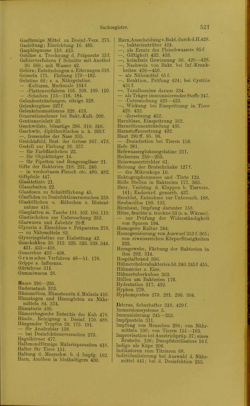 Gasförmige Mittel zu Desinf.-Vers. 275. Gasleitung; Einrichtung 16. 485. Gasphlegmone 318. 413. Gebläse z. Trocknung d. Präparate 13 f. Gefrierverfahren f. Schnitte mit Anethol 30. 368; mit Wasser 42. Gehirn; Entzündungen u. Eiterungen 318. Geissein 175. Färbung 179—182. Gelatine 66; s. a. Nährgelatine. — -Kulturen, Merkmale 184 f. Plattenverfahren 105. 108. 109. 110. — -Scheiben 113—116. 184. Gelenkentzündungen, eitrige 328. Gelenkergüsse 327 f. Gelenkrheumatismus 328. 413. Generationsdauer bei Bakt.-Kult. 200. Gentianaviolett 33. Geschwülste, bösartige 296. 310. 316. Geschwür, diphtheritisches u. ä. 305 f. —, fressendes der Nase 335. Gesichtsfeld, Best, der Grösse 367. 473. Gestell zur Färbung 26. 357. — für Farbfläschchen 22. — für Objektträger 14. — für Pipetten und Eeagensgläser 21. Gifte der Bakterien 218. 231. 240. — in verdorbnem Fleisch etc. 480. 482. Giftpfeüe 447. Glasätztinte 21. Glasarbeiten 22. Glasdosen zu Schnittfärbung 45. Glasfäden zu Desinfektionsversuchen 259. Glaskölbchen u. -Eöhrchen z. Blutent- nahme 410. Glasplatten m. Tasche 101. 102. 106. 110. Glastischchen zur Untersuchung 352. Glaswaren und Zubehör 20 ff. Glyzerin z. Einschluss v. Präparaten 278. — zu Nährmitteln 83. Glyzeringelatine zur Einbettung 42. Gonokokken 50. 312. 326. 338. 339. 344. 431. 433-438. Gonorrhoe 433—438. Gramsches Verfahren 48—51. 176. Grippe s. Influenza. Gürtelrose 311. Gummiwaren 28. Haare 290—295. Hadernstaub 313. Hämamöben, Hämatozoen d. Malaria 416. Hämatogen und Hämoglobin zu Nähr- mitteln 84. 374. Hämaturie 430. Hämorrhagische Enteritis der Kuh 478. Hände, Reinigung u. Desinf. 170. 488. Hängender Tropfen 29. 173. 191. — für Anaerobier 138. — bei Desinfektionsversuchen 273. Hagelkörner 477. Halbmondförmige Malariaparasiten 418 Halter für Tiere 151. Haltung d. Meerschw. b. d. Impfg. 162. Harn, Amöben in bluthaltigem 430. Harn, Ausscheidung v.Bakt. durch d.H.428. —, bakterientrüber 424. —, als Ersatz des Fleischwassers 85 f. —, Giftigkeit 432. 433. —, keimfreie Gewinnung 86. 426—428. —, Nachweis von Bakt. bei Inf.-Krank- heiten 428—430. — als Nährmittel 85 f. —, Reaktion, Prüfung 424; bei Cystitis 431 f. —, Toxalbumine daraus 234. — als Träger immunisierender Stoffe 247. — -Untersuchung 423—433. —, Wirkung bei Einspritzung in Tiere 428. 432. — -Zersetzung 432. Harnblase, Einspritzung 162. Harrtröhrenentzündung 435. Harnstoffzersetzung 432. Haut 290 ff. 95. 96. — -Desinfection bei Tieren 158. Hefe 281. Hefewasserglukosegelatine 211. Heilserum 250—253. Heisswassertrichter 61. Heizung der Brutschränke 127 f. — des Mikroskops 10. Hektographenmasse und -Tinte 123. Helle Stellen in Bakterien 177. 363. Herz, Verletzg. d. Klappen b. Tiervers. 161; Endocard. gonorrh. 437. Herzblut, Entnahme zur Untersuch. 168. Heubacillus 180. 193. Hirnhaut, Impfung darunter 158. Hitze, feuchte u. trockne 53 (s. a. Wärme). — zur Prüfung der Widerständigkeit von Sporen 194. Homogene Kultur 244. Homogenisierung von Auswurf 353 f. 365; von eiweissreichen Körperflüssigkeiten 323. Horngewebe, Färbung der Bakterien in ihm 292. 314. Hospitalbrand 306. Hühnercholerabakterien 50.240.245 f. 455. Hühnereier s. Eier. Hühnertuberkulose 363. Hüllen um Bakterien 176. Hydratation 217. 432. Hyphen 279. Hyphomyceten 279. 281. 290. 364. Ikterus, fieberhafter 318. 429 f. Immersionssysteme 5. Immunisierung 245—253. Impfpusteln 311. Impfung von Menschen 296; von Nähr- mitteln 106; von Tieren 151—163. Improvisation bei Ausstrichpräp. 37; eines Brutschr. 126; Dampfsterilisators 56 f. Indigo als Küpe 206. Indikatoren zum Titrieren 68. Individualisierung bei Auswahl d. Nähr- mittel 441; bei d. Desinfektion 255.