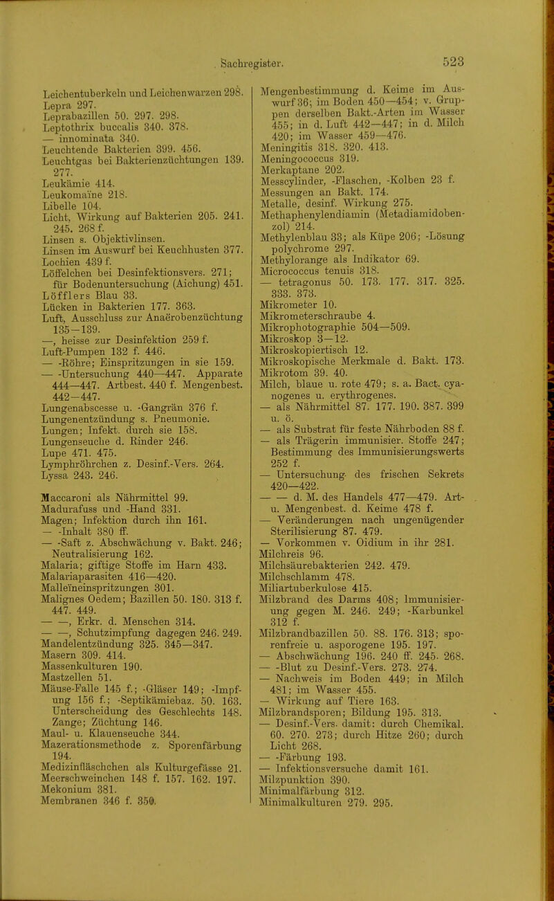 Leichentuberkeln und Leichenwarzen 298. Lepra 297. Leprabazillen 50. 297. 298. Leptothrix buccalis 340. 378. — innominata 340. Leuchtende Bakterien 399. 456. Leuchtgas bei Bakterienzüchtungen 139. 277. Leukämie 414. Leukomaine 218. Libelle 104. Licht, Wirkung auf Bakterien 205. 241. 245. 268 f. Linsen s. Objektivlinsen. Linsen im Auswurf bei Keuchhusten 377. Lochien 439 f. Löffelchen bei Desinfektionsvers. 271; für Bodenuntersuchung (Aichung) 451. Löfflers Blau 33. Lücken in Bakterien 177. 363. Luft, Ausschluss zur Anaerobenzüchtung 135-139. —, heisse zur Desinfektion 259 f. Luft-Pumpen 132 f. 446. Eöhre; Einspritzungen in sie 159. Untersuchung 440—447. Apparate 444—447. Artbest. 440 f. Mengenbest. 442 - 447. Lungenabscesse u. -Gangrän 376 f. Lungenentzündung s. Pneumonie. Lungen; Infekt, durch sie 158. Lungenseuche d. Einder 246. Lupe 471. 475. Lymphröhrchen z. Desinf.-Vers. 264. Lyssa 243. 246. Maccaroni als Nährmittel 99. Madurafuss und -Hand 331. Magen; Infektion durch ihn 161. — -Inhalt 380 ff. Saft z. Abschwächung v. Bakt. 246; Neutralisierung 162. Malaria; giftige Stoffe im Harn 433. Malariaparasiten 416—420. Malleineinspritzungen 301. Malignes Oedem; Bazillen 50. 180. 313 f. 447. 449. , Erkr. d. Menschen 314. — —, Schutzimpfung dagegen 246. 249. Mandelentzündung 325. 345—347. Masern 309. 414. Massenkulturen 190. Mastzellen 51. Mäuse-Falle 145 f.; -Gläser 149; -Impf- ung 156 f.; -Septikämiebaz. 50. 163. Unterscheidung des Geschlechts 148. Zange; Züchtung 146. Maul- u. Klauenseuche 344. Mazerationsmethode z. Sporenfärbung 194. Medizinfläschchen als Kulturgefässe 21. Meerschweinchen 148 f. 157. 162. 197. Mekonium 381. Membranen 346 f. 350. Mengenbestimmung d. Keime im Aus- wurf 36; im Boden 450—454; v. Grup- pen derselben Bakt.-Arten im Wasser 455; in d. Luft 442 -447; in d. Milch 420; im Wasser 459—476. Meningitis 318. 820. 413. Meningococcus 319. Merkaptane 202. Messcylinder, -Flaschen, -Kolben 23 f. Messungen an Bakt. 174. Metalle, desinf. Wirkung 275. Methaphenylendiamin (Metadiamidoben- zol) 214. Methylenblau 33; als Küpe 206; -Lösung polychrome 297. Methylorange als Indikator 69. Micrococcus tenuis 318. — tetragonus 50. 173. 177. 317. 325. 333. 373. Mikrometer 10. Mikrometerschraube 4. Mikrophotographie 504—509. Mikroskop 3-12. Mikroskopiertisch 12. Mikroskopische Merkmale d. Bakt. 173. Mikrotom 39. 40. Milch, blaue u. rote 479; s. a. Bact. cya- nogenes u. erythrogenes. — als Nährmittel 87. 177. 190. 387. 399 u. ö. — als Substrat für feste Nährboden 88 f. — als Trägerin immunisier. Stoffe 247; Bestimmung des Immunisierungswerts 252 f. — Untersuchung- des frischen Sekrets 420—422. d. M. des Handels 477—479. Art- u. Mengenbest. d. Keime 478 f. — Veränderungen nach ungenügender Sterilisierung 87. 479. — Vorkommen v. Oidium in ihr 281. Milchreis 96. Milchsäurebakterien 242. 479. Milchschlamm 478. Miliartuberkulose 415. Milzbrand des Darms 408; Immunisier- ung gegen M. 246. 249; -Karbunkel 312 f. Milzbrandbazillen 50. 88. 176. 313; spo- renfreie u. asporogene 195. 197. — Abschwächung 196. 240 flf. 245. 268. Blut zu Desinf.-Vers. 273. 274. — Nachweis im Boden 449; in Milch 481; im Wasser 455. — Wirkung auf Tiere 163. Milzbrandsporen; Bildung 195. 313. — Desinf.-Vers. damit: durch Chemikal. 60. 270. 273; durch Hitze 260; durch Licht 268. Färbung 193. — Infektionsversuche damit 161. Milzpunktion 390. Minimalfärbung 312. Minimalkulturen 279. 295.