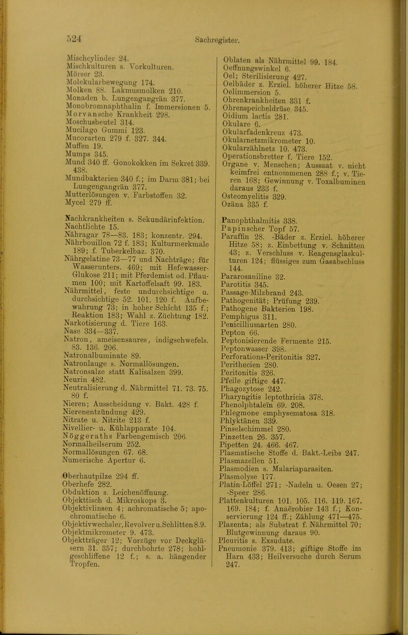 Mischcylinder 24. Mischkulturen s. Vorkulturen. Mörser 23. Molekularbewegung 174, Molken 88. Lakmusmolken 210. Monaden b. Lungengangrän 377. Monobromnaphthalin f. Immersionen 5. Morvansche Krankheit 298. Moschuabeutel 314. Mucilago Gummi 123. Mucorarten 279 f. 327. 344. Muffen 19. Mumps 345. Mund 340 ff. Gonokokken im Sekret 339. 438. Mundbakterien 340 f.; im Darm 381; bei Lungengangrän 377. Mutterlösungen v. Farbstoffen 32. Mycel 279 ff. Nachkrankheiten s. Sekundärinfektion. Nachtlichte 15. Nähragar 78—83. 183; konzentr. 294. Nährbouillon 72 f. 183; Kulturmerkmale 189; f. Tuberkelbaz. 370. Nährgelatine 73—77 und Nachträge; für Wasserunters. 469; mit Hefewasser- Glukose 211; mit Pferdemist od. Pflau- men 100; mit Kartoffelsaft 99. 183. Nährmittel, feste undurchsichtige u. durchsichtige 52. 101. 120 f. Aufbe- wahrung 73; in hoher Schicht 135 f.; Eeaktion 183; Wahl z. Züchtung 182. Narkotisierung d. Tiere 163. Nase 334-337. Natron, ameisensaures, indigschwefels. 83. 136. 206. Natronalbuminate 89. Natronlauge s. Normallösungen. Natronsalze statt Kalisalzen 399. Neurin 482. Neutralisierung d. Nährmittel 71. 73. 75. 80 f. Nieren; Ausscheidung v. Bakt. 428 f. Nierenentzündung 429. Nitrate u. Nitrite 213 f. Nivellier- u. Kühlapparate 104. Nöggeraths Farbengemisch 206. Normalheilserum 252. Normallösungen 67. 68. Numerische Apertur 6. Oberhautpilze 294 ff. Oberhefe 282. Obduktion s. Leichenöffnung. Objekttisch d. Mikroskops 3. Objektivlinsen 4; achromatische 5; apo- chromatische 6. Objektivwechsler, Revolver U.Schlitten 8.9. Objektmikrometer 9. 473. Objektträger 12; Vorzüge vor Deckglä- sern 31. 357; durchbohrte 278; hohl- geschliffene 12 f.; 8. a. hängender Tropfen. Oblaten als Nährmittel 99. 184. Oeffnungswinkel 6. Oel; Sterilisierung 427. Oelbäder z. Erziel, höherer Hitze 58. Oelimmersion 5. Ohrenkrankheiten 831 f. Ohrenspeicheldrüse 345. Oidium lactis 281. Okulare 6. Okularfadenkreuz 473. Okulametzmikrometer 10. Okularzählnetz 10. 473. Operationsbretter f. Tiere 152. Organe v. Menschen; Aussaat v. nicht keimfrei entnommenen 288 f.; v. Tie- ren 168; Gewinnung v. Toxalbuminen daraus 233 f. Osteomyelitis 329. Ozäna 335 £ PanOphthalmitis 338. Papinscher Topf 57. Paraffin 28. -Bäder z. Erziel, höherer Hitze 58; z. Einbettung v. Schnitten 43; z. Verschluss v. Reagensglaskul- turen 124; flüssiges zum Gasabschluss 144. Pararosaniline 32. Parotitis 346. Passage-Müzbrand 243. Pathogenität; Prüfung 239. Pathogene Bakterien 198. Pemphigus 311. Penicilliumarten 280. Pepton 66. Peptonisierende Fermente 215. Peptonwasser 398. Perforations-Peritonitis 327. Perithecien 280. Peritonitis 326. Pfeile giftige 447. Phagozytose 242. Pharyngitis leptothricia 378. Phenolphtalein 69. 208. Phlegmone emphysematosa 318. Phlyktänen 339. Pinselschimmel 280. Pinzetten 26. 357. Pipetten 24. 466. 467. Plasmatische Stoffe d. ßakt.-Leibs 247. Plasmazellen 51. Plasmodien s. Malariaparasiten. Plasmolyse 177. Platin-Löffel 271; -Nadeln u. Oesen 27; -Speer 286. Plattenkulturen 101. 105. 116. 119. 167. 169. 184; f Anaerobier 143 f.; Kon- servierung 124 ff.; Zählung 471—475. Plazenta; als Substrat f. Nährmittel 70; Blutgewinnung daraus 90. Pleuritis s. Exsudate. Pneumonie 379. 413; giftige Stoffe im Harn 433; Heilversuche durch Serum 247.