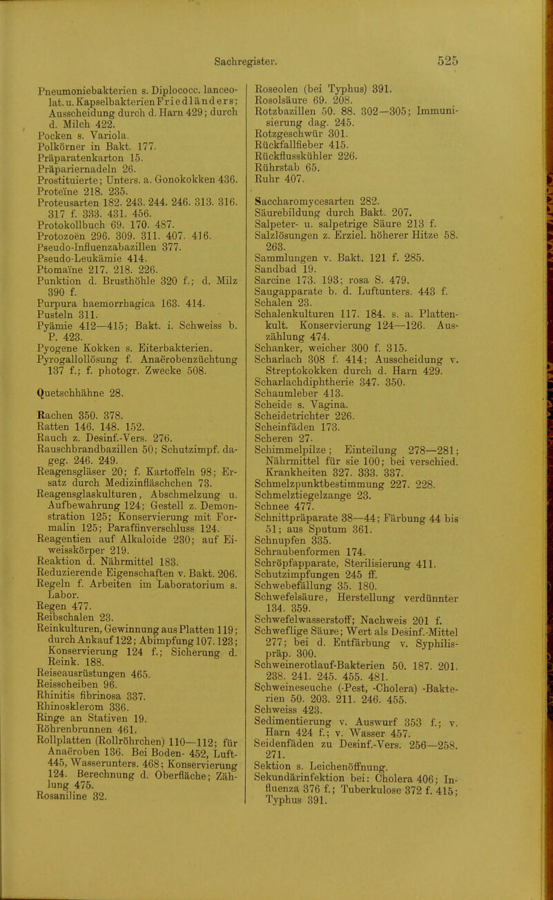 Pneumoniebakterien s. Diplococc. lanceo- lat. u. Kapselbakterien Friedländers; Ausscheidung durch d. Harn 429; durch d. Milch 422. Pocken s. Variola. Polkörner in Bakt. 177. Präparatenkarton 15. Präpariernadeln 26. Prostituierte; Unters, a. Gonokokken 436. Proteine 218. 235. Proteusarten 182. 243. 244. 246. 318. 316. 317 f. 333. 431. 456. Protokollbuch 69. 170. 487. Protozoen 296. 309. 311. 407. 416. Pseudo-Influenzabazillen 377. Pseudo-Leukämie 414. Ptomaine 217. 218. 226. Punktion d. Brusthöhle 320 f.; d. Milz 390 f. Purpura haemorrhagica 163. 414. Pusteln 311. Pyämie 412—415; Bakt. i. Schweiss b. P. 423. Pyogene Kokken s. Eiterbakterien. Pyrogallollösung f. Anaerobenzüchtung 137 f.; f. photogr. Zwecke 508. Quetschhähne 28. Rachen 350. 378. Ratten 146. 148. 152. Rauch z. Desinf.-Vers. 276. Rauschbrandbazillen 50; Schutzimpf, da- geg. 246. 249. Reagensgläser 20; f. Kartoffeln 98; Er- satz durch Medizinfläschchen 73. Reagensglaskulturen, Abschmelzung u. Aufbewahrung 124; Gestell z. Demon- stration 125; Konservierung mit For- malin 125; Paraffinverschluss 124. Reagentien auf Alkaloide 230; auf Ei- weisskörper 219. Reaktion d. Nährmittel 183. Reduzierende Eigenschaften v. Bakt. 206. Regeln f. Arbeiten im Laboratorium s. Labor. Regen 477. Reibschalen 23. Reinkulturen, Gewinnung aus Platten 119; durch Ankauf 122; Abimpfung 107.123; Konservierung 124 f.; Sicherung d. Reink. 188. Reiseausrüstungen 465. Reisscheiben 96. Rhinitis fibrinosa 337. Rhinosklerom 336. Ringe an Stativen 19. Röhrenbrunnen 461. Rollplatten (RoUröhrchen) 110—112; für Anaeroben 136. Bei Boden- 452, Luft- 445, Waaserunters. 468; Konservierung 124. Berechnung d. Oberfläche; Zäh- lung 475. Rosanil ine 32. Roseolen (bei Typhus) 891. Rosolsäure 69. 208. Rotzbazillen 50. 88. 302—305; Immuni- sierung dag. 245. Rotzgeschwür 301. Rückfallfieber 415. Rückflusskühler 226. Rührstab 66. Ruhr 407. Saccharomycesarten 282. Säurebildung durch Bakt. 207. Salpeter- u. salpetrige Säure 213 f. Salzlösungen z. Erziel, höherer Hitze 58. 263. Sammlungen v. Bakt. 121 f. 285. Sandbad 19. Sarcine 173. 198; rosa S. 479. Saugapparate b. d. Luftunters. 443 f. Schalen 23. Schalenkulturen 117. 184. s. a. Platten- kult. Konservierung 124—126. Aus- zählung 474. Schanker, weicher 300 f. 815. Scharlach 308 f. 414; Ausscheidung v. Streptokokken durch d. Harn 429. Scharlachdiphtherie 347. 350. Schaumleber 413. Scheide s. Vagina. Scheidetrichter 226. Scheinfäden 173. Scheren 27- Schimmelpilze; Einteilung 278—281; Nährmittel für sie 100; bei verschied. Krankheiten 327. 833. 337. Schmelzpunktbestimmung 227. 228. Schmelztiegelzange 23. Schnee 477. Schnittpräparate 88—44; Färbung 44 bis 51; aus Sputum 361. Schnupfen 335. Schraubenformen 174. Schröpfapparate, Sterilisierung 411. Schutzimpfungen 245 ff. Schwebefällung 35. 180. Schwefelsäure, Herstellung verdünnter 134. 359. Schwefelwasserstoff; Nachweis 201 f. Schweflige Säure; Wert als Desinf.-Mittel 277; bei d. Entfärbung v. Syphilis- präp. 300. Schweinerotlauf-Bakterien 50. 187. 201. 238. 241. 245. 455. 481. Sohweineseuche (-Pest, -Cholera) -Bakte- rien 50. 203. 211. 246. 455. Schweiss 423. Sedimentierung v. Auswurf 353 f.; v. Harn 424 f.; v. Wasser 457. Seidenfäden zu Desinf.-Vers. 256—258. 271. Sektion s. Leichenöffnung. Sekundärinfektion bei: Cholera 406; In- fluenza 376 f.; Tuberkulose 372 f. 415; Typhus 391.