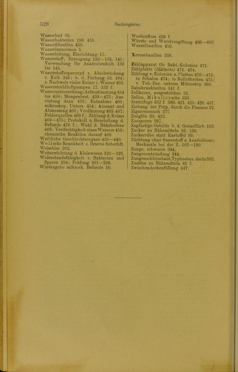 Waßserbad 20. Wasserbakterien 198. 4.55. Wasserfiltration 459. Wasselimmersion 5. Wasserleitung, Einrichtung 17. Wasserstott, Erzeugung 18;i—135. 141; Verwendung für AnaSrobenkult. 139 bis 145. AVasserstoffsuperoxyd z. Abschwächung V. Kult. 246; b. d. Färbung 50. 194; z. Nachweis vieler Keime i. Wasser 460. WasserstrahUuftpumijen 17. 132 f. Wasseruntersuchung, Artbestimmung 454 bis 459; Mengenbest. 459-475; Aus- rüstung dazu 462; Entnahme 460; mikroskop. Unters. 454; Aussaat und Abmessung 466; Verdünnung 463- 467; Fehlerquellen 469 f.; Zählung d. Keime 469—475; Protokoll ü. Beurteilung d. Befunds 476 f.; Wahl d. Nährbodens 468; Verdächtigkeit eines Wassers 459; chemische Reaktion darauf 460. Weibliche Geschlechtsorgane 438—440. We il sehe Krankheit s. Ikterus fieberhft. Weissbier 282. Weiterzüchtung d. Kleinwesen 121—123. Widerstandsfähigkeit v. Bakterien und Sporen 194; Prüfung 261-266. Wiedergabe mikrosk. Befunde 10. Wochenfluss 439 f. Würste und Wurstvergiftung 480—482. Wurzelbazillen 450. Xerosebazillen 338. Zählapparat für Bakt.-Kolonien 471 Zählplatte (Zählnetz) 471. 474. Zählung V. Kolonien a. Platten 470—473; in Schalen 474; in Rollröhrchen 475; V. Tub.-Baz. unterm Mikroskop 366. ' Zahnkrankheiten 341 f. Zellkerne, ausgestrichne 31. Zellen, Mikuliczsche 336. Zentrifuge 352 f. 380. 421. 425. 426. 457. Ziehung der Präp. durch die Flamme 32. Zigarrenrauch 277. Zooglöa 29. 432. Zoosporen 297. Zopfartige Gebilde b. d. Geisselfärb. 182. Zucker zu Nährmitteln 83. 136. Zuckerrübe statt Kartoffel 99. Züchtung ohne Sauerstoff s. Anaerobiose; Merkmale bei der Z. 182—190. Zunge, schwarze 344. Zungenentzündung 344. Zungenschleimhaut,Typhu8baz. darin 392. Zusätze zu Nä.hrmitteln 83 f. Zwischendeckenfüllung 447.