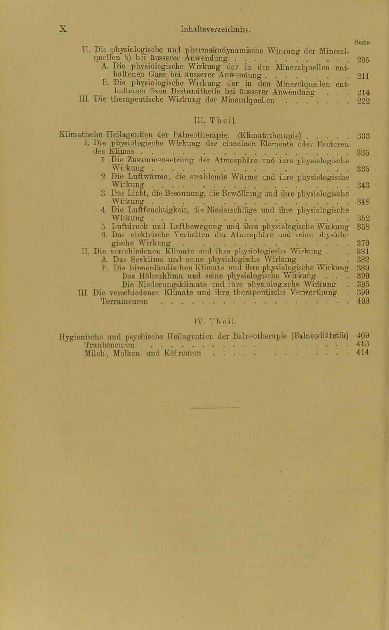 Seite II. Die physiologische und pharmakodynainische Wirkung der Mineral- quellen b) bei äusserer Anwendung 205 A. Die physiologische Wirkung der in den Mineralquellen ent- haltenen Gase bei äusserer Anwendung 211 B. Die physiologische Wirkung der in den Mineralquellen ent- haltenen fixen Bestandtheile bei äusserer Anwendung . . . 214 III. Die therapeutische Wirkung der Mineralquellen 222 III. Theil. Klimatische Heilagentien der Balneotherapie. (Klimatotherapie) 333 I. Die physiologische Wirkung der einzelnen Elemente oder Factoren des Klimas 335 1. Die Zusammensetzung der Atmosphäre und ihre physiologische Wirkung 335 2. Die Luftwärme, die strahlende Wärme und ihre physiologische Wirkung 343 3. Das Licht, die Besonnung, die Bewölkung und ihre physiologische Wirkung 348 4. Die Luftfeuchtigkeit, die Niederschläge und ihre physiologische Wirkung 352 5. Luftdruck und Luftbewegung und ihre physiologische Wirkung 358 6. Das elektiüsche Verhalten der Atmosphäre und seine physiolo- gische Wirkung 370 II. Die verschiedenen Klimate und ihre physiologische Wirkung . . . 381 A. Das Seeklima und seine physiologische Wirkung 382 B. Die binnenländischen Klimate und ihre physiologische Wirkung 389 Das Höhenklima und seine physiologische Wirkung . . . 390 Die Niederungsklimate und ihre physiologische Wirkung . 395 III. Die verschiedenen Klimate und ihre therapeutische Verwerthung . 399 Terraincuren 403 IV. Theil. Hygienische und psychische Heilagentien der Balneotherapie (Baineodiätetik) Traubencuren Milch-, Molken- und Kefircuren 409 413 414