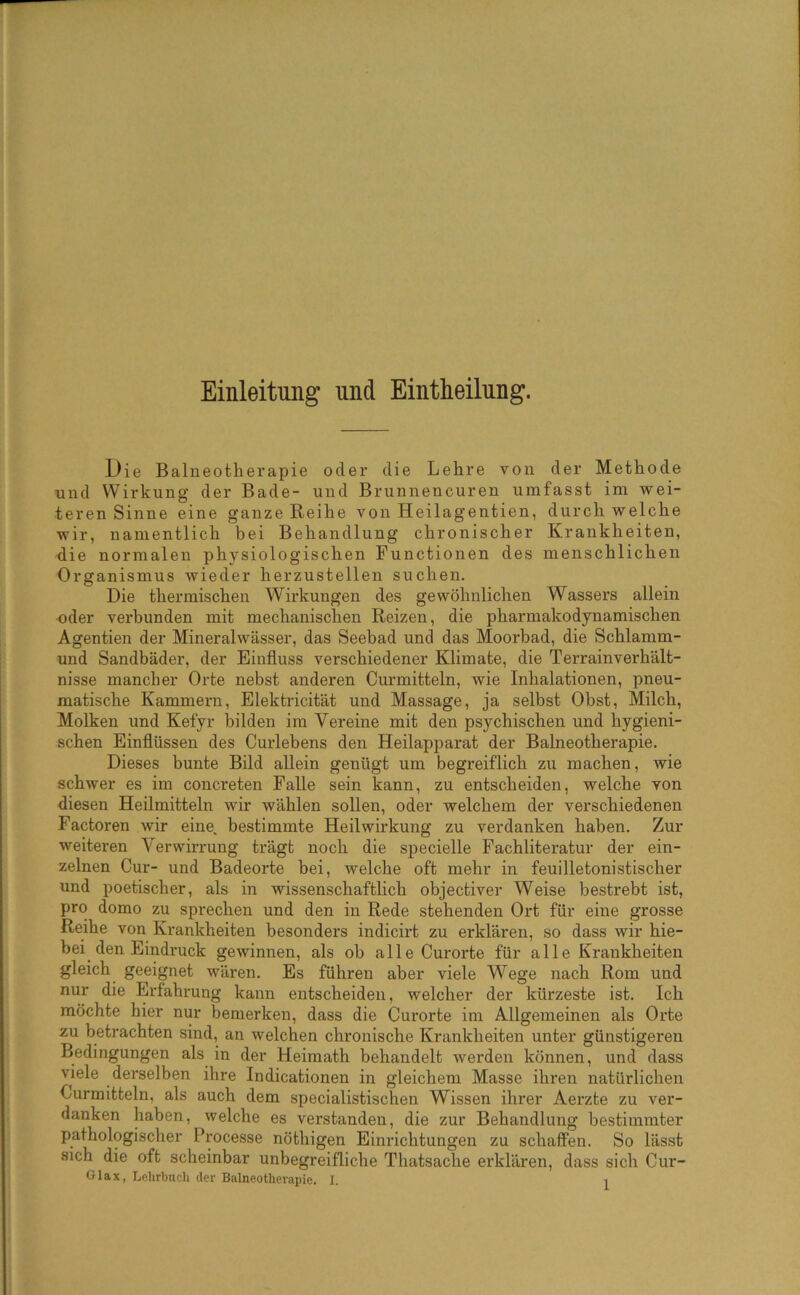 Einleitung und Eintheilung. Die Balneotherapie oder die Lehre von der Methode und Wirkung der Bade- und Brunnencuren umfasst im wei- teren Sinne eine ganze Reihe von Heilagentien, durchweiche wir, namentlich bei Behandlung chronischer Krankheiten, die normalen physiologischen Functionen des menschlichen Organismus wieder herzustellen suchen. Die thermischen Wirkungen des gewöhnlichen Wassers allein oder verbunden mit mechanischen Reizen, die pharmakodynamischen Agentien der Mineralwässer, das Seebad und das Moorbad, die Schlamm- und Sandbäder, der Einfluss verschiedener Klimate, die Terrainverhält- nisse mancher Orte nebst anderen Curmitteln, wie Inhalationen, pneu- matische Kammern, Elektricität und Massage, ja selbst Obst, Milch, Molken und Kefyr bilden im Vereine mit den psychischen und hygieni- schen Einflüssen des Curlebens den Heilapparat der Balneotherapie, Dieses bunte Bild allein genügt um begreiflich zu machen, wie schwer es im concreten Falle sein kann, zu entscheiden, welche von diesen Heilmitteln wir wählen sollen, oder welchem der verschiedenen Factoren wir eine, bestimmte Heilwirkung zu verdanken haben. Zur weiteren Verwirrung trägt noch die specielle Fachliteratur der ein- zelnen Cur- und Badeorte bei, welche oft mehr in feuilletonistischer und poetischer, als in wissenschaftlich objectiver Weise bestrebt ist, pro domo zu sprechen und den in Rede stehenden Ort für eine grosse Reihe von Krankheiten besonders indicirt zu erklären, so dass wir hie- bei den Eindruck gewinnen, als ob alle Curorte für alle Krankheiten gleich geeignet wären. Es führen aber viele Wege nach Rom und nur die Erfahrung kann entscheiden, welcher der kürzeste ist. Ich möchte hier nur bemerken, dass die Curorte im Allgemeinen als Orte zu betrachten sind, an welchen chronische Krankheiten unter günstigeren Bedingungen als in der Heimath behandelt werden können, und dass viele derselben ihre Indicationen in gleichem Masse ihren natürlichen Curmitteln, als auch dem specialistischen Wissen ihrer Aerzte zu ver- danken haben, welche es verstanden, die zur Behandlung bestimmter pathologischer Processe nöthigen Einrichtungen zu schaffen. So lässt sich die oft scheinbar unbegreifliche Thatsache erklären, dass sich Cur-