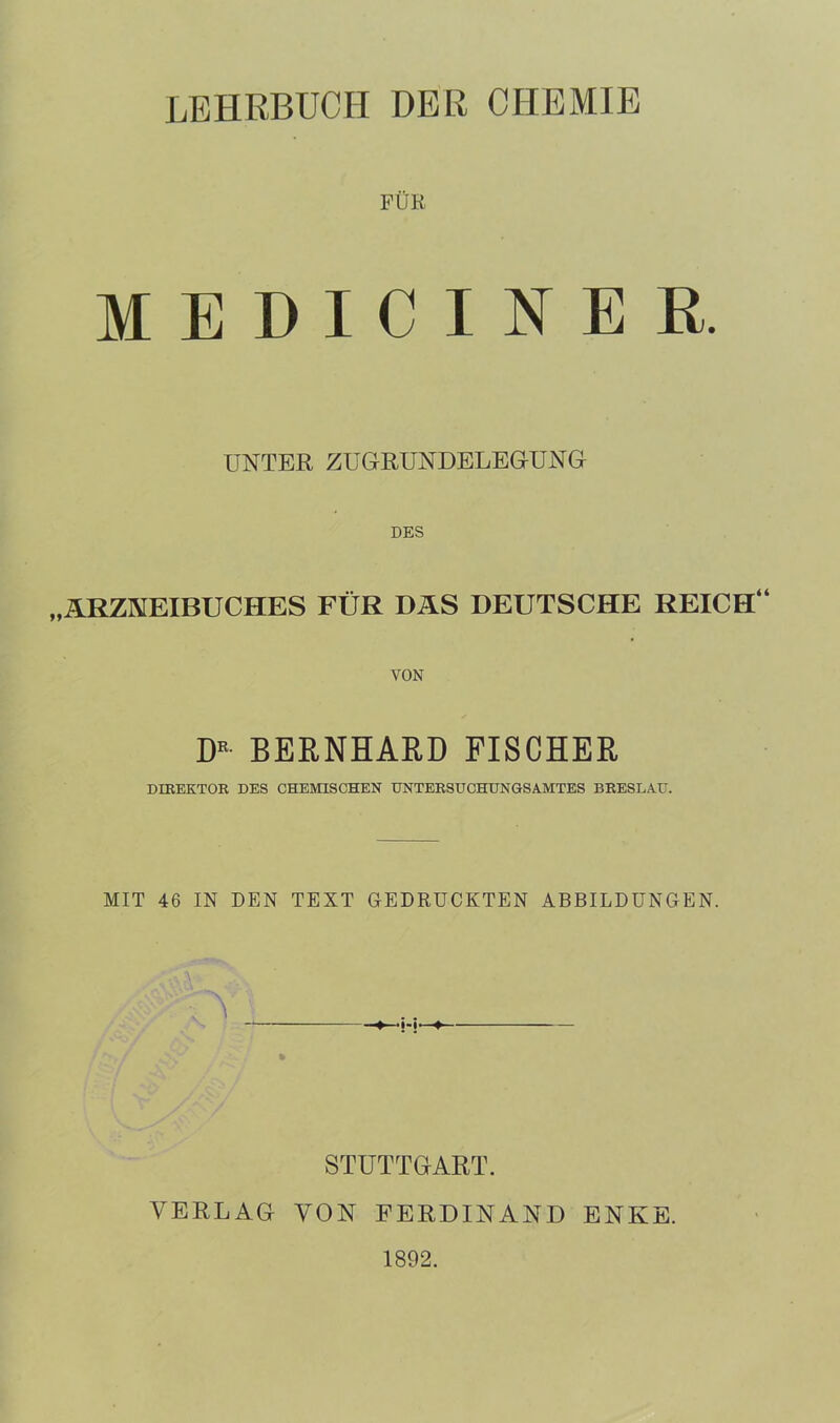 LEHRBUCH DER CHEMIE FUK MEDICINER. UNTER ZUGRUNDELEGUNG DES „ARZNEIBUCHES FÜR DAS DEUTSCHE REICH“ VON DR BERNHARD FISCHER DIREKTOR DES CHEMISCHEN UNTERSUCHUNGSAMTES BRESLAU. MIT 46 IN DEN TEXT GEDRUCKTEN ABBILDUNGEN. > h- STUTTGART. VERLAG VON FERDINAND ENKE. 1892.