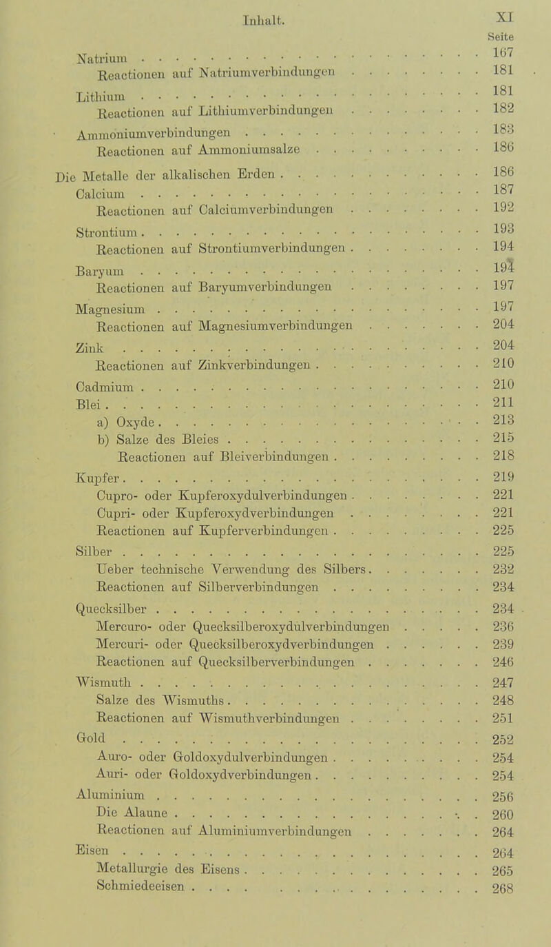 Seite Natrium Reflationen auf Natriumverbindungen 181 Lithium ^ Reactionen auf Lithiumverbindungen 182 Ammoniumverbindungen 183 Reactionen auf Ammoniumsalze 18(1 Die Metalle der alkalischen Erden 186 Calcium 187 Reactionen auf Calciumverbindungen 192 Strontium 183 Reactionen auf Strontiumverbindungen 194 Baryum 194 Reactionen auf Baryumverbindungen 197 Magnesium 197 Reactionen auf Magnesiumverbindungen 204 Zink 204 Reactionen auf Zinkverbindungen 210 Cadmium 210 Blei 211 a) Oxyde 213 b) Salze des Bleies 215 Reactionen auf Bleiverbindungen 218 Kupfer 219 Cupro- oder Kupferoxydul verbin düngen 221 Cupri- oder Kupferoxydverbindungen 221 Reactionen auf Kupferverbindungen 225 Silber 225 Ueber technische Verwendung des Silbers 232 Reactionen auf Silberverbindungen 234 Quecksilber 234 • Merouro- oder Quecksilberoxydulverbindungen 236 Mercuri- oder Quecksilberoxydverbindungen 239 Reactionen auf Quecksilberverbindungen 246 Wismutli 247 Salze des Wismuths 248 Reactionen auf WismutixVerbindungen 251 Gold 252 Auro- oder Goldoxydulverbindungen 254 Auri- oder Goldoxydverbindungen 254 Aluminium 256 Die Alaune . 260 Reactionen auf Aluminiumverbindungen 264 Eisen 264 Metallurgie des Eisens 265 Schmiedeeisen .... 268