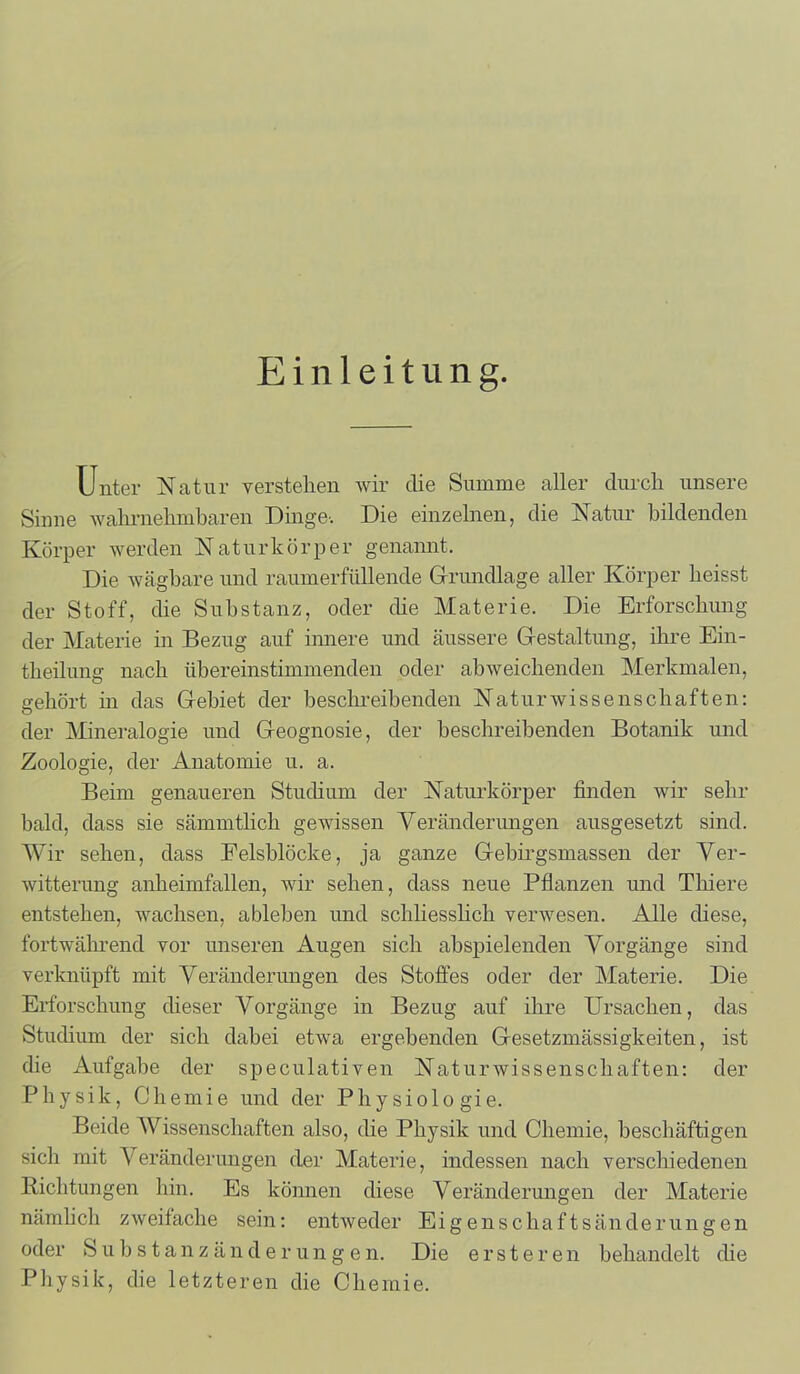 Einleitung. Unter Natur verstehen wir die Summe aller durch unsere Sinne wahrnehmbaren Dinge-. Die einzelnen, die Natur bildenden Körper werden Naturkörper genannt. Die wägbare und raumerfüllende Grundlage aller Körper heisst der Stoff, die Substanz, oder die Materie. Die Erforschung der Materie in Bezug auf innere und äussere Gestaltung, ihre Ein- theilung nach übereinstimmenden oder abweichenden Merkmalen, gehört in das Gebiet der beschreibenden Naturwissenschaften: der Mineralogie und Geognosie, der beschreibenden Botanik und Zoologie, der Anatomie u. a. Beim genaueren Studium der Naturkörper finden wir sehr bald, dass sie sämmtlich gewissen Veränderungen ausgesetzt sind. Wir sehen, dass Eelsblöcke, ja ganze Gebirgsmassen der Ver- witterung anheimfallen, wir sehen, dass neue Pflanzen und Thiere entstehen, wachsen, ableben und schliesslich verwesen. Alle diese, fortwährend vor unseren Augen sich abspielenden Vorgänge sind verknüpft mit Veränderungen des Stoffes oder der Materie. Die Erforschung dieser Vorgänge in Bezug auf ihre Ursachen, das Studium der sich dabei etwa ergebenden Gesetzmässigkeiten, ist die Aufgabe der speculativen Naturwissenschaften: der Physik, Chemie und der Physiologie. Beide Wissenschaften also, die Physik und Chemie, beschäftigen sich mit Veränderungen der Materie, indessen nach verschiedenen Richtungen hin. Es können diese Veränderungen der Materie nämlich zweifache sein: entweder Eigenschaftsänderungen oder Substanzänderungen. Die ersteren behandelt die Physik, die letzteren die Chemie.