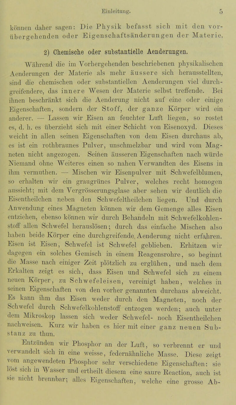 können daher sagen: Die Physik befasst sich mit den vor- übergehenden oder Eigenschaftsänderungen der Materie. 2) Chemische oder substantielle Aenderungen. Während die im Vorhergehenden beschriebenen physikalischen Aenderungen der Materie als mehr äussere sich herausstellten, sind die chemischen oder substantiellen Aenderungen viel durch- greifendere, das innere Wesen der Materie selbst treffende. Bei ihnen beschränkt sich die Aenderung nicht auf eine oder einige Eigenschaften, sondern der Stoff, der ganze Körper wird ein anderer. — Lassen wir Eisen an feuchter Luft liegen, so rostet es, d. h. es überzieht sich mit einer Schicht von Eisenoxyd. Dieses weicht in allen seinen Eigenschaften von dem Eisen durchaus ab, es ist ein rothbraunes Pulver, unschmelzbar und wird vom Mag- neten nicht angezogen. Seihen äusseren Eigenschaften nach würde Niemand ohne Weiteres einen so nahen Verwandten des Eisens in ihm vermuthen. — Mischen wir Eisenpulver mit Schwefelblumen, so erhalten wir ein graugrünes Pulver, welches recht homogen aussieht5 mit dem Vergrösserimgsglase aber sehen wir deutlich die Eisentheilclien neben den Schwefeltheilchen liegen. Und durch Anwendung eines Magneten können wir dem Gemenge alles Eisen entziehen, ebenso können wir durch Behandeln mit Schwefelkohlen- stoff allen Schwefel herauslösen ; durch das einfache Mischen also haben beide Körper eine durchgreifende Aenderung nicht erfahren. Eisen ist Eisen, Schwefel ist Schwefel geblieben. Erhitzen wir dagegen ein solches Gemisch in einem Reagensrohre, so beginnt die Masse nach einiger Zeit plötzlich zu erglühen, und nach dem Erkalten zeigt es sich, dass Eisen und Schwefel sich zu einem neuen Körper, zu Schwefeleisen, vereinigt haben, welches in seinen Eigenschaften von den vorher genannten durchaus abweicht. Es kann ihm das Eisen weder durch den Magneten, noch der Schwefel durch Schwefelkohlenstoff entzogen werden; auch unter dem Mikroskop lassen sich weder Schwefel- noch Eisentheilchen nachweisen. Kurz wir haben es hier mit einer ganz neuen Sub- stanz zu thun. Entzünden wir Phosphor an der Luft, so verbrennt er und verwandelt sich in eine weisse, federnähnliche Masse. Diese zeigt vom angewendeten Phosphor sehr verschiedene Eigenschaften: sie lost sich in Wasser und ertheilt diesem eine saure Reaction, auch ist sie nicht brennbar; alles Eigenschaften, welche eine grosse Ab-