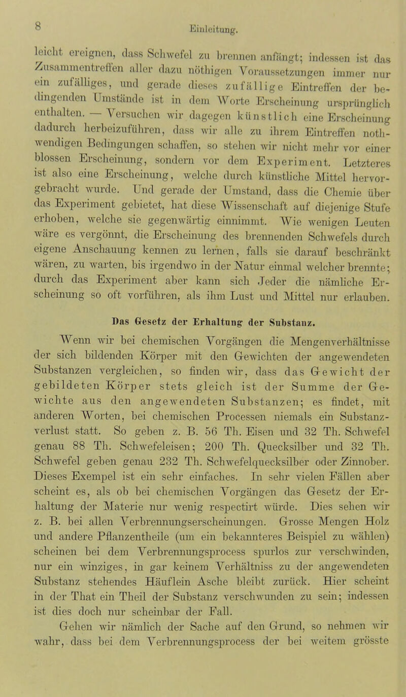 leicht ereignen, dass Schwefel zu brennen anfängt; indessen ist das Zusammentreffen aller dazu nöthigen Voraussetzungen immer nur ein zufälliges, und gerade dieses zufällige Eintreffen der be- dingenden Umstände ist in dem Worte Erscheinung ursprünglich enthalten. — Versuchen wir dagegen künstlich eine Erscheinung dadurch herbeizuführen, dass wir alle zu ihrem Eintreffen noth- wendigen Bedingungen schaffen, so stehen wir nicht mehr vor einer blossen Erscheinung, sondern vor dem Experiment. Letzteres ist also eine Erscheinung, welche durch künstliche Mittel hervor- gebracht wurde. Und gerade der Umstand, dass die Chemie über das Experiment gebietet, hat diese Wissenschaft auf diejenige Stufe erhoben, welche sie gegenwärtig einnimmt. Wie wenigen Leuten wäre es vergönnt, die Erscheinung des brennenden Schwefels durch eigene Anschauung kennen zu lernen, falls sie darauf beschränkt wären, zu warten, bis irgendwo in der Natur einmal welcher brennte; durch das Experiment aber kann sich Jeder die nämliche Er- scheinung so oft vorführen, als ihm Lust und Mittel nur erlauben. Das Gesetz der Erhaltung' der Substanz. Wenn wir bei chemischen Vorgängen die Mengenverhältnisse der sich bildenden Körper mit den Gewichten der angewendeten Substanzen vergleichen, so finden wir, dass das G-ewicht der gebildeten Körper stets gleich ist der Summe der Ge- wichte aus den angewendeten Substanzen; es findet, mit anderen Worten, bei chemischen Processen niemals ein Substanz- verlust statt. So geben z. B. 56 Th. Eisen und 32 Th. Schwefel genau 88 Th. Schwefeleisen; 200 Th. Quecksilber und 32 Th. Schwefel geben genau 232 Th. Schwefelquecksilber oder Zinnober. Dieses Exempel ist ein sehr einfaches. In sehr vielen Fällen aber scheint es, als ob bei chemischen Vorgängen das Gesetz der Er- haltung der Materie nur wenig respectirt würde. Dies sehen wir z. B. bei allen Verbrennungserscheinungen. Grosse Mengen Holz und andere Pflanzentheile (um ein bekannteres Beispiel zu wählen) scheinen bei dem Verbrennungsprocess spurlos zur verschwinden, nur ein winziges, in gar keinem Verhältniss zu der angewendeten Substanz stehendes Häuflein Asche bleibt zurück. Hier scheint in der That ein Theil der Substanz verschwunden zu sein; indessen ist dies doch nur scheinbar der Fall. Gehen wir nämlich der Sache auf den Grimd, so nehmen wir wahr, dass bei dem Verbrennungsprocess der bei weitem grösste