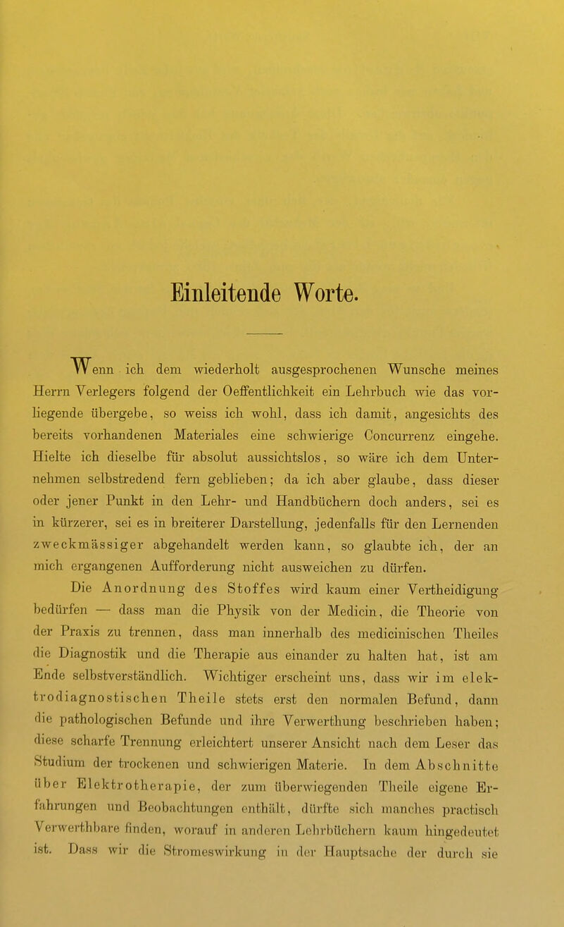 Einleitende Worte. W enn ich dem wiederholt ausgesprochenen Wunsche meines Herrn Verlegers folgend der Oeffentlichkeit ein Lehrbuch wie das vor- liegende übergebe, so weiss ich wohl, dass ich damit, angesichts des bereits vorhandenen Materiales eine schwierige Concurrenz eingehe. Hielte ich dieselbe für absolut aussichtslos, so wäre ich dem Unter- nehmen selbstredend fern geblieben; da ich aber glaube, dass dieser oder jener Punkt in den Lehr- und Handbüchern doch anders, sei es in kürzerer, sei es in breiterer Darstellung, jedenfalls für den Lernenden zweckmässiger abgehandelt werden kann, so glaubte ich, der an mich ergangenen Aufforderung nicht ausweichen zu dürfen. Die Anordnung des Stoffes wird kaum einer Vertheidigung bedürfen — dass man die Physik von der Medicin, die Theorie von der Praxis zu trennen, dass man innerhalb des medicinischen Theiles die Diagnostik und die Therapie aus einander zu halten hat, ist am Ende selbstverständlich. Wichtiger erscheint uns, dass wir im elek- trodiagnostischen Theile stets erst den normalen Befund, dann die pathologischen Befunde und ihre Verwerthung beschrieben haben; diese scharfe Trennung erleichtert unserer Ansicht nach dem Leser das Studmm der trockenen und schwierigen Materie. In dem Abschnitte über Elektrotherapie, der zum überwiegenden Theile eigene Er- fahrungen und Beobachtungen enthält, dürfte sich manches practisch Verwerthbare finden, worauf in anderen Lehrbüchern kaum hingedeutet ist, Dass wir die Stroraeswirkung iu der Hauptsache der durch sie