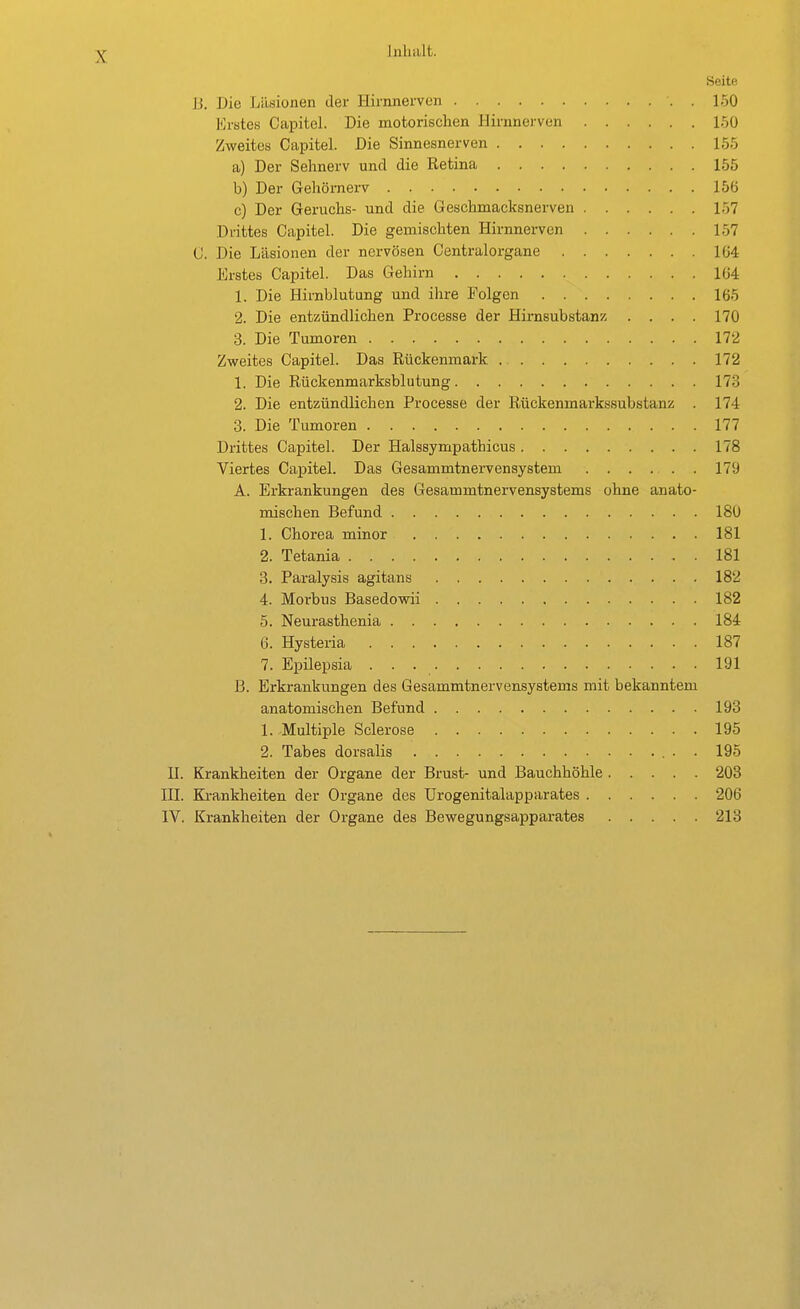 Inhalt. Seite B. Die Läsionen der Hirnnerven . 150 Erstes Capitel. Die motorischen Hirnnervcn 150 Zweites Capitel. Die Sinnesnerven 155 a) Der Sehnerv und die Retina 155 b) Der Gehörnerv 156 c) Der Geruchs- und die Geschmacksnerven 157 Drittes Capitel. Die gemischten Hirnnerven 157 C. Die Läsionen der nervösen Centraiorgane 1Ü4 Erstes Capitel. Das Gehirn 164 1. Die Hirnblutung und ihre Folgen 165 2. Die entzündlichen Processe der Hirasubstanz .... 170 3. Die Tumoren 172 Zweites Capitel. Das Rückenmark 172 1. Die Rückenmarksblutung 173 2. Die entzündlichen Processe der Rückenmarkssubstanz . 174 3. Die Tumoren 177 Drittes Capitel. Der Halssympathicus 178 Viertes Capitel. Das Gesammtnei-vensystem . 179 A. Erkrankungen des Gesammtnervensystems ohne anato- mischen Befund 180 1. Chorea minor 181 2. Tetania 181 8. Paralysis agitans 182 4. Morbus Basedowii 182 5. Neurasthenia 184 6. Hysteria 187 7. Epilepsia 191 B. Erkrankungen des Gesammtnervensystems mit bekanntem anatomischen Befund 193 1. Multiple Sclerose 195 2. Tabes dorsalis 195 II. Krankheiten der Organe der Brust- und Bauchhöhle 203 HL Ki-ankheiten der Organe des Urogenitalapparates 206 IV. Krankheiten der Organe des Bewegungsapparates 213