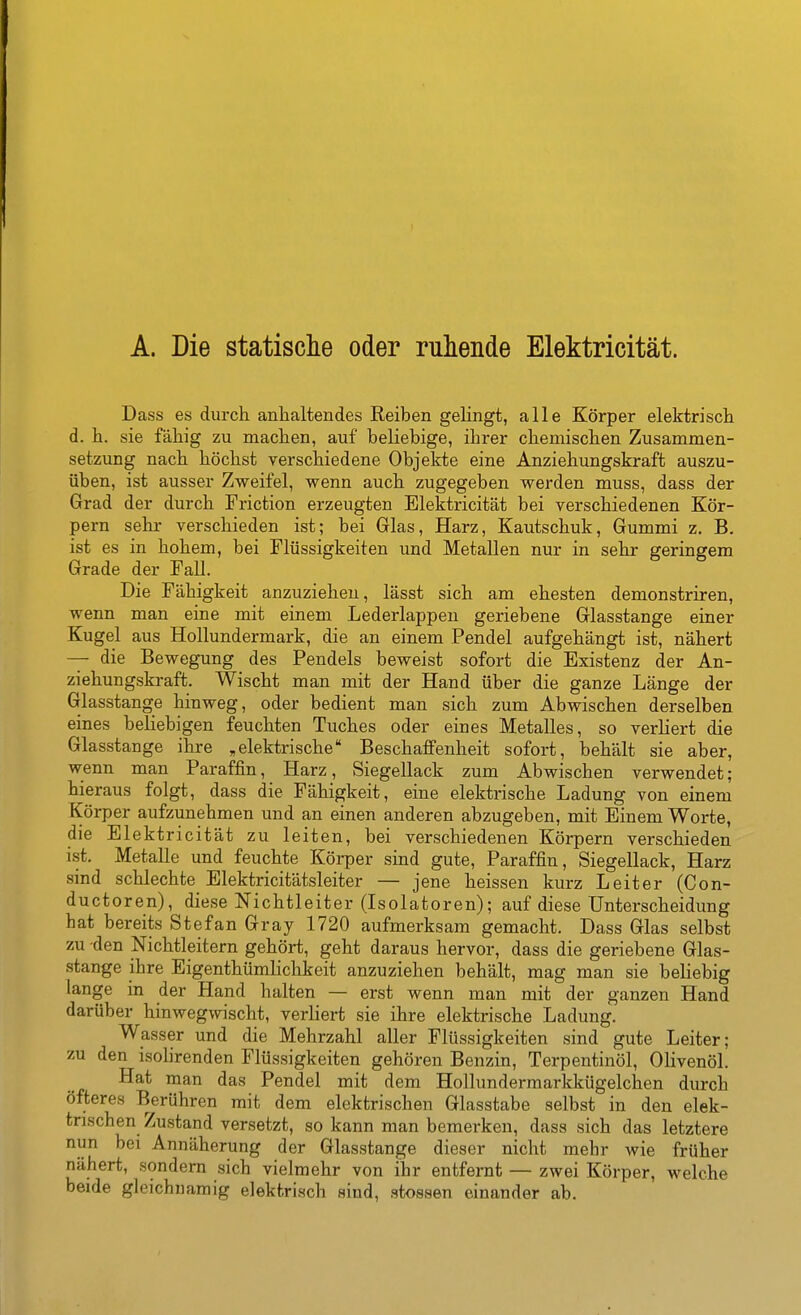 A. Die statische oder ruhende Elektricität. Dass es durch anhaltendes Eeiben geHngt, alle Körper elektrisch d. h. sie fähig zu machen, auf beliebige, ihrer chemischen Zusammen- setzung nach höchst verschiedene Objekte eine Anziehungskraft auszu- üben, ist ausser Zweifel, wenn auch zugegeben werden muss, dass der Grad der durch Friction erzeugten Elektricität bei verschiedenen Kör- pern sehr verschieden ist; bei Glas, Harz, Kautschuk, Gummi z. B. ist es in hohem, bei Flüssigkeiten und Metallen nur in sehr geringem Grade der Fall. Die Fähigkeit anzuziehen, lässt sich am ehesten demonstriren, wenn man eine mit einem Lederlappen geriebene Glasstange einer Kugel aus Hollundermark, die an einem Pendel aufgehängt ist, nähert — die Bewegung des Pendels beweist sofort die Existenz der An- ziehungskraft. Wischt man mit der Hand über die ganze Länge der Glasstange hinweg, oder bedient man sich zum Abwischen derselben eines beliebigen feuchten Tuches oder eines Metalles, so verliert die Glasstange ihre ,elektrische Beschaffenheit sofort, behält sie aber, wenn man Paraffin, Harz, Siegellack zum Abwischen verwendet; hieraus folgt, dass die Fähigkeit, eine elektrische Ladung von einem Körper aufzunehmen und an einen anderen abzugeben, mit Einem Worte, die Elektricität zu leiten, bei verschiedenen Körpern verschieden ist. Metalle und feuchte Körper sind gute, Paraffin, Siegellack, Harz sind schlechte Elektricitätsleiter — jene heissen kurz Leiter (Con- ductoren), diese Nichtleiter (Isolatoren); auf diese Unterscheidung hat bereits Stefan Gray 1720 aufmerksam gemacht. Dass Glas selbst zu den Nichtleitern gehört, geht daraus hervor, dass die geriebene Glas- stange ihre Eigenthümlichkeit anzuziehen behält, mag man sie beliebig lange in der Hand halten — erst wenn man mit der ganzen Hand darüber hinwegwischt, verliert sie ihre elektrische Ladung. Wasser und die Mehrzahl aller Flüssigkeiten sind gute Leiter; zu den isolirenden Flüssigkeiten gehören Benzin, Terpentinöl, Olivenöl. Hat man das Pendel mit dem Hollundermarkkügelchen durch öfteres Berühren mit dem elektrischen Glasstabe selbst in den elek- trischen Zustand versetzt, so kann man bemerken, dass sich das letztere nun bei Annäherung der Glasstange dieser nicht mehr wie früher nähert, sondern sich vielmehr von ihr entfernt — zwei Körper, welche beide gleichnamig elektrisch sind, stossen einander ab.