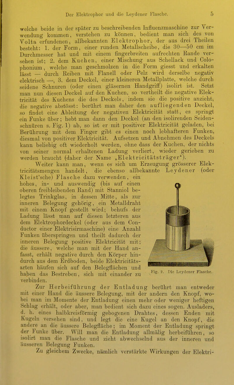 welche beide in der spätei* zu beschreibenden Influenzmaschine zur Ver- wendung kommen, verstehen zu können, bedient man sich des von Volta erfundenen, allbekannten Elektrophor, der aus drei Theilen besteht: 1. der Form, einer runden Metallscheibe, die 30—50 cm im Durchmesser hat und mit einem fingerbreiten aufrechten Rande ver- sehen ist; 2. dem Kuchen, einer Mischung aus Schellack und Colo- phonium, welche man geschmolzen in die Form giesst und erkalten lässt — durch Eeiben mit Flanell oder Pelz wird derselbe negativ elektrisch —, 3. dem Deckel, einer kleineren Metallplatte, welche durch seidene Schnuren (oder einen gläsernen Handgriff) isolirt ist. Setzt man nun diesen Deckel auf den Kuchen, so vertheilt die negative Elek- tricität des Kuchens die des Deckels, indem sie die positive anzieht, die negative abstösst: berührt man daher den aufliegenden Deckel, so findet eine Ableitung der negativen Elektricität statt, es springt ein Funke über; hebt man dann den Deckel (an den isolirenden Seiden- schnüren s. Fig. 1) ab, so ist er mit positiver Elektricität geladen, bei Berührung mit dem Finger gibt es einen noch lebhafteren Funken, diesmal von positiver Elektricität. Aufsetzen und Abnehmen des Deckels kann beliebig oft wiederholt werden, ohne dass der Kuchen, der nichts von seiner normal erhaltenen Ladung verliert, vsäeder gerieben zu werden braucht (daher der Name „Elektricitätsträger). Weiter kann man, wenn es sich um Erzeugung grösserer Elek- tricitätsmengen handelt, die ebenso allbekannte Leydener (oder Kleist'sche) Flasche dazu verwenden, ein hohes, in- und auswendig (bis auf einen oberen freibleibenden Rand) mit Stanniol be- legtes Trinkglas, in dessen Mitte, als zur inneren Belegung gehörig, ein Metalldraht mit einem Knopf gestellt wird; behufs der Ladung lässt man auf diesen letzteren aus dem Elektrophordeckel (oder aus dem Con- ductor einer Elektrisirmaschine) eine Anzahl Funken überspringen und theilt dadurch der inneren Belegung positive Elektricität mit; die äussere, welche man mit der Hand an- fasst, erhält negative durch den Körper hin- durch aus dem Erdboden, beide Elektricitäts- arten häufen sich auf den Belegflächen und haben das Bestreben, sich mit einander zu verbinden. Zur Herbeiführung der Entladung berührt man entweder mit einer Hand die äussere Belegung, mit der andern den Knopf, wo- bei man im Momente der Entladung einen mehr oder weniger heftigen Schlag erhält, oder aber, man bedient sich dazu eines sogen. Ausladers, d. h. eines halbkreisförmig gebogenen Drahtes, dessen Enden mit Kugeln versehen sind, und legt die eine Kugel an den Knopf, die andere an die äussere Belegfläche; im Moment der Entladung springt der Funke über. Will man die Entladung allmälig herbeiführen, so isolirt man die Flasche und zieht abwechselnd aus der inneren und äusseren Belegung Funken. Zu gleichem Zwecke, nämlich verstärkte Wirkungen der Elektri- Fig. 2. Die Leydener Flasche.