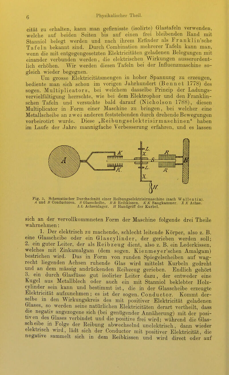 cität zu erhalten, kann man gefirnisste (isolirte) Glastafeln verwenden, welche auf beiden Seiten bis auf einen frei bleibenden Rand mit Stanniol belegt werden und nach ihrem Erfinder als Franklin'sche Tafeln bekannt sind. Durch Combination mehrerer Tafeln kann man, wenn die mit entgegengesetzten Elektricitäten geladenen Belegungen mit einander verbunden werden, die elektrischen Wirkungen ausserordent- lich erhöhen. Wir werden diesen Tafeln bei der Influenzmaschine so- gleich wieder begegnen. Um grosse Elektricitätsmengen in hoher Spannung zu erzeugen, bediente man sich schon im vorigen Jahrhundert (Bennet 1778) des sogen. Multiplicators, bei welchem dasselbe Princip der Ladungs- vervielfältigung herrschte, wie bei dem Elektrophor und den Franklin- schen Tafeln und versuchte bald darauf (Nicholson 1788), diesen Multiphcator in Form einer Maschine zu bringen, bei welcher eine Metallscheibe an zwei anderen feststehenden durch drehende Bewegungen vorbeirotirt wurde. Diese „Reibungselektrisirmaschinen'' haben im Laufe der Jahre mannigfache Verbesserung erfahren, und es lassen Fig. 3. Schematischer Durchschnitt einer Reibungselektrisirmaschine (nach Wallentin). X und jB Conductoren. «Glasscheibe. iJÄ Reibkissen. JTA'Saugkammer. XX Achse. LL Achsenlager. H Handgriff der Kurbel. sich an der vervollkommneten Form der Maschine folgende drei Theile wahrnehmen: 1. Der elektrisch zu machende, schlecht leitende Körper, also z. B. eine Glasscheibe oder ein Glascylinder, der gerieben werden soll; 2, ein guter Leiter, der als Reib zeug dient, also z. B. ein Lederkissen, welches mit Zinkamalgam (dem sogen. Kienmeyer'schen Amalgam) bestrichen wird. Das in Form von runden Spiegelscheiben auf wag- recht liegenden Achsen ruhende Glas wird mittelst Kurbeln gedreht und an dem massig andrückenden Reibzeug gerieben. Endlich gehört 3. ein durch Glasfüsse gut isolirter Leiter dazu, der entweder eine Kugel aus Metallblech oder auch ein mit Stanniol beklebter Holz- cylmder sein kann und bestimmt ist, die in der Glasscheibe erzeugte Elektricifät aufzunehmen; es ist der sogen. Conductor. Kommt der- selbe in den Wirkungskreis des mit positiver Elektricifät geladenen Glases, so werden seine natürhchen Elektricitäten derart vertheilt, dass die negativ angezogene sich (bei genügender Annäherung) mit der posi- tiv en des Glases verbindet und die positive frei wird; während die Glas- scheibe iri Folge der Reibung abwechselnd unelektrisch, dann wieder elektrisch wu-d, lädt sich der Conductor mit positiver Elektricität, die negative sammelt sich in dem Reibkissen und wird direct oder auf