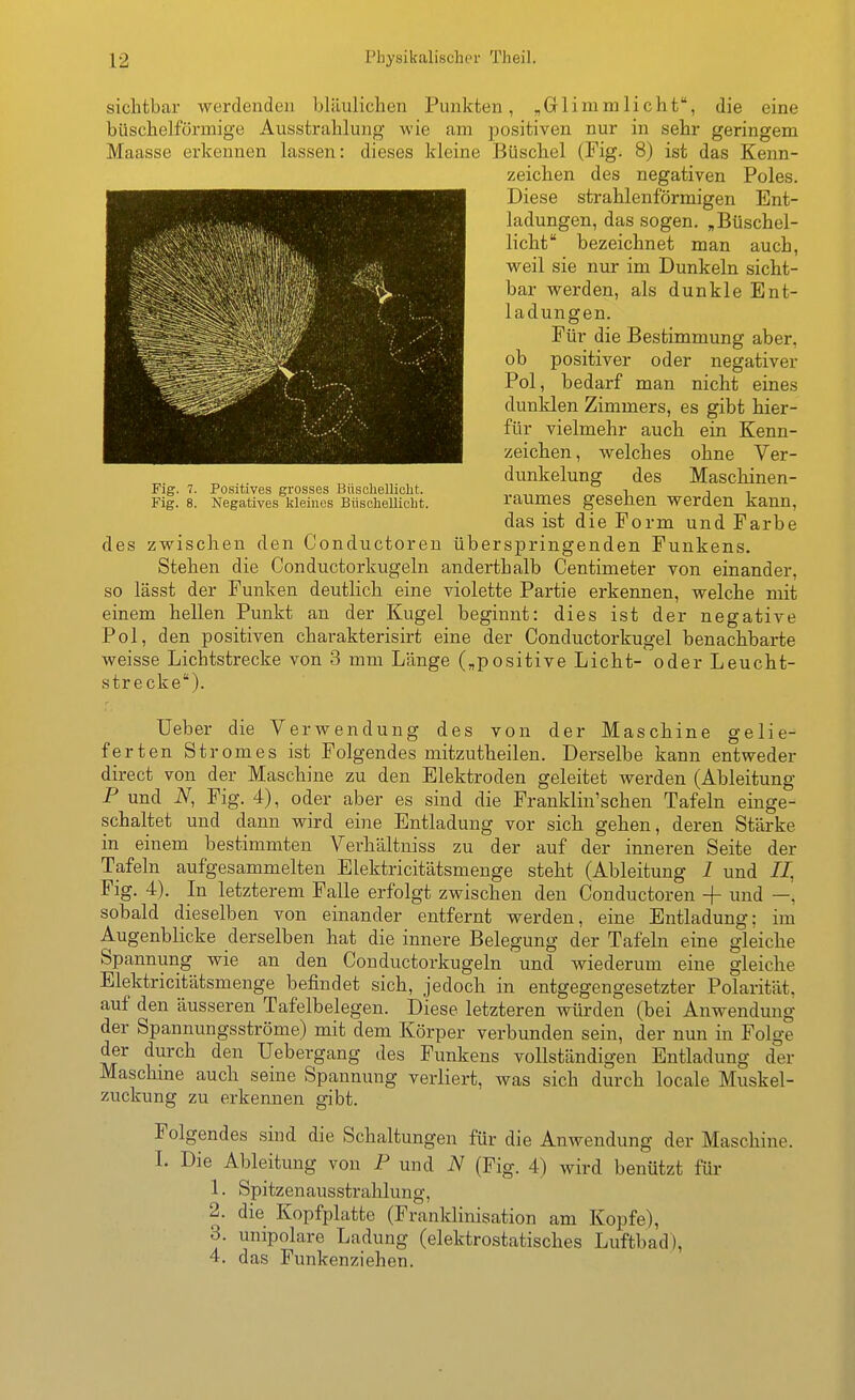 sichtbar werdenden bläulichen Punkten, „Glimmlicht, die eine büschelförmige Ausstrahlung wie am positiven nur in sehr geringem Maasse erkennen lassen: dieses kleine Büschel (Fig. 8) ist das Kenn- zeichen des negativen Poles. Diese strahlenförmigen Ent- ladungen, das sogen. ,Büschel- licht bezeichnet man auch, weil sie nur im Dunkeln sicht- bar werden, als dunkle Ent- ladungen. Für die Bestimmung aber, ob positiver oder negativer Pol, bedarf man nicht eines dunklen Zimmers, es gibt hier- für vielmehr auch ein Kenn- zeichen, welches ohne Ver- dunkelung des Maschinen- raumes gesehen werden kann, das ist die Form und Farbe des zwischen den Conductoren überspringenden Funkens. Stehen die Conductorkugeln anderthalb Centinieter von einander, so lässt der Funken deutlich eine violette Partie erkennen, welche mit einem hellen Punkt an der Kugel beginnt: dies ist der negative Pol, den positiven charakterisirt eine der Conductorkugel benachbarte weisse Lichtstrecke von 3 mm Länge („positive Licht- oder Leucht- strecke). Ueber die Verwendung des von der Maschine gelie- ferten Stromes ist Folgendes mitzutheilen. Derselbe kann entweder direct von der Maschine zu den Elektroden geleitet werden (Ableitung P und iV, Fig. 4), oder aber es sind die Franklin'schen Tafeln einge- schaltet und dann wird eine Entladung vor sich gehen, deren Stärke in einem bestimmten Verhältniss zu der auf der inneren Seite der Tafeln aufgesammelten Elektricitätsmenge steht (Ableitung 1 und //. Fig. 4). In letzterem Falle erfolgt zwischen den Conductoren -|- und sobald dieselben von einander entfernt werden, eine Entladung: im Augenblicke derselben hat die innere Belegung der Tafeln eine gleiche Spannung wie an den Conductorkugeln und wiederum eine gleiche Elektricitätsmenge befindet sich, jedoch in entgegengesetzter Polarität, auf den äusseren Tafelbelegen. Diese letzteren würden (bei Anwendung der Spannungsströme) mit dem Körper verbunden sein, der nun in Folge der durch den Uebergang des Funkens vollständigen Entladung der Maschme auch seine Spannung verliert, was sich durch locale Muskel- zuckung zu erkennen gibt. Folgendes sind die Schaltungen für die Anwendung der Maschine. L Die Ableitung von P und N (Fig. 4) wird benützt fui- 1. Spitzen ausstrahlung, 2. die Kopfplatte (Franklinisation am Kopfe), 3. unipolare Ladung (elektrostatisches Luftbad), 4. das Funkenziehen. Fig. 7. Positives grosses Büschellicht. Fig. 8. Negatives kleines Büschellicht.
