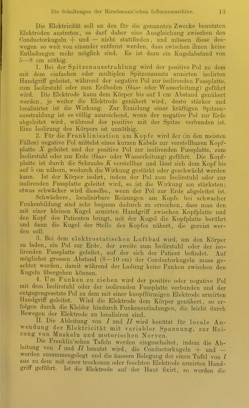 Die Schaltungen der flirscbmann'schen Influenzmaschine. 18 Die Elektricität soll an den für die genannten Zwecke benutzten Elektroden austreten, es darf daher eine Ausgleichung zwischen den Conductorkugeln + ^^^^ ~~ nicht stattfinden, und müssen diese des- wegen so weit von einander entfernt werden, dass zwischen ihnen keine Entladungen mehr möglich sind. Es ist dazu ein Kugelabstand von 5—^8 cm nöthig. 1. Bei der Spitzenausstrahlung wird der positive Pol zu dem mit dem einfachen oder multiplen Spitzenansatz armirten isolirten Handgriff geleitet, während der negative Pol zur isolirenden Fussplatte, zum Isolii'stuhl oder zum Erdboden (Gas- oder Wasserleitung) geführt wird. Die Elektrode kann dem Körper bis auf 1 cm Abstand genähert werden, je weiter die Elektrode genähert wird, desto stärker und localisirter ist die Wirkung. Zur Erzielung einer kräftigen Spitzen- ausstrahlung ist es völlig ausreichend, wenn der negative Pol zur Erde abgeleitet wird, während der positive mit der Spitze verbunden ist. Eine Isolirung des Körpers ist unnöthig. 2. Für die Franklinisation am Kopfe wird der (in den meisten Fällen) negative Pol mittelst eines kurzen Kabels zur verstellbaren Kopf- platte X geleitet und der positive Pol zur isolirenden Fussplatte, zum Isolirstuhl oder zur Erde (Gas- oder Wasserleitung) geführt. Die Kopf- platte ist durch die Schraube.Ä verstellbar und lässt sich dem Kopf bis auf 5 cm nähern, wodurch die Wirkung gestärkt oder geschwächt werden kann. Ist der Körper isolirt, indem der Pol zum Isolirstuhl oder zur isohrenden Fussplatte geleitet wird, so ist die Wirkung am stärksten; etwas schwächer wird dieselbe, wenn der Pol zur Erde abgeleitet ist. Schwächere, localisirbare Reizungen am Kopfe bei schwacher Funkenbildung sind sehr bequem dadurch zu erreichen, dass man den mit einer kleinen Kugel armirten Handgriff zwischen Kopfplatte und den Kopf des Patienten bringt, mit der Kugel die Kopfplatte berührt und dann die Kugel der Stelle des Kopfes nähert, die gereizt wer- den soll. 8. Bei dem elektrostatischen Luftbad wird, um den Körper zu laden, ein Pol zur Erde, der zweite zum Isolirstuhl oder der iso- lirenden Fussplatte geleitet, auf der sich der Patient befindet. Auf möghchst grossen Abstand (8—10 cm) der Conductorkugeln muss ge- achtet werden, damit während der Ladung keine Funken zwischen den Kugeln übergehen können. 4. Um Funken zu ziehen wird der positive oder negative Pol mit dem Isolirstuhl oder der isolirenden Fussplatte verbunden und der entgegengesetzte Pol zu dem mit einer knopfförmigen Elektrode armirten Handgriff geleitet. Wird die Elektrode dem Körper genähert, so er- folgen durch die Kleider hindurch Funkenentladungen, die leicht durch Bewegen der Elektrode zu localisiren sind. II. Die Ableitung von I und // wird benützt für locale An- wendung der Elektricität mit variabler Spannung, zur Rei- zung von Muskeln und motorischen Nerven. Die Franklin'schen Tafeln werden eingeschaltet, indem die Ab- leitung von / und // benutzt wird, die Conductorkugeln -f und - werden zusammengelegt und die äussere Belegung der einen Tafel von I aus zu dem mit einer trockenen oder feuchten Elektrode armirten Hand- griff geführt. Ist die Elektrode auf der Haut fixirt, so werden die