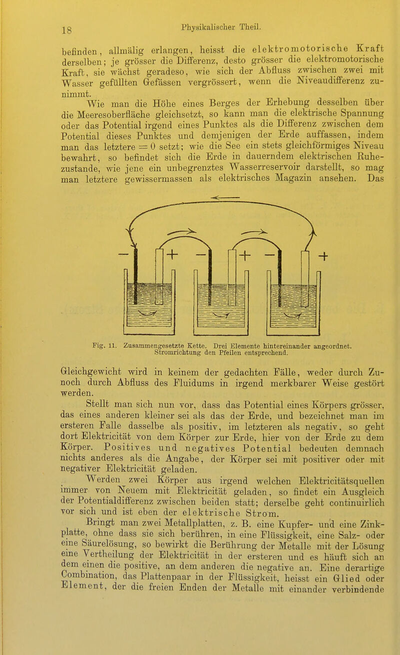 befinden, allmälig erlangen, heisst die elektromotorische Kraft derselben; je grösser die Differenz, desto grösser die elektromotorische Kraft, sie wächst geradeso, wie sich der Abfluss zwischen zwei mit Wasser gefüllten Gefässen vergrössert, wenn die Niveaudifferenz zu- nimmt. Wie man die Höhe eines Berges der Erhebung desselben über die Meeresoberfläche gleichsetzt, so kann man die elektrische Spannung oder das Potential irgend eines Punktes als die Differenz zwischen dem Potential dieses Punktes und demjenigen der Erde auffassen, indem man das letztere = 0 setzt; wie die See ein stets gleichförmiges Niveau bewahrt, so befindet sich die Erde in dauerndem elektrischen Kuhe- zustande, wie jene ein unbegrenztes Wasserreservoir darstellt, so mag man letztere gewissermassen als elektrisches Magazin ansehen. Das Fig. 11. Zusammengesetzte Kette. Drei Elemente hintereinander angeordnet. Stromrichtimg den Pfeilen entsprechend. Gleichgewicht wird in keinem der gedachten Fälle, weder durch Zu- noch durch Abfluss des Fluidums in irgend merkbarer Weise gestört werden. Stellt man sich nun vor, dass das Potential eines Körpers grösser, das eines anderen kleiner sei als das der Erde, und bezeichnet man im ersteren FaUe dasselbe als positiv, im letzteren als negativ, so geht dort Elektricität von dem Körper zur Erde, hier von der Erde zu dem Körper. Positives und negatives Potential bedeuten demnach nichts anderes als die Angabe, der Körper sei mit positiver oder mit negativer Elektricität geladen. Werden zwei Körper aus irgend welchen Elektricitätsquellen immer von Neuem mit Elektricität geladen, so findet ein Ausgleich der Potentialdifferenz zwischen beiden statt; derselbe geht continuirlich vor sich und ist eben der elektrische Strom. Bringt man zwei Metallplatten, z. B. eine Kupfer- und eine Zink- platte, ohne dass sie sich berühren, in eine Flüssigkeit, eine Salz- oder eme Säurelösung, so bewirkt die Berührung der Metalle mit der Lösung eine Vertheilung der Elektricität in der ersteren und es häuft sich an dem einen die positive, an dem anderen die negative an. Eine derartige Oombmation, das Plattenpaar in der Flüssigkeit, heisst ein Glied oder Element, der die freien Enden der Metalle mit einander verbindende