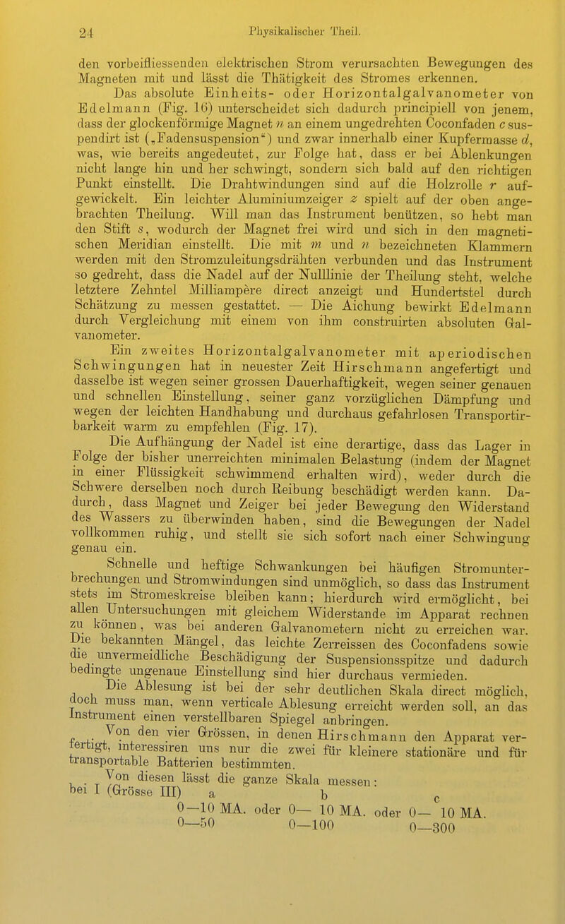 den vorbeifliessenden elektrischen Strom verursachten Bewegungen des Magneten mit und lässt die Thätigkeit des Stromes erkennen. Das absolute Einheits- oder Horizontalgalvanometer von Edelmann (Fig. 16) imterscheidet sich dadurch principiell von jenem, dass der glockenförmige Magnet n an einem ungedrehten Coconfaden c sus- peudirt ist („Fadensuspension) und zwar innerhalb einer Kupferraasse oJ, was, wie bereits angedeutet, zur Folge hat, dass er bei Ablenkungen nicht lange hin und her schwingt, sondern sich bald auf den richtigen Punkt einstellt. Die Drahtwindungen sind auf die Holz rolle r auf- gewickelt. Ein leichter Aluminiumzeiger z spielt auf der oben ange- brachten Theilung. Will man das Instrument benützen, so hebt man den Stift s, wodurch der Magnet frei wird und sich in den magneti- schen Meridian einstellt. Die mit m und n bezeichneten Klammern werden mit den Stromzuleitungsdrähten verbunden und das Instrument so gedreht, dass die Nadel auf der NuIUinie der Theilung steht, welche letztere Zehntel Milliampere direct anzeigt und Hundertstel durch Schätzung zu messen gestattet. — Die Aichung bewirkt Edelmann durch Vergleichung mit einem von ihm consti-uirten absoluten Gral- vanometer. Ein zweites Horizontalgalvanometer mit aperiodischen Schwingungen hat in neuester Zeit Hirschmann angefertigt und dasselbe ist wegen seiner grossen Dauerhaftigkeit, wegen seiner genauen und schnellen Einstellung, seiner ganz vorzüglichen Dämpfung und wegen der leichten Handhabung und durchaus gefahrlosen Transportir- barkeit warm zu empfehlen (Fig. 17). Die Aufhängung der Nadel ist eine derartige, dass das Lager in Folge der bisher unerreichten minimalen Belastung (indem der Magnet in einer Flüssigkeit schwimmend erhalten wird), weder durch die Schwere derselben noch durch Reibung beschädigt werden kann. Da- dmrch, dass Magnet und Zeiger bei jeder Bewegung den Widerstand des Wassers zu überwinden haben, sind die Bewegungen der Nadel vollkommen ruhig, und stellt sie sich sofort nach einer Schwingung genau ein. Schnelle und heftige Schwankungen bei häufigen Stromunter- brechungen und Stromwindungen sind unmöglich, so dass das Instrument stets im Stromeskreise bleiben kann; hierdurch wird ermöglicht, bei aUen Untersuchungen mit gleichem Widerstande im Apparat rechnen zu können, was bei anderen Galvanometern nicht zu erreichen war. Die bekannten Mängel, das leichte Zerreissen des Coconfadens sowie die unvermeidhche Beschädigung der Suspensionsspitze und dadurch bedingte ungenaue Einstellung sind hier durchaus vermieden. Die Ablesung ist bei der sehr deutlichen Skala direct möglich, doch muss man, wenn verticale Ablesung erreicht werden soll, an das Instrument einen verstellbaren Spiegel anbringen. f ^^össen, in denen Hirschmann den Apparat ver- fertigt, mteressiren uns nur die zwei für kleinere stationäre und für transportable Batterien bestimmten. 1 • T y?'^ ^-^^^^VL lässt die ganze Skala messen • bei I (Grösse HI) a b c 0-10 MA. oder 0— 10 MA. oder 0- 10 MA 0—50 0—100 0—300