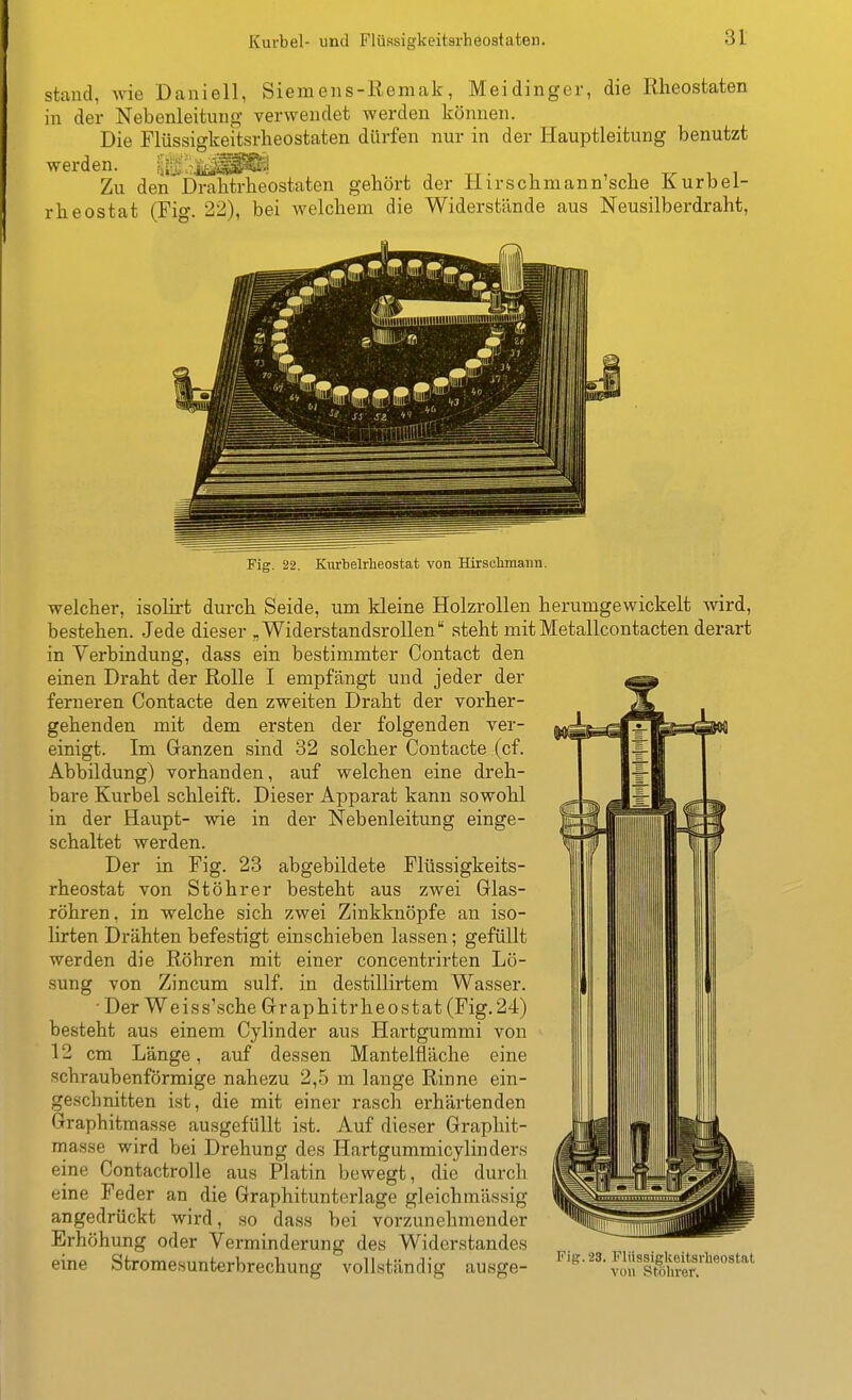 Kurbel- und Flüssigkeitarheoataten. stand, wie Daniell, Siemens-Remak, Meidinger, die Rheostaten in der Nebenleitung verwendet werden können. Die Flüssigkeitsrheostaten dürfen nur in der Hauptleitung benutzt werden. Iij-Sirlt^^^;! Zu den'Drahtrbeostaten gebort der Hirschmann'scbe Kurbel- rheostat (Fig. 22), bei welchem die Widerstände aus Neusilberdraht, Fig. 22. Kmbelrlieostat von Hirsclimann. welcher, isolirt durch Seide, um kleine Holzrollen herumgewickelt wird, bestehen. Jede dieser „ Widerstandsrollen steht mit Metallcontacten derart in Verbindung, dass ein bestimmter Contact den einen Draht der Rolle I empfängt und jeder der ferneren Contacte den zweiten Draht der vorher- gehenden mit dem ersten der folgenden ver- einigt. Im Granzen sind 32 solcher Contacte (cf. Abbildung) vorhanden, auf welchen eine dreh- bare Kurbel schleift. Dieser Apparat kann sowohl in der Haupt- wie in der Nebenleitung einge- schaltet werden. Der in Fig. 23 abgebildete Flüssigkeits- rheostat von Stöhrer besteht aus zwei Glas- röhren, in welche sich zwei Zinkknöpfe an iso- lirten Drähten befestigt einschieben lassen; gefüllt werden die Röhren mit einer concentrirten Lö- sung von Zincum sulf. in destillirtem Wasser. ■ Der Weiss'sche Graphitrheostat (Fig.24) besteht aus einem Cylinder aus Hartgummi von 12 cm Länge, auf dessen Mantelfläche eine schraubenförmige nahezu 2,5 m lange Rinne ein- geschnitten ist, die mit einer rasch erhärtenden Graphitmasse ausgefüllt ist. Auf dieser Graphit- masse wird bei Drehung des Hartgummicylinders eine Contactrolle aus Platin bewegt, die durch eine Feder an die Graphitunterlage gleichmässig angedrückt wird, so dass bei vorzunehmender Erhöhung oder Verminderung des Widerstandes eine Stromesunterbrechung vollständig ausge-
