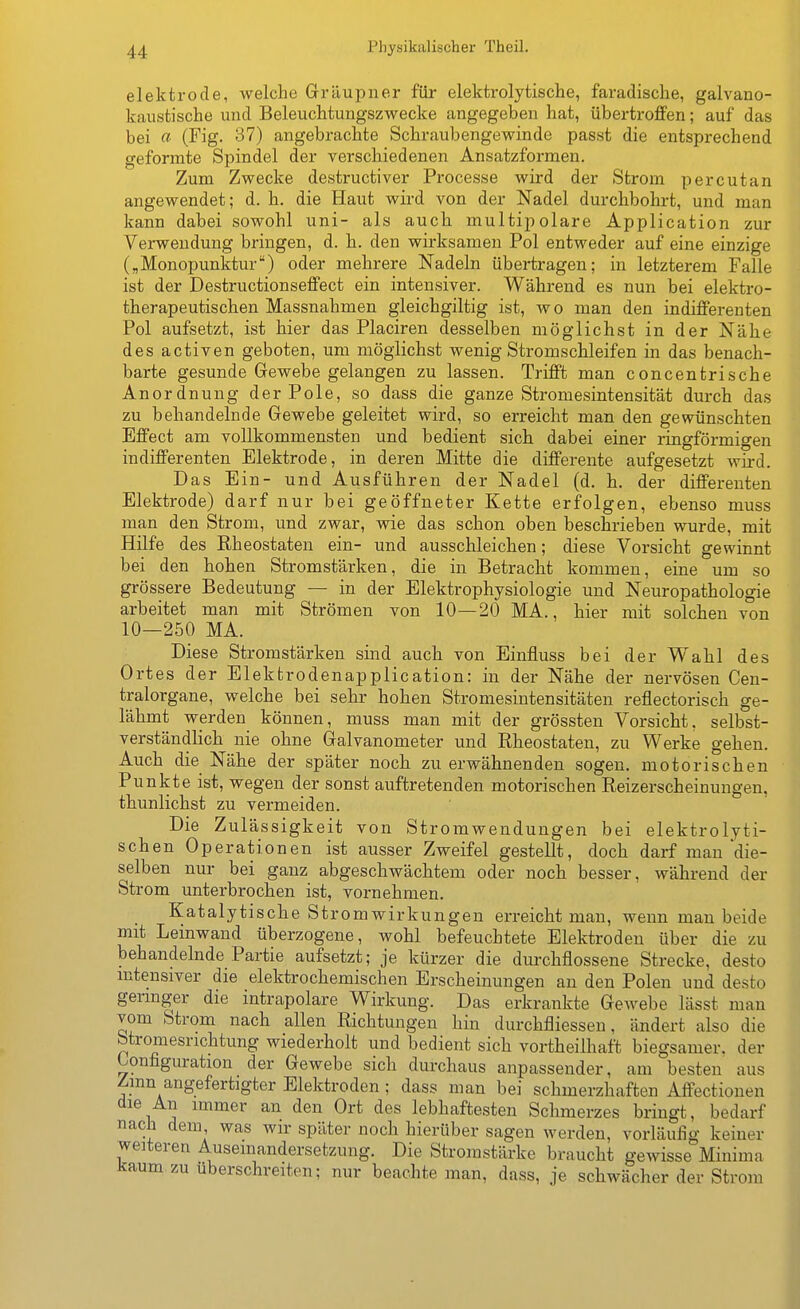 elektrode, welche Gräupner für elektrolytische, faradische, galvano- kaiistische und Beleuchtungszwecke angegeben hat, übertroffen; auf das bei a (Fig. 37) angebrachte Schraubengewinde passt die entsprechend geformte Spindel der verschiedenen Ansatzformen. Zum Zwecke destructiver Processe wird der Strom percutan angewendet; d. h. die Haut wird von der Nadel durchbohrt, und man kann dabei sowohl uni- als auch multipolare Application zur Verwendung bringen, d. h. den wirksamen Pol entweder auf eine einzige („Monopunktur) oder mehrere Nadeln übertragen; in letzterem Falle ist der Destructionseffect ein intensiver. Während es nun bei elektro- therapeutischen Massnahmen gleichgiltig ist, wo man den indifferenten Pol aufsetzt, ist hier das Placiren desselben möglichst in der Nähe des activen geboten, um möglichst wenig Stromschleifen in das benach- barte gesunde Gewebe gelangen zu lassen. Trifft man concentrische Anordnung der Pole, so dass die ganze Stromesintensität durch das zu behandelnde Gewebe geleitet wird, so erreicht man den gewünschten Effect am vollkommensten und bedient sich dabei einer ringförmigen indifferenten Elektrode, in deren Mitte die differente aufgesetzt wird. Das Ein- und Ausführen der Nadel (d. h. der differenten Elektrode) darf nur bei geöffneter Kette erfolgen, ebenso muss man den Strom, und zwar, wie das schon oben beschrieben wurde, mit Hüfe des Rheostaten ein- und ausschleichen; diese Vorsicht gewinnt bei den hoben Stromstärken, die in Betracht kommen, eine um so grössere Bedeutung — in der Elektrophysiologie und Neuropathologie arbeitet man mit Strömen von 10—20 MA., hier mit solchen von 10—250 MA. Diese Stromstärken sind auch von Einfluss bei der Wahl des Ortes der Elektrodenapplication: in der Nähe der nervösen Cen- tralorgane, welche bei sehr hohen Stromesintensitäten reflectorisch ge- lähmt werden können, muss man mit der grössten Vorsicht, selbst- verständlich nie ohne Galvanometer und Rheostaten, zu Werke gehen. Auch die Nähe der später noch zu erwähnenden sogen, motorischen Punkte ist, wegen der sonst auftretenden motorischen Reizerscheinungen, thunlichst zu vermeiden. Die Zulässigkeit von Stromwendungen bei elektrolyti- schen Operationen ist ausser Zweifel gestellt, doch darf man die- selben nur bei ganz abgeschwächtem oder noch besser, während der Strom unterbrochen ist, vornehmen. Katalytische Strom Wirkungen erreicht man, wenn man beide mit Leinwand überzogene, wohl befeuchtete Elektroden über die zu behandelnde Partie aufsetzt; je kürzer die durchflossene Strecke, desto mtensiver die elektrochemischen Erscheinungen an den Polen und desto germger die intrapolare Wirkung. Das erkrankte Gewebe lässt man vom Strom nach allen Richtungen hin durchfliessen, ändert also die btromesnchtung wiederholt und bedient sich vortheilhaft biegsamer, der Konfiguration der Gewebe sich durchaus anpassender, am besten aus Zinn angefertigter Elektroden; dass man bei schmerzhaften Affectionen die An immer an den Ort des lebhaftesten Schmerzes bringt, bedarf nach dem was wir später noch hierüber sagen werden, vorläufig keiner weiteren Ausemandersetzung. Die Stromstärke braucht gewisse Minima kaum zu uberschreiten; nur beachte man, dass, je schwächer der Strom I