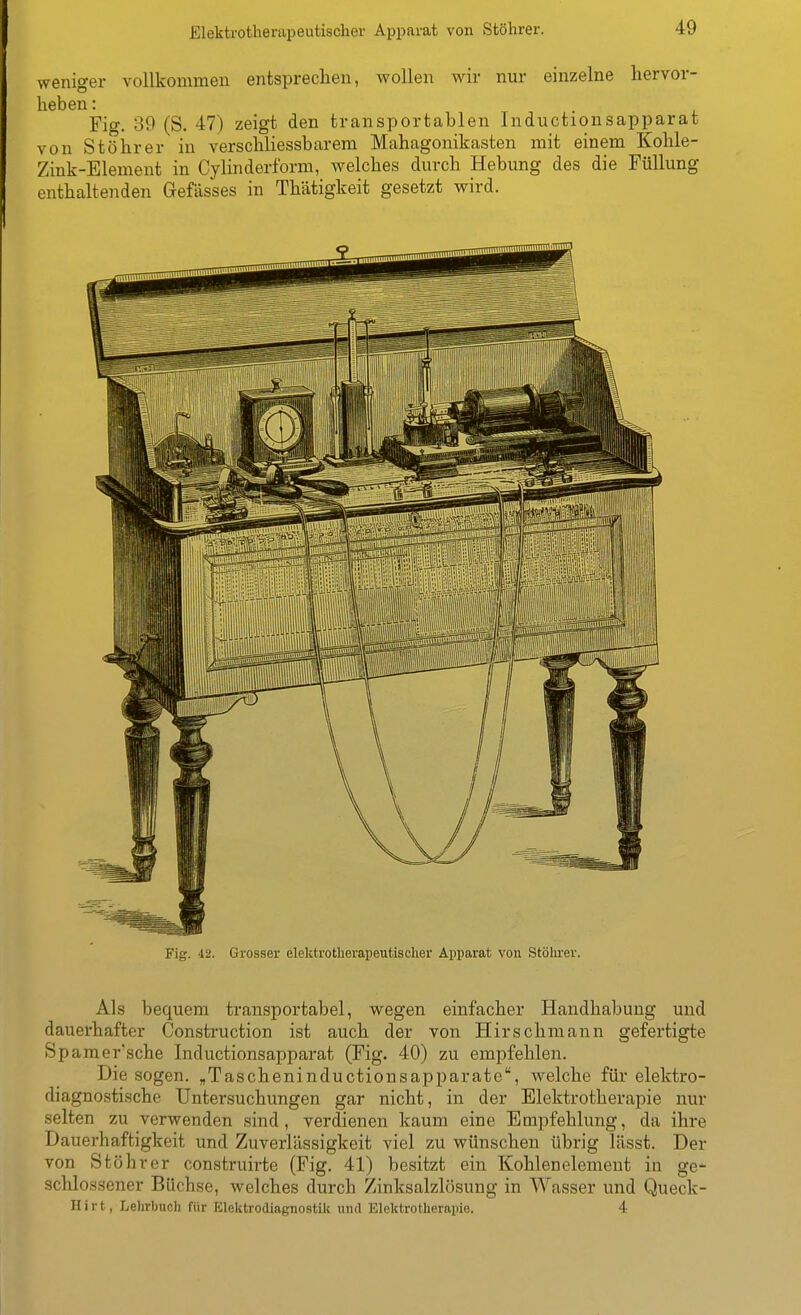 weniger vollkommeu entsprechen, wollen wir nur einzelne hervor- heben : Fig. 39 (S. 47) zeigt den transportablen Inductionsapparat von Stöhrer in verschliessbarem Mahagonikasten mit einem Kohle- Zink-Element in Cylinderform, welches durch Hebung des die Füllung enthaltenden Gefässes in Thätigkeit gesetzt wird. Fig. 42. Grosser elektrotherapeutischer Apparat von Stöhrer. Als bequem transportabel, wegen einfacher Handhabung und dauerhafter Construction ist auch der von Hirschmann gefertigte Spamer'sche Inductionsapparat (Fig. 40) zu empfehlen. Die sogen. „Tascheninductionsapparate, welche für elektro- diagnostische Untersuchungen gar nicht, in der Elektrotherapie nur selten zu verwenden sind, verdienen kaum eine Empfehlung, da ihre Dauerhaftigkeit und Zuverlässigkeit viel zu wünschen übrig lässt. Der von Stöhrer construirte (Fig. 41) besitzt ein Kohlenelement in ge- schlossener Büchse, welches durch Zinksalzlösung in Wasser und Queck- Hirt, Lelirbuch für Elektrodiagnostilc und Elektrotherapie. 4