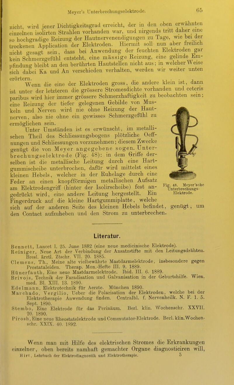 Meyer's Untei-brechungselektrode. nicht, wird jener Dichtigkeitsgrad erreicht, der in den oben erwähnten einzelnen isolirten Strahlen vorhanden war, und nirgends tritt daher eine so hochgradige Eeizung der Hautnervenendigungen zu Tage, wie bei der trockenen Application der Elektroden. Hiermit soll nun aber freüich nicht gesag-t sein, dass bei Anwendung der feuchten Elektroden gar kein Schmerzgefühl entsteht, eine massige Eeizung, eine gelinde Em- pfinduno- bleibt an den berührten Hautstellen nicht aus; m welcher Weise sich dabei Ka und An verschieden verhalten, werden wir weiter unten eröi-tern. _ . ^, . ■ , , Wenn die eine der Elektroden gross, die andere klein ist, dann ist unter der letzteren die grössere Stromesdichte vorhanden und ceteris paribus wird hier immer grössere Schmerzhaftigkeit zu beobachten sein; eine Reizung der tiefer gelegenen Grebilde von Mus- keln und Nerven wird nie ohne Eeizung der Haut- nerven, also nie ohne ein gewisses Schmerzgefühl zu ermöglichen sein. Unter Umständen ist es erwünscht, im metalh- schen Theil des Schliessungsbogens plötzliche Oeff- nungen und Schliessungen vorzunehmen; diesem Zwecke genügt die von Meyer angegebene sogen. Unter- brechungselektrode (Fig. 48): in dem Griffe der- selben ist die metallische Leitung durch eine Hart- gummischeibe unterbrochen, dafür wird mittelst eines kleinen Hebels, welcher in der Ruhelage durch eine Feder an einen knopfförmigen metallischen Aufsatz am Elektrodengriff (hinter der Isolirscheibe) fest an- gedrückt wird, eine andere Leitung hergestellt. Ein Fingerdruck auf die kleine Hartgummiplatte, welche sich auf der anderen Seite des kleinen Hebels befindet, genügt, um den Contact aufzuheben und den Strom zu unterbrechen. Fig. 48 ^ Meyer'sche Unterbrechungs- Elektrode. Literatur. Bennett, Lancet I. 25. June 1882 (eine neue medicinische Elektrode). Reiniger, Neue Art der Verbindung der Ansatzstifte mit den Leitungsdrähten. Bresl. ärztl. Ztschr. VlI. 20. 1885. Clemens, Th., Meine alte vielbewährte Mastdarmelektrode, insbesondere gegen Prostataleiden. Therap. Mon.-Hefte III. 9. 1889. Hünerfauth, Eine neue Mastdarmelektrode. Ibid. III. 6. 1889. Brivois, Technik der Faradisation und Galvanisation in der Geburtshilfe. Wien. ined. Bl. XIII. 13. 1890. Edelmann, Elektrotechnik für Aerzte. München 1890. Marchado, Vergilio, Ueber die Polarisation der Elektroden, welche bei der Elektrotherapie Anwendung finden. Centralbl. f. Nervenheilk. N. F. 1. 5. Sept. 1890. Stembo, Eine Elektrode für das Perinäura. Berl. klin. Wochenschr. XXVII. 20. 1890. Pirosh, Eine neue Rheostatelektrode undCommutator-Elektrode. Berl. klin.Wochen- schr. XXTX. 40. 1S92. Wenn man mit Hilfe des elektrischen Stromes die Erkrankungen einzelner, oben bereits namhaft gemachter Organe diagnosticiren will, Hirt, Lehrimch der Elektrodiagnostik und Elektrotherapie. 5