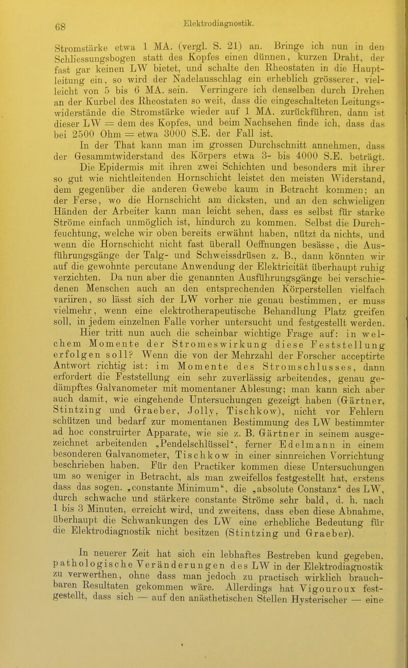 Stromstärke etwa 1 MA. (vergl. S. 21) an. Bringe ich nun in den Scliliessungsbogen statt des Kopfes einen dünnen, kurzen Draht, der fast gar keinen LW bietet, und schalte den Rheostaten in die Haupt- leitung ein, so wird der Nadelausschlag ein erheblich grösserer, viel- leicht von 5 bis 6 MA. sein. Verringere ich denselben durch Drehen an der Kurbel des Rheostaten so weit, dass die eingeschalteten Leitungs- widerstände die Stromstärke wieder auf 1 MA. zurückführen, dann ist dieser LW = dem des Kopfes, und beim Nachsehen finde ich. dass das bei 2500 Ohin = etwa 3000 S.E. der Fall ist. In der That kann man im grossen Durchschnitt annehmen, dass der Gresammtwiderstand des Körpers etwa 3- bis 4000 S.E. beträgt. Die Epidermis mit ihren zwei Schichten und besonders mit ihrer so gut wie nichtleitenden Hornschicht leistet den meisten Widerstand, dem gegenüber die anderen Gewebe kaum in Betracht kommen; an der Ferse, wo die Hornschicht am dicksten, und an den schwieligen Händen der Arbeiter kann man leicht sehen, dass es selbst für starke Ströme einfach unmöglich ist, hindurch zu kommen. Selbst die Durch- feuchtung, welche wir oben bereits erwähnt haben, nützt da nichts, und wenn die Hornschicht nicht fast überall Oeffnungen besässe, die Aus- führungsgänge der Talg- und Schweissdrüsen z. B., dann könnten wir auf die gewohnte percutane Anwendung der Elektricität überhaupt ruhig verzichten. Da nun aber die genannten Ausführungsgänge bei verschie- denen Menschen auch an den entsprechenden Körperstellen vielfach varüren, so lässt sich der LW vorher nie genau bestimmen, er muss vielmehr, wenn eine elektrotherapeutische Behandlung Platz greifen soll, in jedem einzelnen Falle vorher untersucht und festgestellt werden. Hier tritt nun auch die scheinbar wichtige Frage auf: in wel- chem Momente der Stromeswirkung diese Feststellung erfol gen soll? Wenn die von der Mehrzahl der Forscher acceptirte Antwort richtig ist: im Momente des Stromschlusses, dann erfordert die Feststellung ein sehr zuverlässig arbeitendes, genau ge- dämpftes Galvanometer mit momentaner Ablesung; man kann sich aber auch damit, wie eingehende Untersuchungen gezeigt haben (Gärtner, Stintzing und Graeber, Jolly, Tischkow), nicht vor Fehlern schützen und bedarf zur momentanen Bestimmung des LW bestimmter ad hoc construirter Apparate, wie sie z. B. Gärtner in seinem ausge- zeichnet arbeitenden „PendelschlüsseP, ferner Edelmann in einem besonderen Galvanometer, Tischkow in einer sinnreichen Vorrichtung beschrieben haben. Für den Practiker kommen diese Untersuchungen um so weniger in Betracht, als man zweifellos festgestellt hat, erstens dass das sogen, „constante Minimum, die ,absolute Constanz des LW, durch schwache und stärkere constante Ströme sehr- bald, d. h. nach 1 bis 3 Minuten, erreicht wird, und zweitens, dass eben diese Abnahme, überhaupt die Schwankungen des LW eine erhebliche Bedeutung für die Elektrodiagnostik nicht besitzen (Stintzing und Graeber). In neuerer Zeit hat sich ein lebhaftes Bestreben kund gegeben, pathologische Veränderungen des LW in der Elektrodiagnostik zu verwerthen, ohne dass man jedoch zu practisch wirklich brauch- baren Resultaten gekommen wäre. Allerdings hat Vigouroux fest- gestellt, dass sich — auf den anästhetischen Stellen Hysterischer — eine