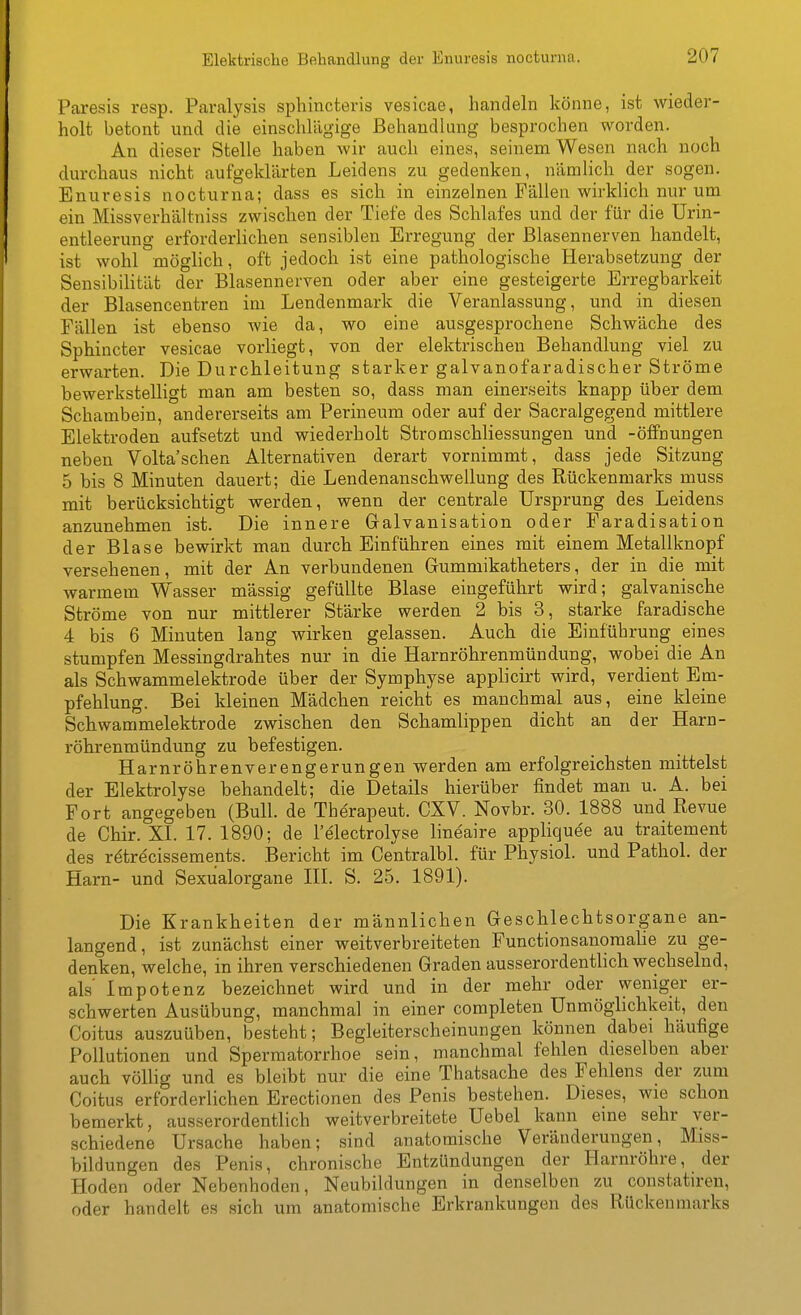 Paresis resp. Paralysis sphincteris vesicae, handeln könne, ist wieder- holt betont und die einschlägige Bohandlung besprochen worden. An dieser Stelle haben wir auch eines, seinem Wesen nach noch durchaus nicht aufgeklärten Leidens zu gedenken, nämlich der sogen. Enuresis nocturna; dass es sich in einzelnen Fällen wirklich nur um ein Missverhältniss zwischen der Tiefe des Schlafes und der für die Urin- entleerung erforderlichen sensiblen Erregung der Blasennerven handelt, ist wohl möglich, oft jedoch ist eine pathologische Herabsetzung der Sensibilität der Blasennerven oder aber eine gesteigerte Erregbarkeit der Blasencentren im Lendenmark die Veranlassung, und in diesen Fällen ist ebenso wie da, wo eine ausgesprochene Schwäche des Sphincter vesicae vorliegt, von der elektrischen Behandlung viel zu erwarten. Die Durchleitung starker galvanofaradischer Ströme bewerkstelligt man am besten so, dass man einerseits knapp über dem Schambein, andererseits am Perineum oder auf der Sacralgegend mittlere Elektroden aufsetzt und wiederholt Stromschliessungen und -Öffnungen neben Volta'schen Alternativen derart vornimmt, dass jede Sitzung 5 bis 8 Minuten dauert; die Lendenanschwellung des Rückenmarks muss mit berücksichtigt werden, wenn der centrale Ursprung des Leidens anzunehmen ist. Die innere Galvanisation oder Faradisation der Blase bewirkt man durch Einführen eines mit einem Metallknopf versehenen, mit der An verbundenen Gummikatheters, der in die mit warmem Wasser massig gefüllte Blase eingeführt wird; galvanische Ströme von nur mittlerer Stärke werden 2 bis 3, starke faradische 4 bis 6 Minuten lang wirken gelassen. Auch die Einführung eines stumpfen Messingdrahtes nur in die Harnröhrenmündung, wobei die An als Schwammelektrode über der Symphyse applicirt wird, verdient Em- pfehlung. Bei kleinen Mädchen reicht es manchmal aus, eine kleine Schwammelektrode zwischen den Schamlippen dicht an der Harn- röhrenmündung zu befestigen. Harnröhrenverengerungen werden am erfolgreichsten mittelst der Elektrolyse behandelt; die Details hierüber findet man u. A. bei Fort angegeben (Bull, de The'rapeut. CXV. Novbr. 30. 1888 und Revue de Chir. XL 17. 1890; de l'electrolyse lineaire applique'e au traitement des rdtre'cissements. Bericht im Centralbl. für Physiol. und Pathol. der Harn- und Sexualorgane III. S. 25. 1891). Die Krankheiten der männlichen Geschlechtsorgane an- langend, ist zunächst einer weitverbreiteten Functionsanomalie zu ge- denken, welche, in ihren verschiedenen Graden ausserordentlich wechselnd, als Impotenz bezeichnet wird und in der mehr oder weniger er- schwerten Ausübung, manchmal in einer completen Unmöglichkeit, den Coitus auszuüben, besteht; Begleiterscheinungen können dabei häufige Pollutionen und Spermatorrhoe sein, manchmal fehlen dieselben aber auch vöUig und es bleibt nur die eine Thatsache des Fehlens der zum Coitus erforderlichen Erectionen des Penis bestehen. Dieses, wie schon bemerkt, ausserordentlich weitverbreitete Uebel kann eine sehr ver- schiedene Ursache haben; sind anatomische Veränderungen, Miss- bildungen des Penis, chronische Entzündungen der Harnröhre, der Hoden oder Nebenhoden, Neubildungen in denselben zu constatiren, oder handelt es sich um anatomische Erkrankungen des Rückenmarks