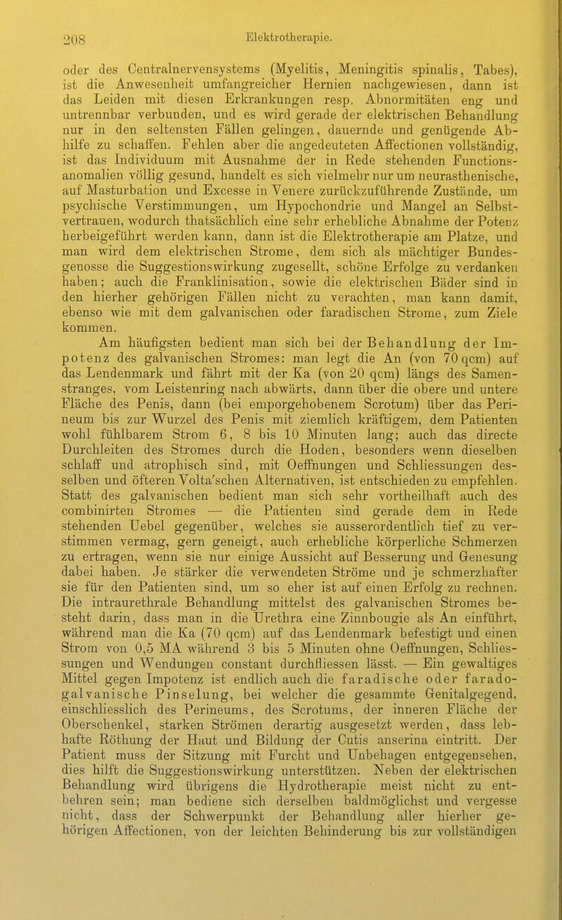 oder des Centrainervensystems (Myelitis, Meningitis spinalis, Tabes), ist die Anwesenheit umfangreicher Hernien nachgewiesen, dann ist das Leiden mit diesen Erkrankungen resp. Abnormitäten eng und untrennbar verbunden, und es vrird gerade der elektrischen Behandlung nur in den seltensten Fällen gelingen, dauernde und genügende Ab- hilfe zu schaffen. Fehlen aber die angedeuteten Affectionen vollständig, ist das Individuum mit Ausnahme der in Rede stehenden Functions- anomalien völlig gesund, handelt es sich vielmehr nur um neurasthenische, auf Masturbation und Excesse in Venere zurückzuführende Zustände, um psychische Verstimmungen, um Hypochondrie und Mangel an Selbst- vertrauen, wodurch thatsächlich eine sehr erhebliche Abnahme der Potenz herbeigeführt werden kann, dann ist die Elektrotherapie am Platze, und man wird dem elektrischen Strome, dem sich als mächtiger Bundes- genosse die SuggestionsWirkung zugesellt, schöne Erfolge zu verdanken haben; auch die Franklinisation, sowie die elektrischen Bäder sind in den hierher gehörigen Fällen nicht zu verachten, man kann damit, ebenso wie mit dem galvanischen oder faradischen Strome, zum Ziele kommen. Am häufigsten bedient man sich bei der Behandlung der Im- potenz des galvanischen Stromes: man legt die An (von 70qcm) auf das Lendenmark und fährt mit der Ka (von 20 qcm) längs des Samen- stranges, vom Leistenring nach abwärts, dann über die obere und untere Fläche des Penis, dann (bei emporgehobenem Scrotum) über das Peri- neum bis zur Wurzel des Penis mit ziemlich kräftigem, dem Patienten wohl fühlbarem Strom 6, 8 bis 10 Minuten lang; auch das directe Durchleiten des Stromes durch die Hoden, besonders wenn dieselben schlaff und atrophisch sind, mit Oeflfnungen und Schliessungen des- selben und öfteren Volta'schen Alternativen, ist entschieden zu empfehlen. Statt des galvanischen bedient man sich sehr vortheilhaft auch des combinirten Stromes — die Patienten sind gerade dem in Rede stehenden üebel gegenüber, welches sie ausserordentlich tief zu ver- stimmen vermag, gern geneigt, auch erhebliche körperliche Schmerzen zu ertragen, wenn sie nur einige Aussicht auf Besserung und Genesung dabei haben. Je stärker die verwendeten Ströme und je schmerzhafter sie für den Patienten sind, um so eher ist auf einen Erfolg zu rechnen. Die intraurethrale Behandlung mittelst des galvanischen Stromes be- steht darin, dass man in die Urethra eine Zinnbougie als An einführt, während man die Ka (70 qcm) auf das Lendenmark befestigt und einen Strom von 0,5 MA während 3 bis 5 Minuten ohne Oeffnungen, Schlies- sungen und Wendungen constant durchfliessen lässt. — Ein gewaltiges Mittel gegen Impotenz ist endlich auch die faradische oder farado- galvanische Pinselung, bei welcher die gesammte Genitalgegend, einschliesslich des Perineums, des Scrotums, der inneren Fläche der Oberschenkel, starken Strömen derartig ausgesetzt werden, dass leb- hafte Röthung der Haut und Bildung der Cutis anserina eintritt. Der Patient muss der Sitzung mit Furcht und Unbehagen entgegensehen, dies hilft die Suggestionswirkung unterstützen. Neben der elektrischen Behandlung wird übrigens die Hydrotherapie meist nicht zu ent- behren sein; man bediene sich derselben baldmöglichst und vergesse nicht, dass der Schwerpunkt der Behandlung aller hierher ge- hörigen Affectionen, von der leichten Behinderung bis zur vollständigen