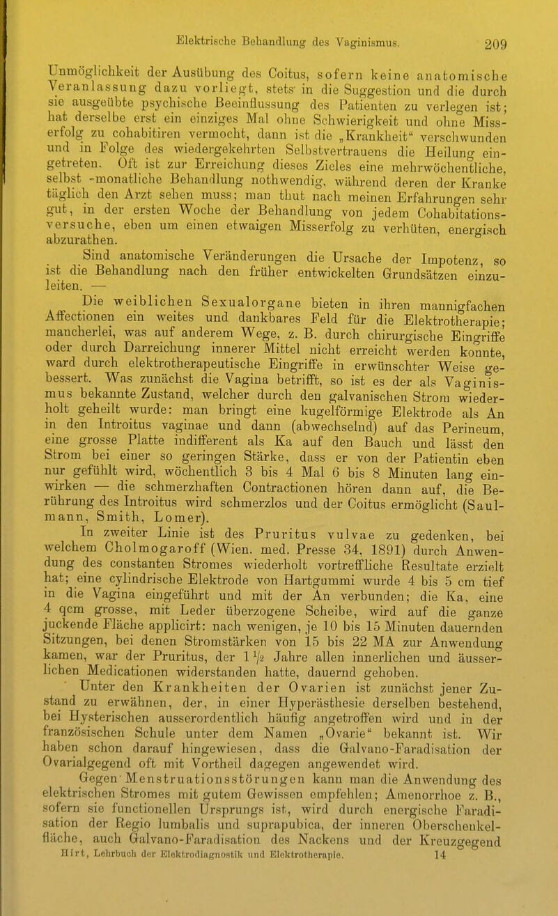 Unmöglichkeit der Ausübung des Coitus, sofern keine anatomische Veranlassung dazu vorliegt, stets- in die Suggestion und die durch sie ausgeübte psychische Beeinflussung des Patienten zu verlegen ist; hat derselbe erst ein einziges Mal ohne Schwierigkeit und oluie Miss- erfolg zu cohabitiren vermocht, dann ist die „Krankheit verschwunden und m Folge des wiedergekehrten Selbstvertrauens die Heilung ein- getreten. Oft ist zur Erreichung dieses Zieles eine mehrwöchentliche, selbst -monatliche Behanrllung nothwendig, während deren der Kranke täghch den Arzt sehen muss; man thut nach meinen Erfahrungen sehr gut, in der ersten Woche der Behandlung von jedem Cohabitations- versuche, eben um einen etwaigen Misserfolg zu verhüten, enero-isch abzurathen. Sind anatomische Veränderungen die Ursache der Impotenz, so ist die Behandlung nach den früher entwickelten Grundsätzen einzu- leiten. — Die weiblichen Sexualorgane bieten in ihren mannigfachen Affectionen ein weites und dankbares Feld für die Elektrotherapie; mancherlei, was auf anderem Wege, z. B. durch chirurgische Eingriffe oder durch Darreichung innerer Mittel nicht erreicht werden konnte, ward durch elektrotherapeutische Eingriffe in erwünschter Weise ge- bessert. Was zunächst die Vagina betrifft, so ist es der als Vaginis- mus bekannte Zustand, welcher durch den galvanischen Strom wieder- holt geheilt wurde: man bringt eine kugelförmige Elektrode als An in den Introitus vaginae und dann (abwechselnd) auf das Perineum, eine grosse Platte indifferent als Ka auf den Bauch und lässt den Strom bei einer so geringen Stärke, dass er von der Patientin eben nur gefühlt wird, wöchentlich 3 bis 4 Mal 6 bis 8 Minuten lang ein- wirken — die schmerzhaften Contractionen hören dann auf, die Be- rührung des Introitus wird schmerzlos und der Coitus ermöglicht (Saul- mann, Smith, Lomer). In zweiter Linie ist des Pruritus vulvae zu gedenken, bei welchem Cholmogaroff (Wien. med. Presse 34, 1891) durch Anwen- dung des Constanten Stromes wiederholt vortreffliche Resultate erzielt hat; eine cylindrische Elektrode von Hartgummi wurde 4 bis 5 cm tief m die Vagina eingeführt und mit der An verbunden; die Ka, eine 4 qcm grosse, mit Leder überzogene Scheibe, wird auf die ganze juckende Fläche applicirt: nach wenigen, je 10 bis 15 Minuten dauernden Sitzungen, bei denen Stromstärken von 15 bis 22 MA zur Anwendung kamen, war der Pruritus, der 1 ^2 Jahre allen innerlichen und äusser- lichen Medicationen widerstanden hatte, dauernd gehoben. Unter den Krankheiten der Ovarien ist zunächst jener Zu- stand zu erwähnen, der, in einer Hyperästhesie derselben bestehend, bei Hysterischen ausserordentlich häufig angetroffen wird und in der französischen Schule unter dem Namen „Ovarie bekannt ist. Wir haben schon darauf hingewiesen, dass die Galvano-Faradisation der Ovarialgegend oft mit Vortheil dagegen angewendet wird. Gegen'Menstruationsstörungen kann man die Anwendung des elektrischen Stromes mit gutem Gewissen empfehlen; Amenorrhoe z. B., sofern sie functionellen Ursprungs ist, wird durch energische Faradi- sation der Regio lumbalis und suprapubica, der inneren Oberschenkel- fläche, auch Galvano-Faradisation des Nackens und der Kreuzgegend Hirt, Lehrbuch der Elektrodiagnostik und Elektrotherapie. 14