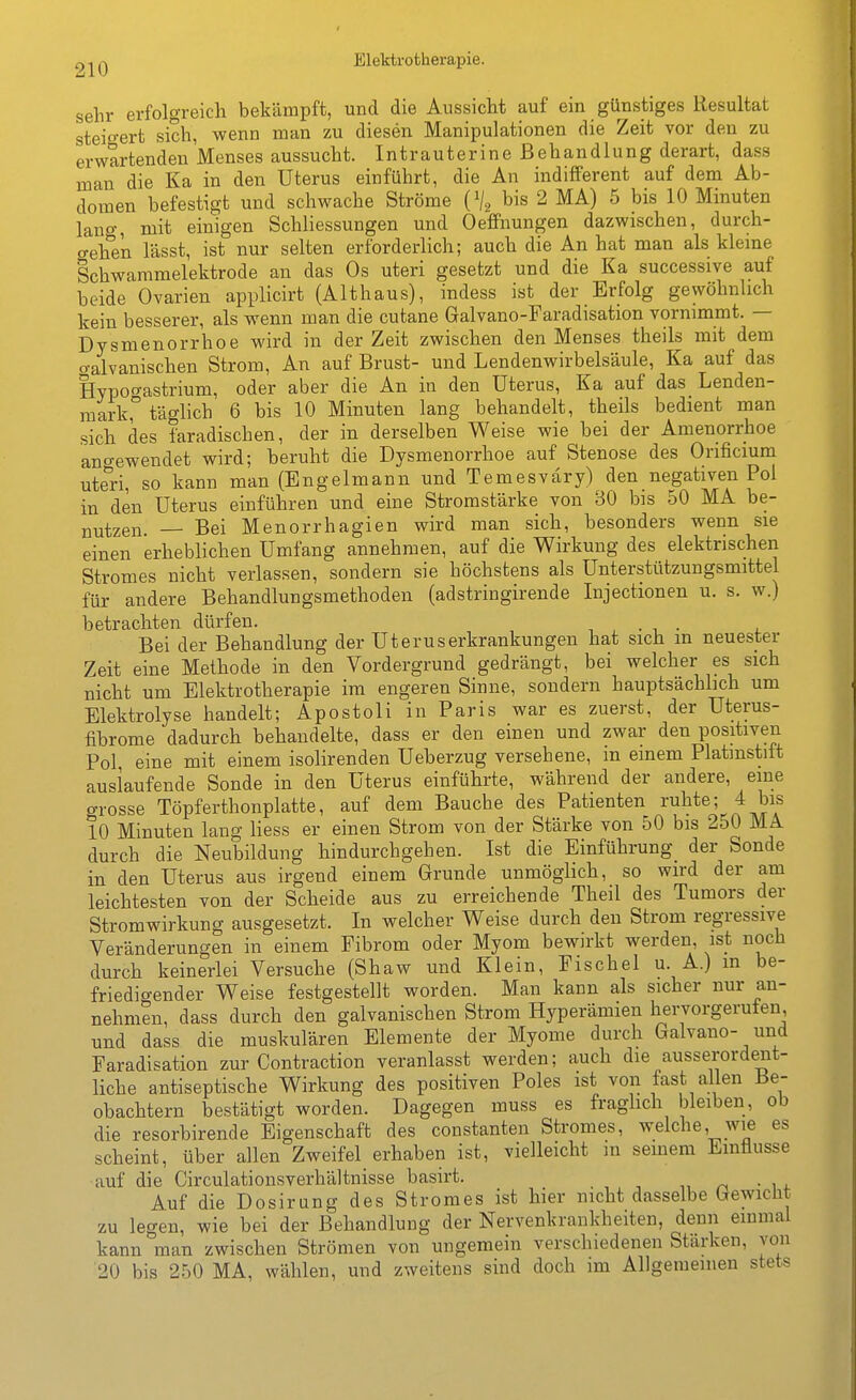 sehr erfolgreich bekämpft, und die Aussicht auf ein günstiges Resultat steigert sich, wenn man zu diesen Manipulationen die Zeit vor den zu erwartenden Menses aussucht. Intrauterine Behandlung derart, dass man die Ka in den Uterus einführt, die An indifferent auf dem Ab- domen befestigt und schwache Ströme {% bis 2 MA) 5 bis 10 Minuten lano-, mit einigen Schliessungen und Oeffnungen dazwischen, durch- gehen lässt, ist nur selten erforderlich; auch die An hat man als kleme Schwammelektrode an das Os uteri gesetzt und die Ka successive auf beide Ovarien applicirt (Althaus), indess ist der Erfolg gewöhnlich kein besserer, als wenn man die cutane Galvano-Faradisation vornimmt. — Dysmenorrhoe wird in der Zeit zwischen den Menses theils mit dem o-alvanischen Strom, An auf Brust- und Lendenwirbelsäule, Ka auf das Hypof^astrium, oder aber die An in den Uterus, Ka auf das Lenden- mark, täglich 6 bis 10 Minuten lang behandelt, theils bedient man sich des faradischen, der in derselben Weise wie bei der Amenorrhoe angewendet wird; beruht die Dysmenorrhoe auf Stenose des Orificium uteri, so kann man (Engelmann und Temesväry) den negativen Pol in den Uterus einführen und eine Stromstärke von 30 bis 50 MA be- nutzen. — Bei Menorrhagien wird man sich, besonders wenn sie einen erheblichen Umfang annehmen, auf die Wirkung des elektrischen Stromes nicht verlassen, sondern sie höchstens als Unterstützungsmittel für andere Behandlungsmethoden (adstringirende Injectionen u. s. w.) betrachten dürfen. . Bei der Behandlung der Uteruserkrankungen hat sich in neuester Zeit eine Methode in den Vordergrund gedrängt, bei welcher es sich nicht um Elektrotherapie im engeren Sinne, sondern hauptsächlich um Elektrolyse handelt; Apostoli in Paris war es zuerst, der Uterus- fibrome dadurch behandelte, dass er den einen und zwar den positiven Pol, eine mit einem isolirenden Ueberzug versehene, m einem Platmstift auslaufende Sonde in den Uterus einführte, während der andere, eine grosse Töpferthonplatte, auf dem Bauche des Patienten ruhte; 4 bis 10 Minuten lang Hess er einen Strom von der Stärke von 50 bis 250 MA. durch die Neubildung hindurchgehen. Ist die Einführung_ der Sonde in den Uterus aus irgend einem Grunde unmöglich, so wird der am leichtesten von der Scheide aus zu erreichende Theil des Tumors der Stromwirkung ausgesetzt. In welcher Weise durch den Strom regressive Veränderungen in einem Fibrom oder Myom bewirkt werden, ist noch durch keinerlei Versuche (Shaw und Klein, Fischel u. A.) in be- friedigender Weise festgestellt worden. Man kann als sicher nur an- nehmen, dass durch den galvanischen Strom Hyperämien hervorgerufen, und dass die muskulären Elemente der Myome durch Galvano- und Faradisation zur Contraction veranlasst werden; auch die ausserordent- liche antiseptische Wirkung des positiven Poles ist von fast allen Be- obachtern bestätigt worden. Dagegen muss es fraglich bleiben, ob die resorbirende Eigenschaft des constanten Stromes, welche, wie es scheint, über allen Zweifel erhaben ist, vielleicht in semem Emüusse auf die Circulationsverhältnisse basirt. i, n • w Auf die Dosirung des Stromes ist hier nicht dasselbe Gewicht zu legen, wie bei der Behandlung der Nervenkrankheiten, denn einmal kann man zwischen Strömen von ungemein verschiedenen Stärken, von 20 bis 250 MA, wählen, und zweitens sind doch im Allgemeinen stets