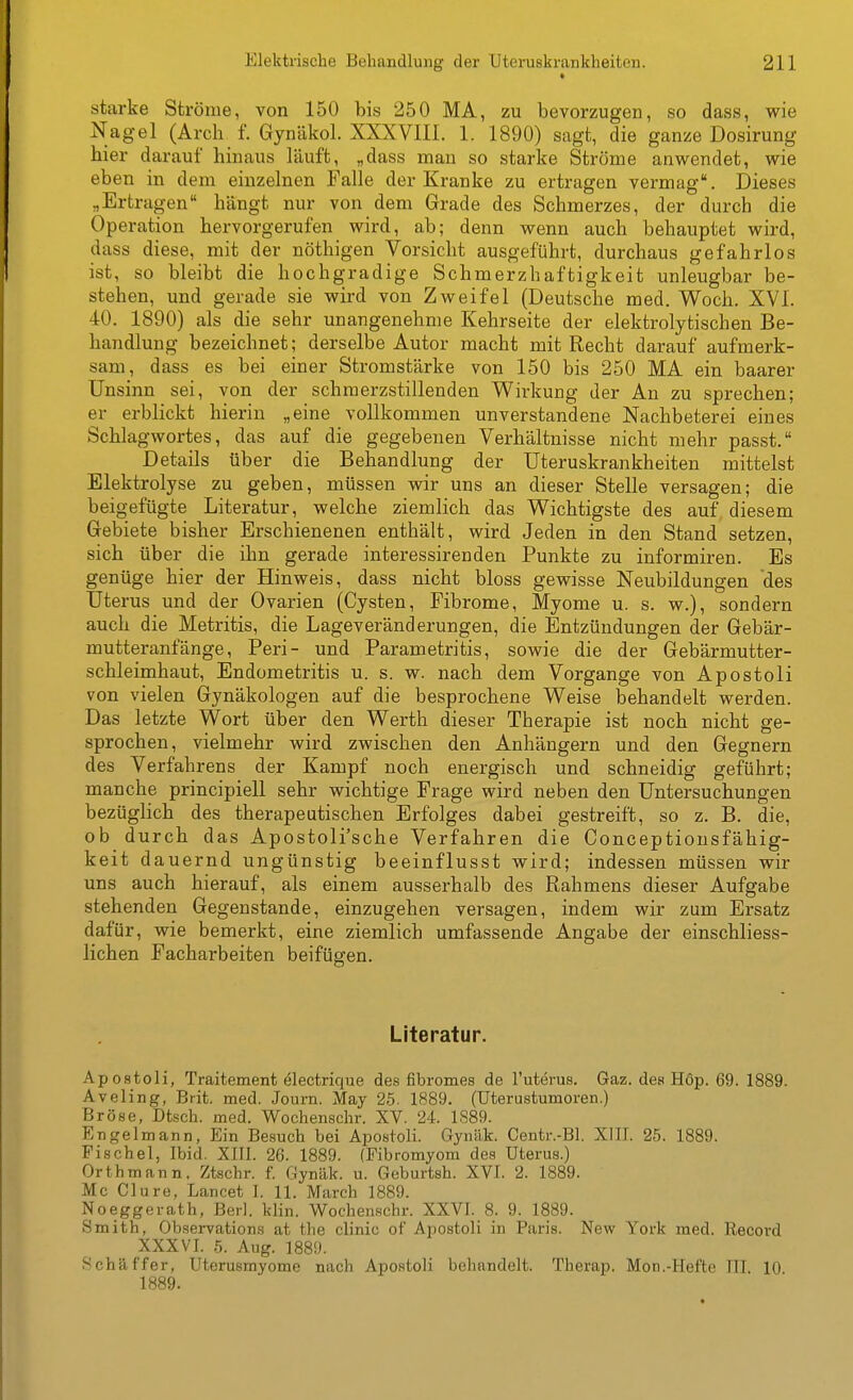 starke Ströme, von 150 bis 250 MA, zu bevorzugen, so dass, wie Nagel (Arch f. Gynäkol. XXXVm. 1. 1890) sagt, die ganze Dosirung hier darauf hinaus läuft, „dass mau so starke Ströme anwendet, wie eben in dem einzelnen Falle der Kranke zu ertragen vermag. Dieses „Ertragen hängt nur von dem Grade des Schmerzes, der durch die Operation hervorgerufen wird, ab; denn wenn auch behauptet wird, dass diese, mit der nöthigen Vorsicht ausgeführt, durchaus gefahrlos ist, so bleibt die hochgradige Schmerzhaftigkeit unleugbar be- stehen, und gerade sie wird von Zweifel (Deutsche med. Woch. XVI. 40. 1890) als die sehr unangenehme Kehrseite der elektrolytischen Be- handlung bezeichnet; derselbe Autor macht mit Recht darauf aufmerk- sam, dass es bei einer Stromstärke von 150 bis 250 MA ein baarer Unsinn sei, von der schmerzstillenden Wirkung der An zu sprechen; er erblickt hierin „eine vollkommen unverstandene Nachbeterei eines Schlagwortes, das auf die gegebenen Verhältnisse nicht mehr passt. Details über die Behandlung der Uteruskrankheiten mittelst Elektrolyse zu geben, müssen wir uns an dieser Stelle versagen; die beigefügte Literatur, welche ziemlich das Wichtigste des auf diesem Gebiete bisher Erschienenen enthält, wird Jeden in den Stand setzen, sich über die ihn gerade interessirenden Punkte zu informiren. Es genüge hier der Hinweis, dass nicht bloss gewisse Neubildungen des Uterus und der Ovarien (Cysten, Fibrome, Myome u. s. w.), sondern auch die Metritis, die Lageveränderungen, die Entzündungen der Gebär- mutteranfänge, Peri- und Parametritis, sowie die der Gebärmutter- schleimhaut, Endometritis u. s. w. nach dem Vorgange von Apostoli von vielen Gynäkologen auf die besprochene Weise behandelt werden. Das letzte Wort über den Werth dieser Therapie ist noch nicht ge- sprochen, vielmehr wird zwischen den Anhängern und den Gegnern des Verfahrens der Kampf noch energisch und schneidig geführt; manche principiell sehr wichtige Frage wird neben den Untersuchungen bezüglich des therapeutischen Erfolges dabei gestreift, so z. B. die, ob durch das Apostoli'sche Verfahren die Conceptiousfähig- keit dauernd ungünstig beeinflusst wird; indessen müssen wir uns auch hierauf, als einem ausserhalb des Rahmens dieser Aufgabe stehenden Gegenstande, einzugehen versagen, indem wir zum Ersatz dafür, wie bemerkt, eine ziemlich umfassende Angabe der einschliess- lichen Facharbeiten beifügen. Literatur. Apostoli, Traitement electrique des fibromes de l'utems. Gaz. des H6p. 69. 1889. Aveling, Brit. med. Journ. May 25. 1889. (üterustumoren.) Bröse, Dtsch. med. Wochenschr. XV. 24. 1S89. Engelmann, Ein Besuch bei Apostoli. Gyntlk. Centr.-Bl. XIIJ. 25. 1889. Fischel, Ibid. XIII. 26. 1889. (Fibromyom des Uterus.) Orthmann, Ztschr. f. Gynäk. u. Geburtsh. XVI. 2. 1889. Mc Clure, Lancet I. 11. March 1889. Noeggerath, Berl. klin. Wochen.schr. XXVI. 8. 9. 1889. Smith, Observations at the clinic of Apostoli in Paris. New York med. Record XXXVI. 5. Aug. 1889. iSchäffer, üterusmyome nach Apostoli behandelt. Therap. Mon.-Hefte III. 10 1889.