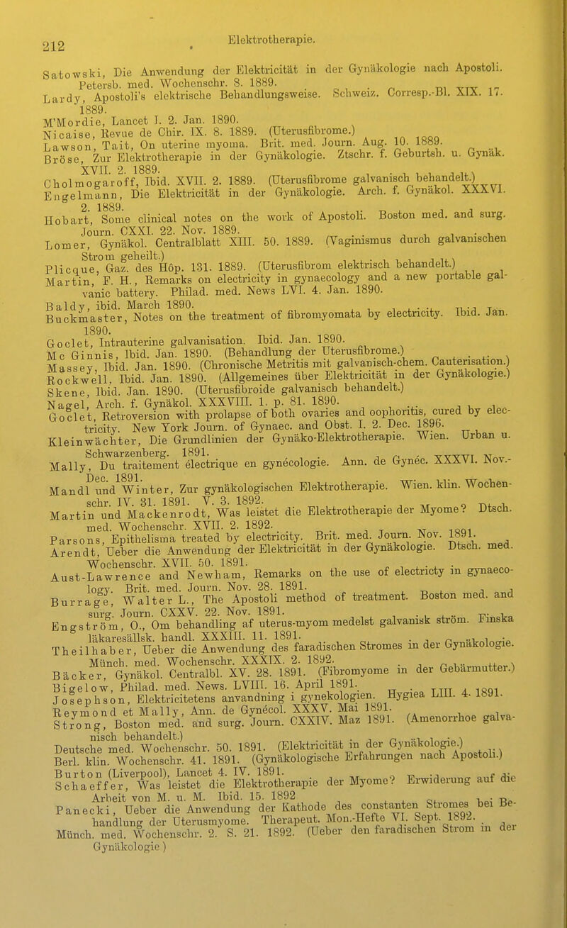Satowski, Die Anwendung der Elektricität in der Gynäkologie nach Apostoli. Petersb. med. Wochcnschr. 8. 1889. _ o , • n ni vty Lardy, Apostoli's elektrische Behandlungsweise. Schweiz. Corresp.-Bl. XIX. Ii. 1889. M'Mordie, Lancet I. 2. Jan. 1890. Nicaise, Revue de Chir. IX. 8. 1889. (Uterusfibi-ome.) Lawson, Tait, On uterine myoma. Bnt. naed. Journ. Aug. 10- 1»89- Bröse Zur Elektrotherapie in der Gynäkologie. Ztschr. f. Geburtsh. u. Gynak. XVII. 2. 1889. , . , u v- Cholmogaroff, Ibid. XVII. 2. 1889. (üterusabrome gflvanisch behandelt.) Engelmann, Die Elektricität in der Gynäkologie. Ai-ch. f. Gynakol. XXXVl. 2 1889 Hobart Some clinical notes on the work of ApostoH. Boston med. and surg. Journ. CXXI. 22. Nov. 1889. . . ^ i • -u Lomer, Gynäkol. Centraiblatt XIII. 50. 1889. (Vagimsmus durch galvanischen Strom geheilt.) , , ^ • , i. t. j li. \ Plicque, Gaz. des Hop. 131. 1889. (üterusfibrom elektrisch behandelt.) Martin, F. H., Remarks on electricity in gynaecology and a new portable gal- vanic battery. Philad. med. News LVI. 4. Jan. 1890. Baldy, ibid. March 1890. , , tu-j t Buckmaster, Notes on the treatment of fibromyomata by electricity. Ibid. Jan. Goclet, Intrauterine galvanisation. Ibid. Jan. 1890. Mc Ginnis, Ibid. Jan. 1890. (Behandlung der Uterusfibrome.) „ , . ,. , Massev Ibid. Jan. 1890. (Chronische Metritis mit galvanisch-chem. Cauterisation.) Rockwell. Ibid. Jan. 1890. (Allgemeines über Elektricität in der Gynäkologie.) Skene Ibid. Jan. 1890. (Uterusfibroide galvanisch behandelt.) Nagel, Arch. f. Gynäkol. XXXVIH. 1, p. 81. 1890. Goclet, Retroversion with prolapse of both ovaries and Oophoritis cured by elec- tricity. New York Journ. of Gynaec. and Obst. I. 2. Dec. 1895. Kleinwächter, Die Grundlinien der Gynäko-Elektrotherapie. Wien. Urban u. Schwarzenberg. 1891. , , . . n ' w-stttt -NT^-n- Mally, Du traitement electrique en gynecologie. Ann. de Gynec. XXXV1. P^ov.- Mandf und^wVnter, Zur gynäkologischen Elektrotherapie. Wien. klin. Wochen- Martin ^und^MfJke^f/o dt,'Was leistet die Elektrotherapie der Myome? Dtsch. med. Wochenschr. XVH. 2. 1892. xt i«qi Parsons, Epithelisma treated by electricity. Bnt. med Journ Nov. 1891 Arendt Ueber die Anwendung der Elektricität m der Gynäkologie. Dtsch. med. Wochenschr. XVH. 50. 1891. , ^ i . • . • Aust-Lawrence and Newham, Remarks on the use of electncty m gynaeco- losY. Brit. med. Journ. Nov. 28. 1891. , -r, i. j .i Burrage Walter L., The Apostoli method of treatment. Boston med. and surg. Journ. CXXV. 22. Nov. 1891. • , i?;„„Vn Engström, 0., Om behandling af uterus-myom medelst galvanisk ström. J<mska läkaresäUsk. handl. XXXIIl. 11. 1891. ^. ^ . p,„«Volocrip Theilhaber, Ueber die Anwendung des faradischen Stromes m der Gynäkologie. Münch, med. Wochenschr. XXXIX. 2. 1892. n t- ™ 4.4.««\ Bäcker Gynäkol. Centralbl. XV. 28. 1891. (Fibromyome m der Gebarmutter.) Bigelow, Philad. med. News. LVHl. 16. April 1891. Joiephson, Elektricitetens anvandning i gynekologien Hygiea LIU. 4. 1891. Revniond et Mally, Ann. de Gynecol. XXXV. Mai 1891. ttr^o^g Boston med! and surg. Journ. CXXIV. Maz 1891. (Amenorrhoe galva- nisch behandelt.) ... , n ■■^ i Deutsche med. Wochenschr. 50. 1891. (Elektricität in der . . Berl. klin. Wochenschr. 41. 1891. (Gynäkologische Erfahrungen nach Apostoh.) Burton (Liverpool), Lancet 4. IV. 1891. . „ „„^ j;„ Schaeffer, Was leistet die Elektrotherapie der Myome? Erwiderung auf die Arbeit von M. u. M. Ibid. 15. 1892 ^ . i.„; Panecki, Ueber die Anwendung der Kathode des constanten Stromes bei Be- handlung der Uterusmyome. Therapeut. Mon.-Hefte VI. Sept. 1892. Münch, med. Wochenschr. 2. S. 21. 1892. (Ueber den faradischen Strom m dei Gynäkologie)