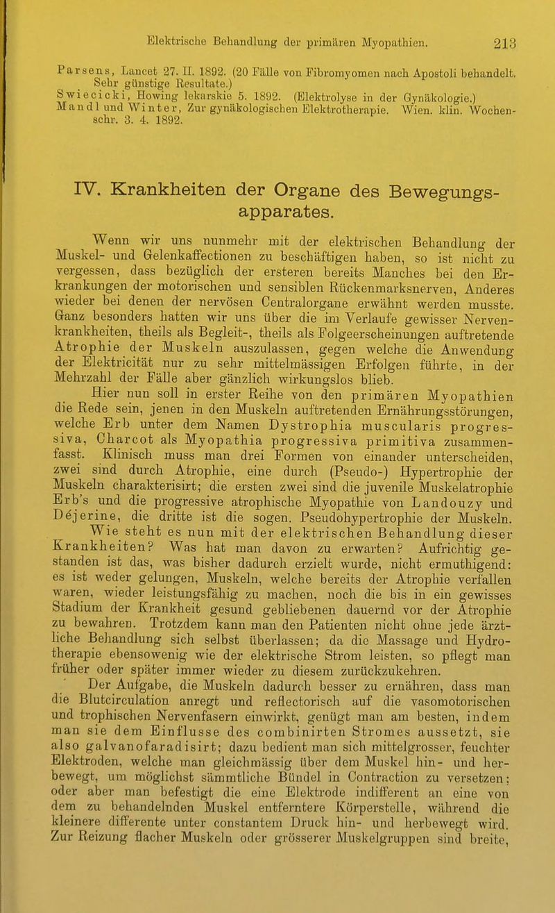 Parsens, Lancet 27. II. 1892. (20 Fälle von Fibromyomen nach Apostoli behandelt. Sehr günstige Resultate.) Swiecicki, Howing lekarskie 5. 1892. (Elektrolyse in der Gynäkologie.) Mandl und Winter, Zur gynäkologischen Elektrotherapie. Wien. klin. Wochen- schr. 3. 4. 1892. rV. Krankheiten der Organe des Bewegungs- apparates. Wenn wir uns nunmehr mit der elektrischen Behandlung der Muskel- und Gelenkaffectionen zu beschäftigen haben, so ist nicht zu vergessen, dass bezüglich der erstereu bereits Manches bei den Er- krankungen der motorischen und sensiblen Rückenmarksnerven, Anderes wieder bei denen der nervösen Centraiorgane erwähnt werden musste. Ganz besonders hatten wir uns über die im Verlaufe gewisser Nerven- krankheiten, theils als Begleit-, theils als Folgeerscheinungen auftretende Atrophie der Muskeln auszulassen, gegen welche die Anwendung der Elektricität nur zu sehr mittelmässigen Erfolgen führte, in der Mehrzahl der Fälle aber gänzlich wirkungslos blieb. Hier nun soll in erster Reihe von den primären Myopathien die Rede sein, jenen in den Muskeln auftretenden Ernährungsstörungen, welche Erb unter dem Namen Dystrophia muscularis progres- siva, Charcot als Myopathia progressiva primitiva zusammen- fasst. Klinisch muss man drei Formen von einander unterscheiden, zwei smd durch Atrophie, eine durch (Pseudo-) Hypertrophie der Muskeln charakterisirt; die ersten zwei sind die juvenile Muskelatrophie Erb's und die progressive atrophische Myopathie von Landouzy und Dejerine, die dritte ist die sogen. Pseudohypertrophie der Muskeln. Wie steht es nun mit der elektrischen Behandlung dieser Krankheiten? Was hat man davon zu erwarten? Aufrichtig ge- standen ist das, was bisher dadurch erzielt wurde, nicht ermuthigend: es ist weder gelungen, Muskeln, welche bereits der Atrophie verfallen waren, wieder leistungsfähig zu machen, noch die bis in ein gewisses Stadium der Krankheit gesund gebliebenen dauernd vor der Atrophie zu bewahren. Trotzdem kann man den Patienten nicht ohne jede ärzt- liche Behandlung sich selbst überlassen; da die Massage und Hydro- therapie ebensowenig wie der elektrische Strom leisten, so pflegt man früher oder später immer wieder zu diesem zurückzukehren. Der Aufgabe, die Muskeln dadurch besser zu ernähren, dass man die Blutcirculation anregt und reflectorisch auf die vasomotorischen und trophischen Nervenfasern einwirkt, genügt man am besten, indem man sie dem Einflüsse des combinirten Stromes aussetzt, sie also galvanofaradisirt; dazu bedient man sich mittelgrosser, feuchter Elektroden, welche man gleichmässig über dem Muskel hin- und her- bewegt, um möglichst sämmtliche Bündel in Contraction zu versetzen; oder aber man befestigt die eine Elektrode indilFerent an eine von denri zu behandelnden Muskel entferntere Körperstelle, während die kleinere diflFerente unter constantem Druck hin- und herbewegt wird. Zur Reizung flacher Muskeln oder grösserer Muskelgruppen sind breite,