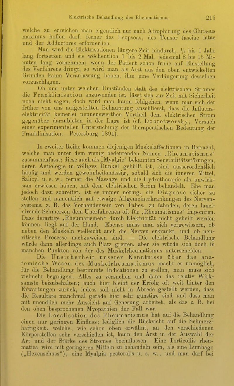 welche zu erreichen man eigentlich nur nach Atrophirung des Glutaeus raaximus hoffen darf, ferner des Ileopsoas, des Tensor fasciae latae und der Adductores erforderlich. Man wird die Elektrisationen längere Zeit hindurch, ^2 bis 1 Jahr lang fortsetzen und sie wöchentlich 1 bis 2 Mal, jedesmal 8 bis 15 Mi- nuten lang vornehmen; wenn der Patient schon frühe auf Einstellung des Verfahrens dringt, so wird man als Arzt aus den oben entwickelten Gründen kaum Veranlassung haben, ihm eine Verlängerung desselben vorzuschlagen. Ob und unter welchen Umständen statt des elektrischen Stromes die Franklinisation anzuwenden ist, lässt sich zur Zeit mit ^Sicherheit noch nicht sagen, doch wird man kaum fehlgehen, wenn man sich der früher von uns aufgestellten Behauptung anschhesst, dass die Influenz- elektricität keinerlei nennenswertheu Vortheil dem elektrischen Strom gegenüber darzubieten in der Lage ist (cf. Dobrotworsky, Versuch einer experimentellen Untersuchung der therapeutischen Bedeutung der Franklinisation. Petersburg 1891). In zweiter Reihe kommen diejenigen Muskelaffectionen in Betracht, welche man unter dem wenig bedeutenden Namen „Rheumatismus zusammenfasst; diese auch als „Myalgie bekannten Sensibilitätsstörungen, deren Aetiologie in völliges Dunkel gehüllt ist, sind ausserordentlich häufig und werden gewohnheitsmässig, sobald sich die inneren Mittel, Salicyl u. s. w., ferner die Massage und die Hydrotherapie als unwirk- sam erwiesen haben, mit dem elektrischen Strom behandelt. Ehe man jedoch dazu schreitet, ist es immer nöthig, die Diagnose sicher zu stellen und namentlich auf etwaige Allgemeinerkrankungen des Nerven- systems, z. B. das Vorhandensein von Tabes, zu fahnden, deren lanci- nirende Schmerzen dem Unerfahrenen oft für „Rheumatismus imponiren. Dass derartige „Rheumatismen durch Elektricität nicht geheilt werden können, liegt auf der Hand. Ebenso muss man sich vergewissern, ob neben den Muskeln vielleicht auch die Nerven erkrankt, und ob neu- ritische Processe nachzuweisen sind. — Die elektrische Behandlung würde dann allerdings auch Platz greifen, aber sie würde sich doch in manchen Punkten von der des Muskelrheumatismus unterscheiden. Die Unsicherheit unserer Kenntnisse über das ana- tomische Wesen des Muskelrheumatismus macht es unmöglich, für die Behandlung bestimmte Indicationen zu stellen, man muss sich vielmehr begnügen. Alles zu versuchen und dann das relativ Wirk- samste beizubehalten; auch hier bleibt der Erfolg oft weit hinter den Erwartungen zurück, indess soll nicht in Abrede gestellt werden, dass die Resultate manchmal gerade hier sehr günstige sind und dass man mit unendlich mehr Aussicht auf Genesung arbeitet, als das z. B. bei den oben besprochenen Myopathien der Fall war. Die Localisation des Rheumatismus hat auf die Behandlung einen nur geringen Einfluss; lediglich die Rücksicht auf die Schmerz- haftigkeit, welche, wie schon oben erwähnt, an den verschiedenen Körperstellen sehr verschieden ist, kann den Arzt in der Auswahl der Art und der Stärke des Stromes beeinflussen. Eine Torticollis rheu- matica wird mit geringeren Mitteln zu behandeln sein, als eine Lumbago („Hexenschuss), eine Myalgia pectoralis u. s. w., und man darf bei