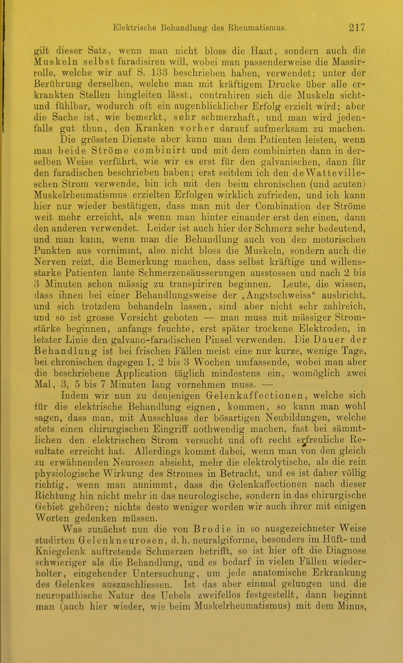 gilt dieser Satz, wenn man nicht bloss die Haut, sondern auch die Muskeln selbst faradisiren will, wobei man passenderweise die Massir- rolle, welche wir auf S. 133 beschrieben haben, verwendet; unter der Berührung derselben, welche man mit kräftigem Drucke über alle er- krankten Stellen hingleiten lässt, contrahiren sich die Muskeln sicht- und fühlbar, wodurch oft ein augenblicklicher Erfolg erzielt wird; aber die Sache ist, wie bemerkt, sehr schmerzhaft, und man wird jeden- falls gut thun, den Kranken vorher darauf aufmerksam zu machen. Die grössten Dienste aber kann man dem Patienten leisten, wenn man beide Ströme combinirt und mit dem conibinirten dann in der- selben Weise verfährt, wie wir es erst für den galvanischen, dann für den faradischen beschrieben haben; erst seitdem ich den de Watteville- schen Strom verwende, bin ich mit den beim chronischen (und acuten) Muskelrheumatismus erzielten Erfolgen wirklich zufrieden, und ich kann hier nur wieder bestätigen, dass man mit der Combination der Ströme weit mehr erreicht, als wenn man hinter einander erst den einen, dann den anderen verwendet. Leider ist auch hier der Schmerz sehr bedeutend, und man kann, wenn man die Behandlung auch von den motorischen Punkten aus vornimmt, also nicht bloss die Muskeln, sondern auch die Nerven reizt, die Bemerkung machen, dass selbst kräftige und willens- starke Patienten laute Schmerzensäusserungen ausstossen und nach 2 bis 3 Minuten schon massig zu transpiriren beginnen. Leute, die wissen, dass ihnen bei einer Behandlungsweise der „Angstschweiss ausbricht, und sich trotzdem behandeln lassen, sind aber nicht sehr zahlreich, und so ist grosse Vorsicht geboten — man muss mit massiger Strom- stärke beginnen, anfangs feuchte, erst später trockene Elektroden, in letzter Linie den galvano-faradischen Pinsel verwenden. Die Dauer der Behandlung ist bei frischen Fällen meist eine nur kurze, wenige Tage, bei chronischen dagegen 1, 2 bis 3 Wochen umfassende, wobei man aber die beschriebene Application täglich mindestens ein, womöglich zwei Mal, 3, 5 bis 7 Minuten lang vornehmen muss. — Indem wir nun zu denjenigen Gelenkaffectionen, welche sich für die elektrische Behandlung eignen, kommen, so kann man wohl sagen, dass man, mit Ausschluss der bösartigen Neubildungen, welche stets einen chirurgischen Eingriff nothwendig machen, fast bei sämmt- lichen den elektrischen Strom versucht und oft recht erfreuliche Re- sultate erreicht hat. Allerdings kommt dabei, wenn man von den gleich zu erwähnenden Neurosen absieht, mehr die elektrolytische, als die rein physiologische Wirkung des Stromes in Betracht, und es ist daher völlig richtig, wenn man annimmt, dass die Gelenkaffectionen nach dieser Richtung hin nicht mehr in das neurologische, sondern in das chirurgische Gebiet gehören; nichts desto weniger werden wir auch ihrer mit einigen Worten gedenken müssen. Was zunächst nun die von Brodie in so ausgezeichneter Weise studirten Gelenkneurosen, d.h. neuralgiforme, besonders im Hüft-und Kniegelenk auftretende Schmerzen betrifft, so ist hier oft die Diagnose schwieriger als die Behandlung, und es bedarf in vielen Fällen wieder- holter, eingehender Untersuchung, um jede anatomische Erkrankung des Gelenkes auszuschliessen. Ist das aber einmal gelungen und die neuropathische Natur des Uebels zweifellos festgestellt, dann beginnt man (auch hier wieder, wie beim Muskelrheumatismus) mit dem Minus,