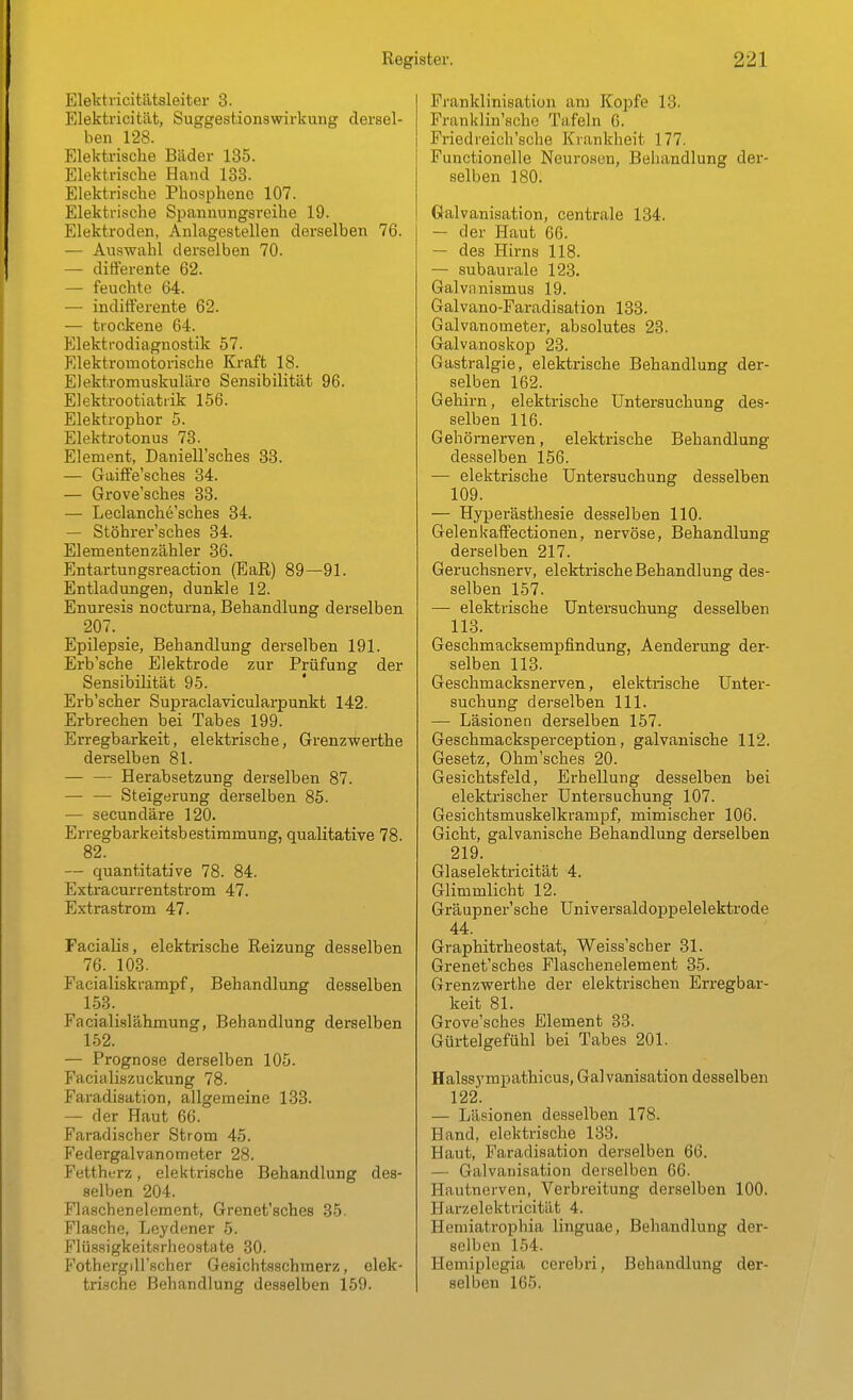 Elektricitätsleiter 3. Elektricitiit, SuggestionsWirkung dersel- ben 128. Elektrische Bäder 135. Elektrische Hand 133. Elektrische Phosphene 107. Elektrische Spannungsreihe 19. Elektroden, Anlagestellen derselben 76. — Auswahl derselben 70. — differente 62. — feuchte 64. — indifferente 62. — trockene 64. Elekti-odiagnostik 57. Elektromotorische Kraft 18. Elektromuskuläre Sensibilität 96. Elektrootiatrik 156. Elektrophor 5. Elektrotonus 73. Element, Daniell'sches 33. — GaifFe'sches 34. — Grove'sches 33. — Leclanche'sches 34. — Stöhrer'sches 34. Elementenzähler 36. Entartungsreaction (EaR) 89—91. Entladungen, dunkle 12. Enuresis nocturna, Behandlung derselben 207. _ Epilepsie, Behandlung derselben 191. Erb'sche Elektrode zur Prüfung der Sensibilität 95. Erb'scher Supraclavicularpunkt 142. Erbrechen bei Tabes 199. Erregbarkeit, elektrische, Grenzwerthe derselben 81. Herabsetzung derselben 87. — — Steigerung derselben 85. — secundäre 120. Erregbarkeitsbestiramung, qualitative 78. 82. — quantitative 78. 84. Extracurrentstrom 47. Extrastrom 47. Facialis, elektrische Reizung desselben 76. 103. Facialiskrampf, Behandlung desselben 153. Facialislähmung, Behandlung derselben 152. — Prognose derselben 105. Facialiszuckung 78. Faradisation, allgemeine 133. — der Haut 66. Faradischer Strom 45. Federgalvanometer 28. Fettherz, elektrische Behandlung des- selben 204. Flaschenelement, Grenet'sches 35. Flasche, Leydener 5. Flüssigkeitsrheostate 30. FothergiU'scher Gesichtsschmerz, elek- trische Behandlung desselben 159. Franklinisation am Kopfe 13. Franklin'sche Tafeln 6. Friedreich'sche Krankheit 177. Functionelle Neurosen, Behandlung der- selben 180. Galvanisation, centrale 134. — der Haut 66. — des Hirns 118. — subaurale 123. Galviinismus 19. Galvano-Faradisation 133. Galvanometer, absolutes 23. Galvanoskop 23. Gastralgie, elektrische Behandlung der- selben 162. Gehirn, elektrische Untersuchung des- selben 116. Gehörnerven, elektrische Behandlung de.sselben 156. — elektrische Untersuchung desselben 109. — Hyperästhesie desselben 110. Gelenkaffectionen, nervöse, Behandlung derselben 217. Geruchsnerv, elektrische Behandlung des- selben 157. — elektrische Untersuchung desselben 113. Geschmacksempfindung, Aenderung der- selben 113. Geschmacksnerven, elektrische Unter- suchung derselben III. — Läsionen derselben 157. Geschmacksperception, galvanische 112. Gesetz, Ohm'sches 20. Gesichtsfeld, Erhellung desselben bei elektrischer Untersuchung 107. Gesichtsmuskelkrampf, mimischer 106. Gicht, galvanische Behandlung derselben 219. Glaselektricität 4. Glimmlicht 12. Gräupner'sche Universaldoppelelektrode 44. Graphitrheostat, Weiss'scher 31. Grenet'sches Flaschenelement 35. Grenzwerthe der elektrischen Erregbar- keit 81. Grove'sches Element 33. Gürtelgefühl bei Tabes 201. Halssympathicus, Galvanisation desselben 122. — Läsionen desselben 178. Hand, elektrische 133. Haut, Faradisation derselben 66. — Galvanisation derselben 66. Hautnerven, Verbreitung derselben 100. Harzelektricität 4. Hemiatrophia linguae, Behandlung der- selben 154. Hemiplegia cerebri, Behandlung der- selben 165.