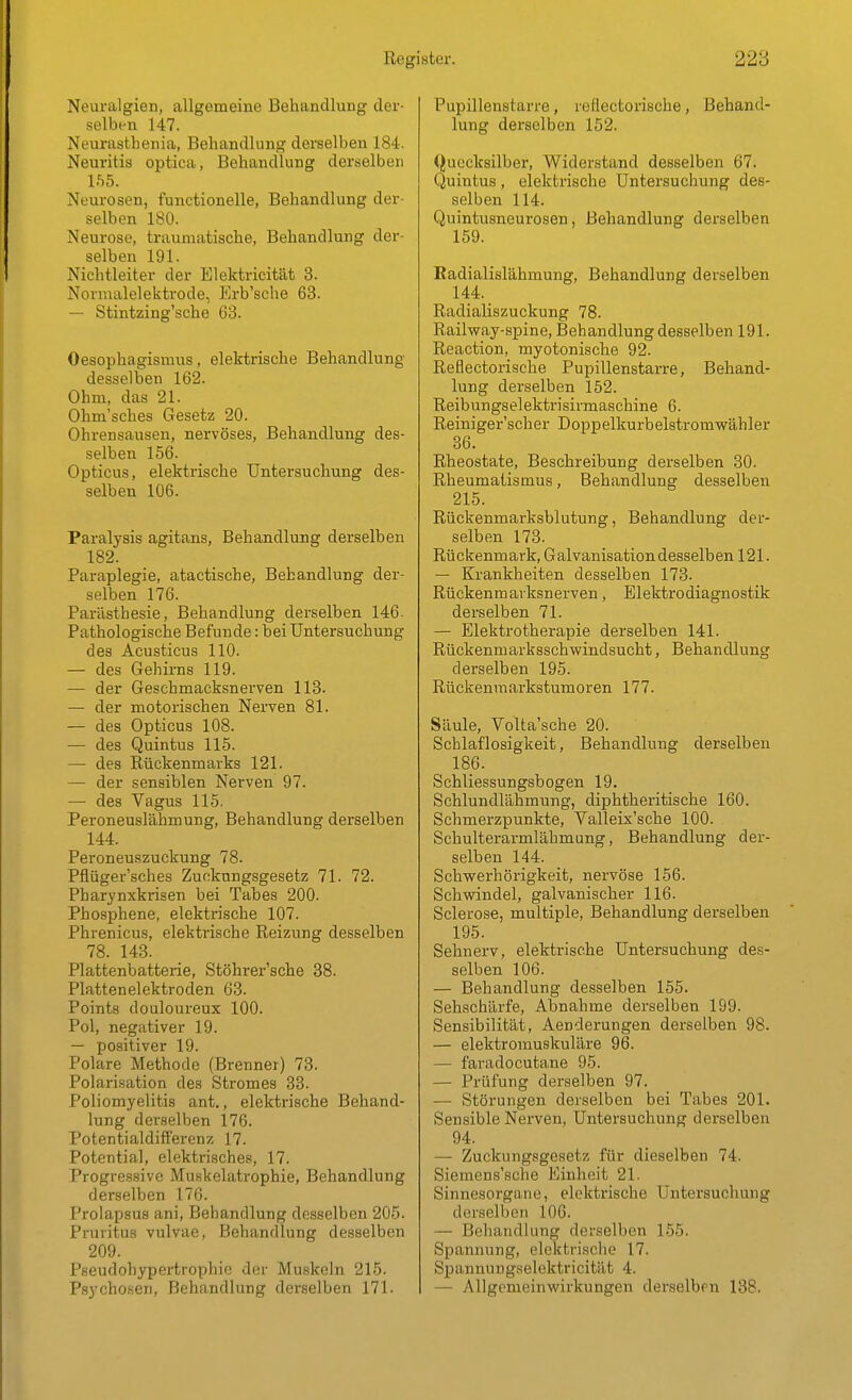 Neuralgien, allgemeine Behandlung der- selben 147. Neurasthenia, Behandlung derselben 184. Neuritis optica, Behandlung derselben Ihb. Neurosen, functionelle, Behandlung der- selben 180. Neurose, traumatische, Behandlung der- selben 191. Nichtleiter der Elektricität 3. Nornialelektrode, Erb'sche 63. — Stintzing'sche 03. Oesophagismus, elektrische Behandlung desselben 162. Ohm, das 21. Ohm'sches Gesetz 20. Ohrensausen, nervöses, Behandlung des- selben 156. Opticus, elektrische Untersuchung des- selben 106. Paralysis agitans, Behandlung derselben 182. Paraplegie, atactische, Behandlung der- selben 176. Parästbesie, Behandlung derselben 146. Pathologische Befunde: bei Untersuchung des Acusticus 110. — des Gehirns 119. — der Geschmacksnerven 113. — der motorischen Nerven 81. — des Opticus 108. — des Quintus 115. — des Rückenmarks 121. — der sensiblen Nerven 97. — des Vagus 115. Peroneuslähmung, Behandlung derselben 144. Peroneuszuckung 78. Pflüger'sches Zuckungsgesetz 71. 72. Pharynxkrisen bei Tabes 200. Phosphene, elektrische 107. Phrenicus, elektrische Reizung desselben 78. 143. Plattenbatterie, Stöhrer'sche 88. Plattenelektroden 63. Points douloureux 100. Pol, negativer 19. — positiver 19. Polare Methode (Brenner) 73. Polarisation des Stromes 33. Poliomyelitis ant., elektrische Behand- lung derselben 176. Potentialdiffercnz 17. Potential, elektrisches, 17. Progressive Muskelatrophie, Behandlung derselben 176. Prolapsua ani, Behandlung desselben 205. Pruritus vulvae, Behandlung desselben 209. Pseudohypertrophie der Muskeln 215. Psychosen, Behandlung derselben 171. Pupillenstarre, reflectorische, Behand- lung derselben 152. Quecksilber, Widerstand desselben 67. Quintus , elektrische Untersuchung des- selben 114. Quintusneurosen, Behandlung derselben 159. Badialislähmung, Behandlung derselben 144. _ Radialiszuckung 78. Railway-spine, Behandlung desselben 191. Reaction, myotonische 92. Reflectorische Pupillenstarre, Behand- lung derselben 152. Reibungselektrisirmaschine 6. Reiniger'scher Doppelkurbelstromwähler 86. Rheostate, Beschreibung derselben 30. Rheumatismus, Behandlung desselben 215. Rückenmarksblutung, Behandlung der- selben 173. Rückenmark, Galvanisation desselben 121. — Krankheiten desselben 173. Rückenmavksnerven, Elektrodiagnostik derselben 71. — Elektrotherapie derselben 141. Rückenmarksschwindsucht, Behandlung derselben 195. Rückenraarkstumoren 177. Säule, Volta'sche 20. Schlaflosigkeit, Behandlung derselben 186. Schliessungsbogen 19. Schlundlähmung, diphtheritische 160. Schmerzpunkte, Valleix'sche 100. Schulterarmlähmung, Behandlung der- selben 144. Schwerhörigkeit, nervöse 156. Schvsdndel, galvanischer 116. Sclerose, multiple, Behandlung derselben 195. Sehnerv, elektrische Untersuchung des- selben 106. — Behandlung desselben 155. Sehschärfe, Abnahme derselben 199. Sensibilität, Aenderungen derselben 98. — elektromuskuläre 96. — faradocutane 95. — Prüfung derselben 97. — Störungen derselben bei Tabes 201. Sensible Nerven, Untersuchung derselben 94. — Zuckungsgesetz für dieselben 74. Siemens'sche Einheit 21. Sinnesorgane, elektrische Untersuchung derselben 106. — Behandlung derselben 155. Spannung, elektrische 17. Spannungselcktricität 4. — Allgcmeinwirkungen derselben 138.