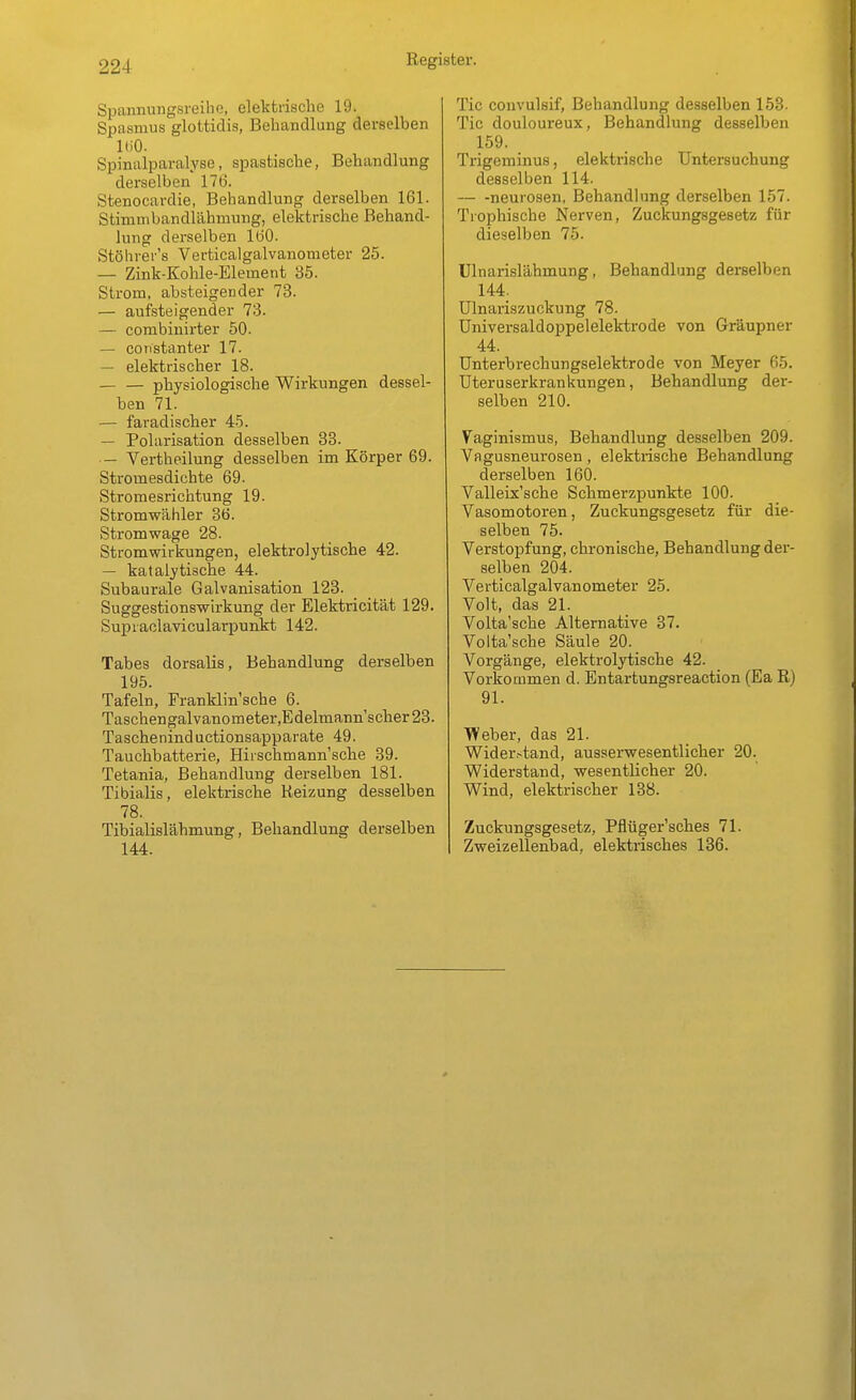 Spannungsreihe, elektrische 19. Spasmus glottidis, Behandlung derselben ItiO. Spinalparalyse, spastische, Behandlung derselben 176. Stenocardie, Behandlung derselben 161. Stinimbandlähmung, elektrische Behand- lung derselben 160. Stöhrer's Verticalgalvanonieter 25. — Zink-Kohle-Element 35. Strom, absteigender 73. — aufsteigender 73. — combinirter 50. — constanter 17. — elektrischer 18. — — physiologische Wirkungen dessel- ben 71. — faradischer 45. — Polarisation desselben 33. — Vertheilung desselben im Körper 69. Stromesdichte 69. Stromesrichtung 19. Stromwähler 36. Stromwage 28. Stromwirkungen, elektrolytische 42. — katalytische 44. Subaurale Galvanisation 123. Suggestionswirkung der Elektricität 129. Supraclavicularpunkt 142. Tabes dorsalis, Behandlung derselben 195 Tafeln, Franklin'sche 6. Taschengalvanometer,Edelmann'scher23. Tascheninductionsapparate 49. Tauchbatterie, Hirschmann'sche 39. Tetania, Behandlung derselben 181. Tibialis, elektrische Reizung desselben 78. Tibialislähmung, Behandlung derselben 144. Tic convulsif, Behandlung desselben 153- Tic douloureux, Behandlung desselben 159. Trigeminus, elektrische Untersuchung desselben 114. — -neurosen, Behandlung derselben 157. Trophische Nerven, Zuckungsgesetz für dieselben 75. Ulnarislähmung, Behandlung derselben 144. Ulnariszuckung 78. Universaldoppelelektrode von Gräupner 44. Unterbrechungselektrode von Meyer 65. üteruserkrankungen, Behandlung der- selben 210. Vaginismus, Behandlung desselben 209. Vagusneurosen, elektrische Behandlung derselben 160. Valleix'sche Schmerzpunkte 100. Vasomotoren, Zuckungsgesetz für die- selben 75. Verstopfung, chronische, Behandlung der- selben 204. Verticalgalvanometer 25. Volt, das 21. Volta'sche Alternative 37. Volta'sche Säule 20. Vorgänge, elektrolytische 42. Vorkommen d. Entartungsreaction (Ea R) 91. Weber, das 21. Wider.-tand, ausserwesentlicher 20. Widerstand, wesentlicher 20. Wind, elektrischer 138. Zuckungsgesetz, Pflüger'sches 71. Zweizellenbad, elektrisches 136.
