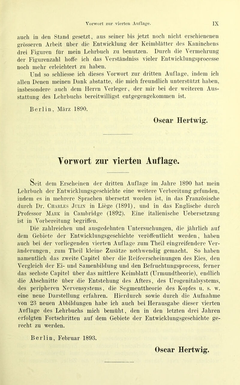 auch in den Stand gesetzt, aus seiner bis jetzt noch nicht erschienenen grösseren Arbeit über die Entwicklung der Keimblätter des Kaninchens drei Figuren für mein Lehrbuch zu benutzen. Durch die Vermehrung der Figurenzahl hoffe ich das Verständniss vieler Entwicklungsprocesse noch mehr erleichtert zu haben. Und so schliesse ich dieses Vorwort zur dritten Auflage, indem ich allen Denen meinen Dank abstatte, die mich freundlich unterstützt haben, insbesondere auch dem Herrn Verleger, der mir bei der weiteren Aus- stattung des Lehrbuchs bereitwilligst entgegengekommen ist. Berlin, März 1890. Oscar Hertwig. Vorwort zur vierten Auflage. Seit dem Erscheinen der dritten Auflage im Jahre 1890 hat mein Lehrbuch der Entwicklungsgeschichte eine weitere Verbreitung gefunden, indem es in mehrere Sprachen übersetzt worden ist, in das Französische durch Dr. Charles Julin in Liege (1891), und in das Englische durch Professor Mark in Cambridge (1892). Eine italienische Uebersetzung ist in Vorbereitung begriffen. Die zahlreichen und ausgedehnten Untersuchungen, die jährlich auf dem Gebiete der Entwicklungsgeschichte veröffentlicht werden, haben auch bei der vorliegenden vierten Auflage zum Theil eingreifendere Ver- änderungen, zum Theil kleine Zusätze nothwendig gemacht. So haben namentlich das zweite Capitel über die Reifeerscheinungen des Eies, den Vergleich der Ei- und Samenbildung und den Befruchtungsprocess, ferner das sechste Capitel über das mittlere Keimblatt (Urmundtheorie), endlich die Abschnitte über die Entstehung des Afters, des Urogenitalsystems, des peripheren Nervensystems, die Segmenttheorie des Kopfes u. s. w. eine neue Darstellung erfahren. Hierdurch sowie durch die Aufnahme von 23 neuen Abbildungen habe ich auch bei Herausgabe dieser vierten Auflage des Lehrbuchs mich bemüht, den in den letzten drei Jahren erfolgten Fortschritten auf dem Gebiete der Entwicklungsgeschichte ge- recht zu werden. Berlin, Februar 1893.