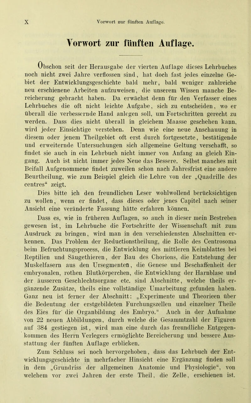 Vorwort zur fünften Auflage. Obschon seit der Herausgabe der vierten Auflage dieses Lehrbuches noch nicht zwei Jahre verflossen sind, hat doch fast jedes einzelne Ge- biet der Entwicklungsgeschichte bald mehr, bald weniger zahlreiche neu erschienene Arbeiten aufzuweisen, die unserem Wissen manche Be- reicherung gebracht haben. Da erwächst denn für den Verfasser eines Lehrbuches die oft nicht leichte Aufgabe, sich zu entscheiden, wo er überall die verbessernde Hand anlegen soll, um Fortschritten gerecht zu werden. Dass dies nicht überall in gleichem Maasse geschehen kann, wird jeder Einsichtige verstehen. Denn wie eine neue Anschauung in diesem oder jenem Theilgebiet oft erst durch fortgesetzte, bestätigende und erweiternde Untersuchungen sich allgemeine Geltung verschafft, so findet sie auch in ein Lehrbuch nicht immer von Anfang an gleich Ein- gang. Auch ist nicht immer jedes Neue das Bessere. Selbst manches mit Beifall Aufgenommene findet zuweilen schon nach Jahresfrist eine andere Beurtheilung, wie zum Beispiel gleich die Lehre von der „Quadrille des centres“ zeigt. Dies bitte ich den freundlichen Leser wohlwollend berücksichtigen zu wollen, wenn er findet, dass dieses oder jenes Capitel nach seiner Ansicht eine veränderte Fassung hätte erfahren können. Dass es, wie in früheren Auflagen, so auch in dieser mein Bestreben gewesen ist, im Lehrbuche die Fortschritte der Wissenschaft mit zum Ausdruck zu bringen, wird man in den verschiedensten Abschnitten er- kennen. Das Problem der Reductionstheilung, die Rolle des Centrosoma beim Befruchtungsprocess, die Entwicklung des mittleren Keimblattes bei Reptilien und Säugethieren, der Bau des Chorions, die Entstehung der Muskelfasern aus den Ursegmenten, die Genese und Beschaffenheit der embryonalen, rothen Blutkörperchen, die Entwicklung der Harnblase und der äusseren Geschlechtsorgane etc. sind Abschnitte, welche theils er- gänzende Zusätze, theils eine vollständige Umarbeitung gefunden haben. Ganz neu ist ferner der Abschnitt: „Experimente und Theorieen über die Bedeutung der erstgebildeten Furchungszellen und einzelner Theile des Eies für' die Organbildung des Embryo.“ Auch in der Aufnahme von 22 neuen Abbildungen, durch welche die Gesammtzahl der Figuren auf 384 gestiegen ist, wird man eine durch das freundliche Entgegen- kommen des Herrn Verlegers ermöglichte Bereicherung und bessere Aus- stattung der fünften Auflage erblicken. Zum Schluss sei noch hervorgehoben, dass das Lehrbuch der Ent- wicklungsgeschichte in mehrfacher Hinsicht eine Ergänzung linden soll in dem „Grundriss der allgemeinen Anatomie und Physiologie“, von welchem vor zwei Jahren der erste Theil, die Zelle, erschienen ist.