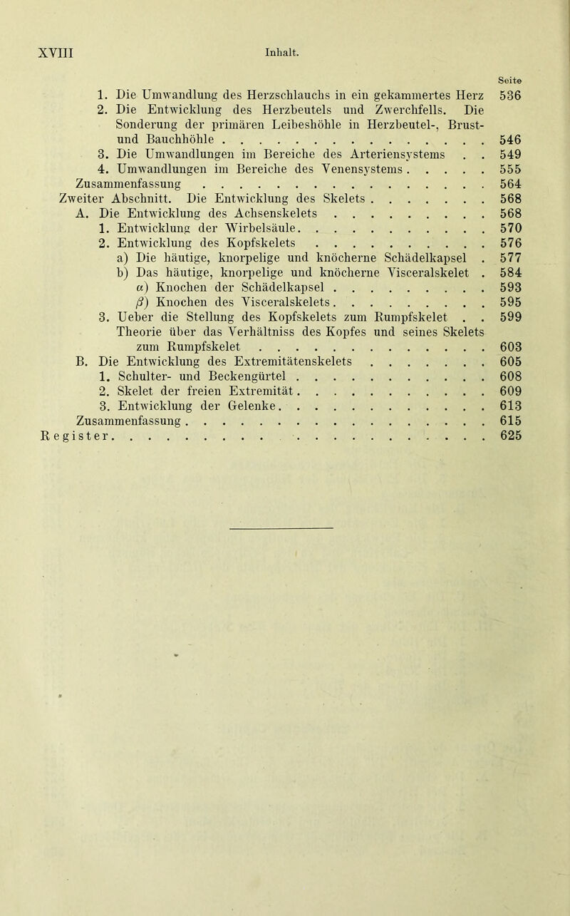 Seit» 1. Die Umwandlung des Herzschlauchs in ein gekammertes Herz 536 2. Die Entwicklung des Herzbeutels und Zwerchfells. Die Sonderung der primären Leibeshöhle in Herzbeutel-, Brust- und Bauchhöhle 546 3. Die Umwandlungen im Bereiche des Arteriensystems . . 549 4. Umwandlungen im Bereiche des Venensystems 555 Zusammenfassung 564 Zweiter Abschnitt. Die Entwicklung des Skelets 568 A. Die Entwicklung des Achsenskelets 568 1. Entwicklung der Wirbelsäule 570 2. Entwicklung des Kopfskelets 576 a) Die häutige, knorpelige und knöcherne Schädelkapsel . 577 h) Das häutige, knorpelige und knöcherne Visceralskelet . 584 a) Knochen der Schädelkapsel 593 ß) Knochen des Visceralskelets 595 3. Ueber die Stellung des Kopfskelets zum Rumpfskelet . . 599 Theorie über das Verhältniss des Kopfes und seines Skelets zum Rumpfskelet 603 B. Die Entwicklung des Extremitätenskelets 605 1. Schulter- und Beckengürtel 608 2. Skelet der freien Extremität 609 3. Entwicklung der Gelenke 613 Zusammenfassung 615 Register 625