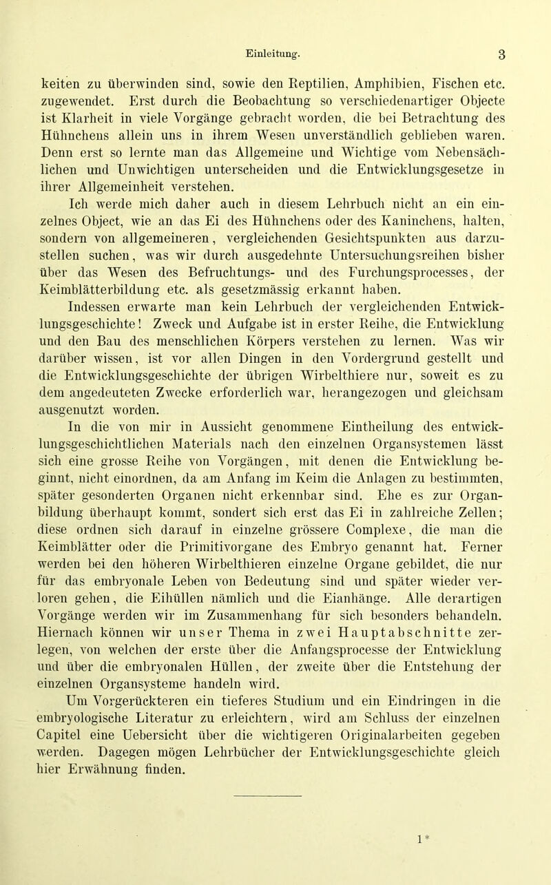 keiten zu überwinden sind, sowie den Reptilien, Amphibien, Fischen etc. zugewendet. Erst durch die Beobachtung so verschiedenartiger Objecte ist Klarheit in viele Vorgänge gebracht worden, die bei Betrachtung des Hühnchens allein uns in ihrem Wesen unverständlich geblieben waren. Denn erst so lernte man das Allgemeine und Wichtige vom Nebensäch- lichen und Unwichtigen unterscheiden und die Entwicklungsgesetze in ihrer Allgemeinheit verstehen. Ich werde mich daher auch in diesem Lehrbuch nicht an ein ein- zelnes Object, wie an das Ei des Hühnchens oder des Kaninchens, halten, sondern von allgemeineren, vergleichenden Gesichtspunkten aus darzu- stellen suchen, was wir durch ausgedehnte Untersuchungsreihen bisher über das Wesen des Befruchtungs- und des Furcbungsprocesses, der Keimblätterbildung etc. als gesetzmässig erkannt haben. Indessen erwarte man kein Lehrbuch der vergleichenden Entwick- lungsgeschichte ! Zweck und Aufgabe ist in erster Reihe, die Entwicklung und den Bau des menschlichen Körpers verstehen zu lernen. Was wir darüber wissen, ist vor allen Dingen in den Vordergrund gestellt und die Entwicklungsgeschichte der übrigen Wirbelthiere nur, soweit es zu dem angedeuteten Zwecke erforderlich war, herangezogen und gleichsam ausgenutzt worden. In die von mir in Aussicht genommene Eintheilung des entwick- lungsgeschichtlichen Materials nach den einzelnen Organsystemen lässt sich eine grosse Reihe von Vorgängen, mit denen die Entwicklung be- ginnt, nicht einordnen, da am Anfang im Keim die Anlagen zu bestimmten, später gesonderten Organen nicht erkennbar sind. Ehe es zur Organ- bildung überhaupt kommt, sondert sich erst das Ei in zahlreiche Zellen; diese ordnen sich darauf in einzelne grössere Complexe, die man die Keimblätter oder die Primitivorgane des Embryo genannt hat. Ferner werden bei den höheren Wirbelthieren einzelne Organe gebildet, die nur für das embryonale Leben von Bedeutung sind und später wieder ver- loren gehen, die Eihüllen nämlich und die Eianhänge. Alle derartigen Vorgänge werden wir im Zusammenhang für sich besonders behandeln. Hiernach können wir unser Thema in zwei Hauptabschnitte zer- legen, von welchen der erste über die Anfangsprocesse der Entwicklung und über die embryonalen Hüllen, der zweite über die Entstehung der einzelnen Organsysteme handeln wird. Um Vorgerückteren ein tieferes Studium und ein Eindringen in die embryologische Literatur zu erleichtern, wird am Schluss der einzelnen Capitel eine Uebersicht über die wuchtigeren Originalarbeiten gegeben werden. Dagegen mögen Lehrbücher der Entwicklungsgeschichte gleich hier Erwähnung finden. l*