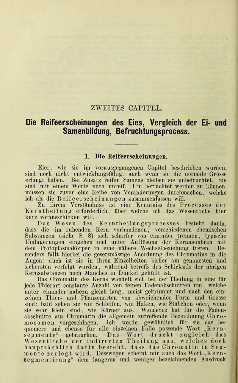 ZWEITES CAPITEL. Die Reifeerscheinungen des Eies, Vergleich der Ei- und Samenbildung, Befruchtungsprocess. 1. Die Reifeerscheinungen. Eier, wie sie im vorausgegangenen Capitel beschrieben wurden, sind noch nicht entwicklungsfähig, auch wenn sie die normale Grösse erlangt haben. Bei Zusatz reifen Samens bleiben sie unbefruchtet. Sie sind mit einem Worte noch unreif. Um befruchtet werden zu können, müssen sie zuvor eine Reihe von Veränderungen durchmachen, welche ich als die Reifeerscheinungen zusammenfassen will. Zu ihrem Verständniss ist eine Kenntniss des Processes der Kerntheilung erforderlich, über welche ich das Wesentliche hier kurz vorausschicken will. Das Wesen des Kerntheilungsprocesses besteht darin, dass die im ruhenden Kern vorhandenen, verschiedenen chemischen Substanzen (siehe S. 8) sich schärfer von einander trennen, typische Umlagerungen eingehen und unter Auflösung der Kernmembran mit dem Protoplasmakörper in eine nähere Wechselbeziehung treten. Be- sonders fällt hierbei die gesetzmässige Anordnung des Chromatins in die Augen; auch ist sie in ihren Einzelheiten bisher am genauesten und sichersten verfolgt worden, während betreffs des Schicksals der übrigen Kernsubstanzen noch Manches in Dunkel gehüllt ist. Das Chromatin des Kerns wandelt sich bei der Theilung in eine für jede Thierart constante Anzahl von feinen Fadenabschnitten um, welche unter einander nahezu gleich lang, meist gekrümmt und nach den ein- zelnen Thier- und Pflanzenarten von abweichender Form und Grösse sind; bald sehen sie wie Schleifen, wie Haken, wie Stäbchen oder, wenn sie sehr klein sind, wie Körner aus. Waldeyer hat für die Faden- abschnitte aus Chromatin die allgemein zutreffende Bezeichnung Chro- mosomen vorgeschlagen. Ich werde gewöhnlich für sie das be- quemere und ebenso für alle einzelnen Fälle passende Wort „Kern- segmente“ gebrauchen. Das Wort drückt zugleich das Wesentliche der indirecten Theilung aus, welches doch hauptsächlich darin besteht, dass das Chromatin in Seg- mente zerlegt wird. Desswegen scheint mir auch das Wort „Keru- segmentirung“ dem längeren und weniger bezeichnenden Ausdruck