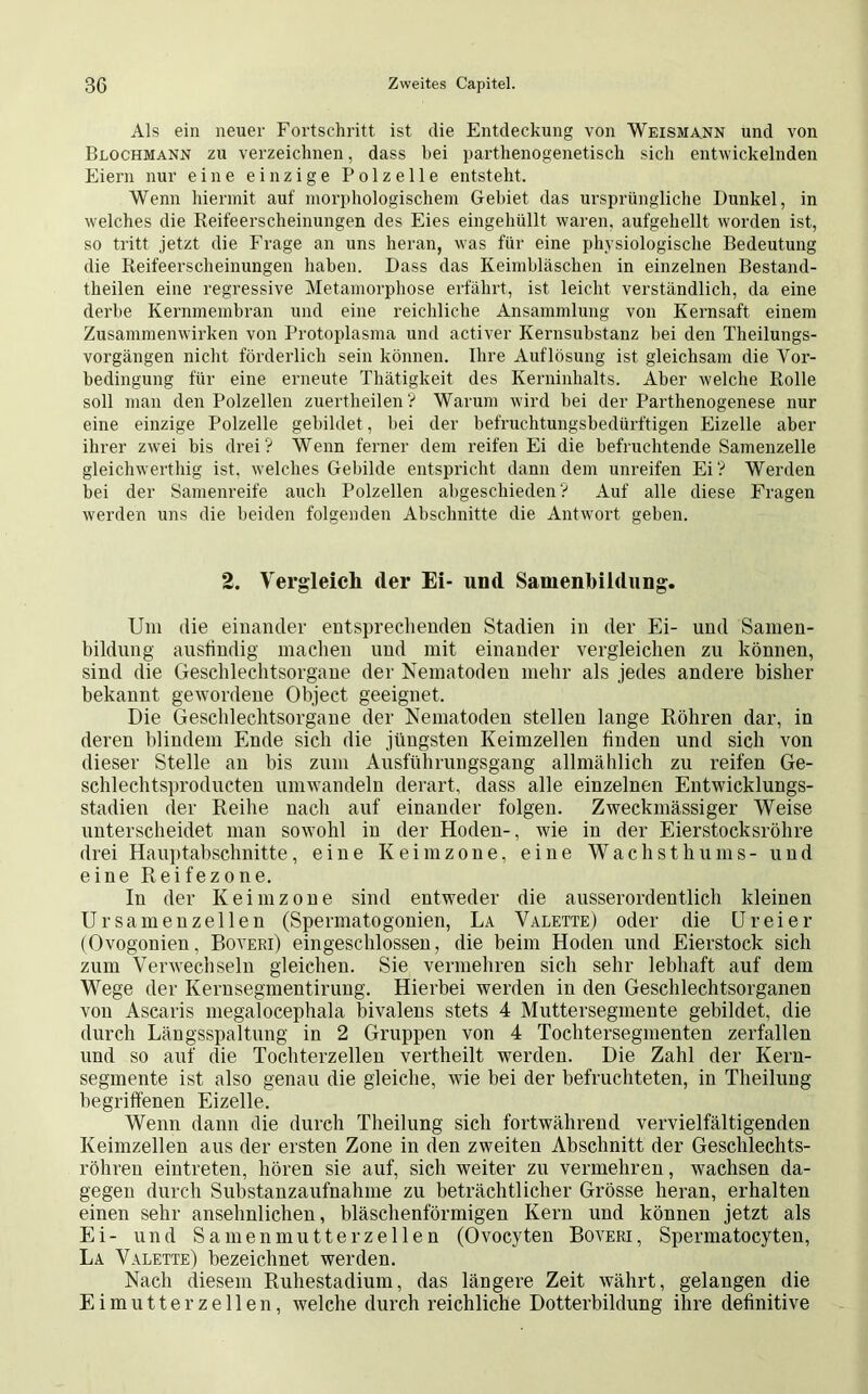 Als ein neuer Fortschritt ist die Entdeckung von Weismann und von Blochmann zu verzeichnen, dass hei parthenogenetisch sicli entwickelnden Eiern nur eine einzige Polzelle entsteht. Wenn hiermit auf morphologischem Gebiet das ursprüngliche Dunkel, in welches die Reifeerscheinungen des Eies eingehüllt waren, aufgehellt worden ist, so tritt jetzt die Frage an uns heran, was für eine physiologische Bedeutung die Reifeerscheinungen haben. Dass das Keimbläschen in einzelnen Bestand- theilen eine regressive Metamorphose erfährt, ist leicht verständlich, da eine derbe Kernmembran und eine reichliche Ansammlung von Kernsaft einem Zusammenwirken von Protoplasma und activer Kernsubstanz hei den Theilungs- vorgängen nicht förderlich sein können. Ihre Auflösung ist gleichsam die Vor- bedingung für eine erneute Thätigkeit des Kerninhalts. Aber welche Rolle soll man den Polzellen zuertheilen ? Warum wird hei der Parthenogenese nur eine einzige Polzelle gebildet , bei der befruchtungsbedürftigen Eizelle aber ihrer zwei bis drei? Wenn ferner dem reifen Ei die befruchtende Samenzelle gleichwertig ist, welches Gebilde entspricht dann dem unreifen Ei? Werden hei der Samenreife auch Polzellen abgeschieden? Auf alle diese Fragen werden uns die beiden folgenden Abschnitte die Antwort geben. 2. Vergleich der Ei- und Samenbildung. Um die einander entsprechenden Stadien in der Ei- und Samen- bildung ausfindig machen und mit einander vergleichen zu können, sind die Geschlechtsorgane der Nematoden mehr als jedes andere bisher bekannt gewordene Object geeignet. Die Geschlechtsorgane der Nematoden stellen lange Röhren dar, in deren blindem Ende sich die jüngsten Keimzellen finden und sich von dieser Stelle an bis zum Ausführungsgang allmählich zu reifen Ge- schlechtsproducten umwandeln derart, dass alle einzelnen Entwicklungs- stadien der Reihe nach auf einander folgen. Zweckmässiger Weise unterscheidet man sowohl in der Hoden-, wie in der Eierstocksröhre drei Hauptabschnitte, eine Keimzone, eine Wachsthums- und eine Reifezone. In der Keimzone sind entweder die ausserordentlich kleinen UrSamenzellen (Spermatogonien, La Valette) oder die Ureier (Ovogonien, Boyeri) ein geschlossen, die beim Hoden und Eierstock sich zum Verwechseln gleichen. Sie vermehren sich sehr lebhaft auf dem Wege der Kernsegmentirung. Hierbei werden in den Geschlechtsorganen von Ascaris megalocephala bivalens stets 4 Muttersegmente gebildet, die durch Längsspaltung in 2 Gruppen von 4 Tochtersegmenten zerfallen und so auf die Tochterzellen vertheilt werden. Die Zahl der Kern- segmente ist also genau die gleiche, wie bei der befruchteten, in Theilung begriffenen Eizelle. Wenn dann die durch Theilung sich fortwährend vervielfältigenden Keimzellen aus der ersten Zone in den zweiten Abschnitt der Geschlechts- röhren eintreten, hören sie auf, sich weiter zu vermehren, wachsen da- gegen durch Substanzaufnahme zu beträchtlicher Grösse heran, erhalten einen sehr ansehnlichen, bläschenförmigen Kern und können jetzt als Ei- und Samenmutterzellen (Ovocyten Boyeri, Spermatocyten, La Valette) bezeichnet werden. Nach diesem Ruhestadium, das längere Zeit währt, gelangen die Ei mutter zellen, welche durch reichliche Dotterbildung ihre definitive